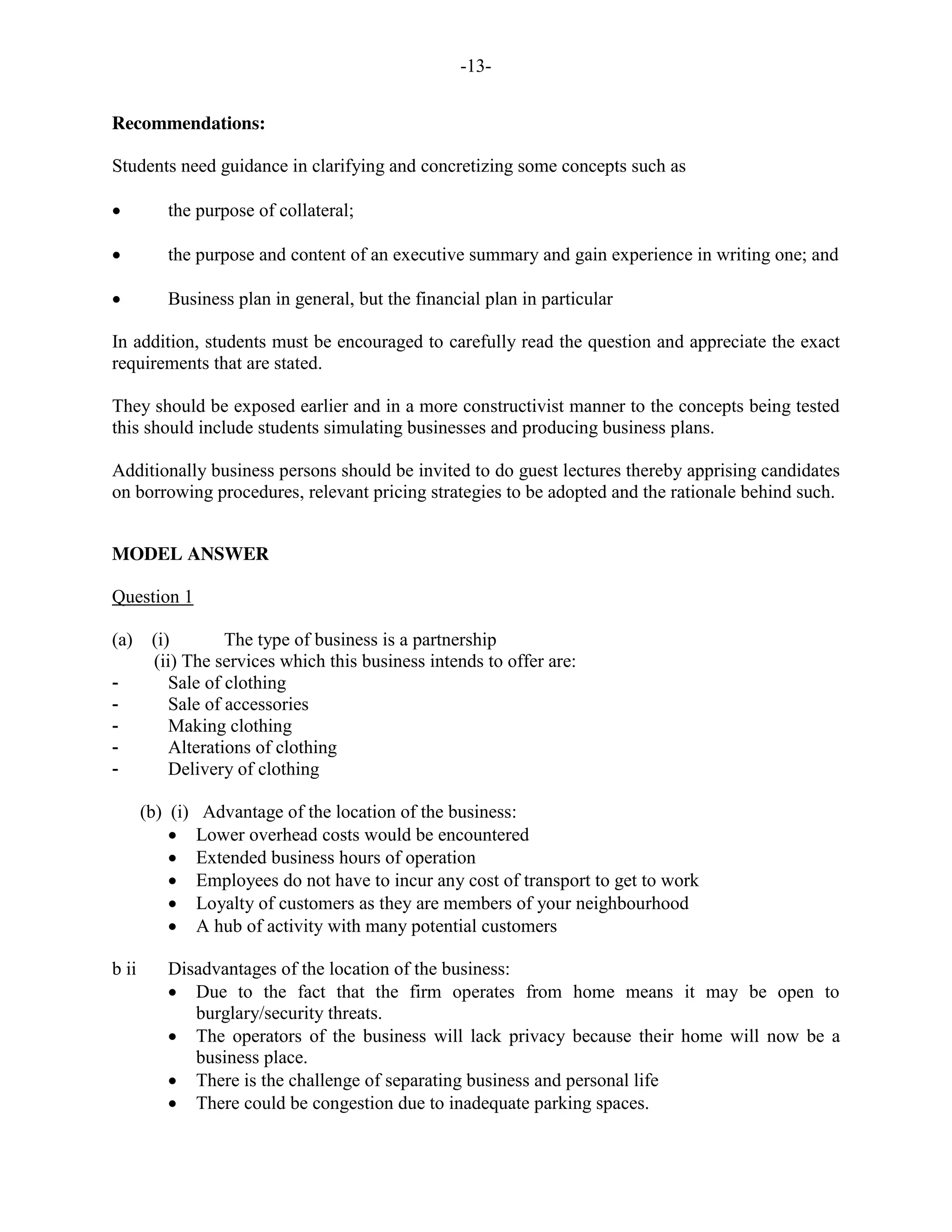 -13-
Recommendations:
Students need guidance in clarifying and concretizing some concepts such as
the purpose of collateral;
the purpose and content of an executive summary and gain experience in writing one; and
Business plan in general, but the financial plan in particular
In addition, students must be encouraged to carefully read the question and appreciate the exact
requirements that are stated.
They should be exposed earlier and in a more constructivist manner to the concepts being tested
this should include students simulating businesses and producing business plans.
Additionally business persons should be invited to do guest lectures thereby apprising candidates
on borrowing procedures, relevant pricing strategies to be adopted and the rationale behind such.
MODEL ANSWER
Question 1
(a) (i) The type of business is a partnership
(ii) The services which this business intends to offer are:
- Sale of clothing
- Sale of accessories
- Making clothing
- Alterations of clothing
- Delivery of clothing
(b) (i) Advantage of the location of the business:
Lower overhead costs would be encountered
Extended business hours of operation
Employees do not have to incur any cost of transport to get to work
Loyalty of customers as they are members of your neighbourhood
A hub of activity with many potential customers
b ii Disadvantages of the location of the business:
Due to the fact that the firm operates from home means it may be open to
burglary/security threats.
The operators of the business will lack privacy because their home will now be a
business place.
There is the challenge of separating business and personal life
There could be congestion due to inadequate parking spaces.
 
