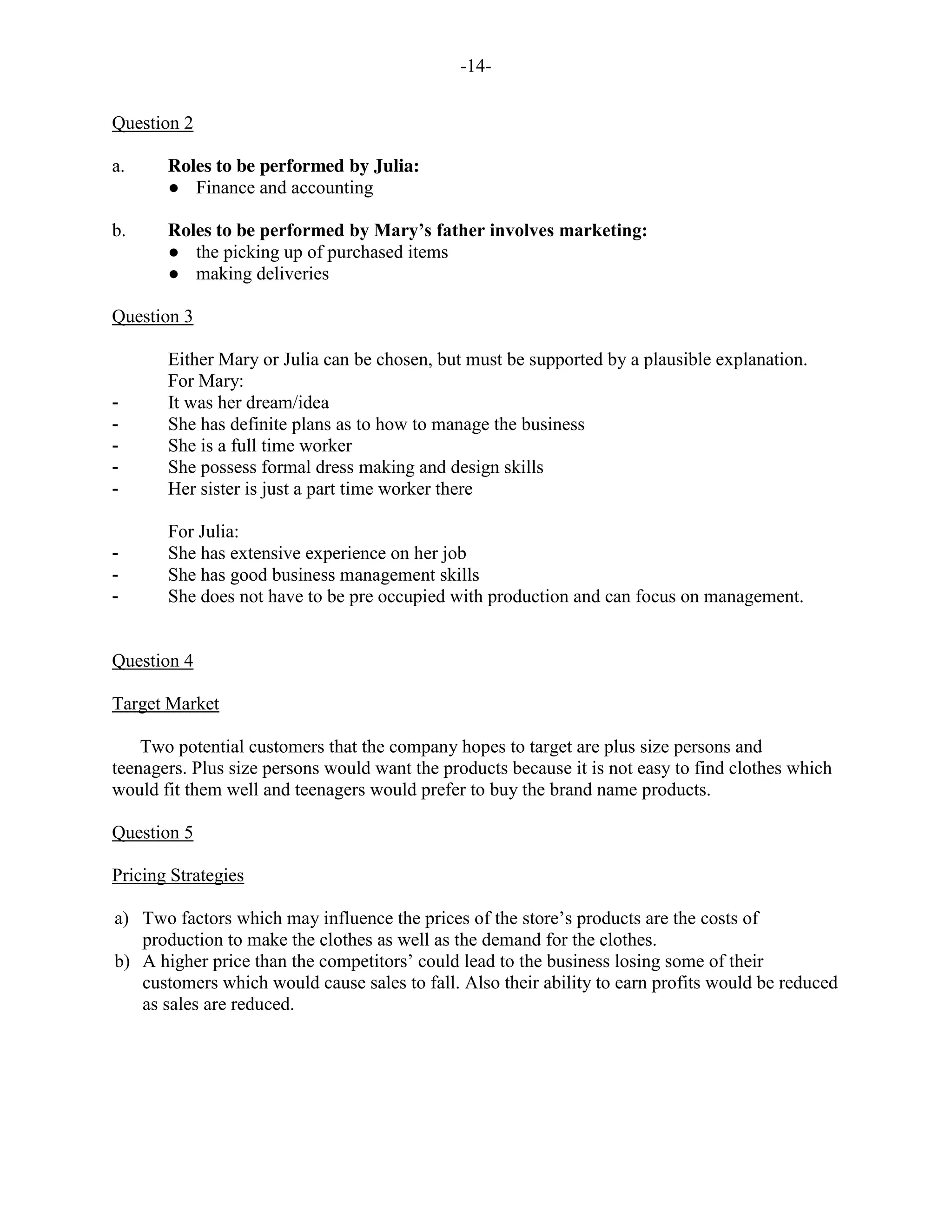 -14-
Question 2
a. Roles to be performed by Julia:
● Finance and accounting
b. Roles to be performed by Mary’s father involves marketing:
● the picking up of purchased items
● making deliveries
Question 3
Either Mary or Julia can be chosen, but must be supported by a plausible explanation.
For Mary:
- It was her dream/idea
- She has definite plans as to how to manage the business
- She is a full time worker
- She possess formal dress making and design skills
- Her sister is just a part time worker there
For Julia:
- She has extensive experience on her job
- She has good business management skills
- She does not have to be pre occupied with production and can focus on management.
Question 4
Target Market
Two potential customers that the company hopes to target are plus size persons and
teenagers. Plus size persons would want the products because it is not easy to find clothes which
would fit them well and teenagers would prefer to buy the brand name products.
Question 5
Pricing Strategies
a) Two factors which may influence the prices of the store’s products are the costs of
production to make the clothes as well as the demand for the clothes.
b) A higher price than the competitors’ could lead to the business losing some of their
customers which would cause sales to fall. Also their ability to earn profits would be reduced
as sales are reduced.
 
