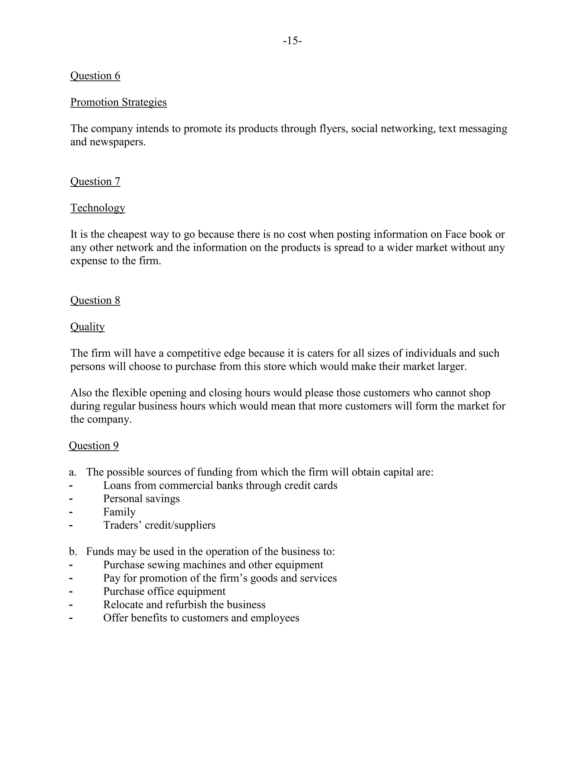 -15-
Question 6
Promotion Strategies
The company intends to promote its products through flyers, social networking, text messaging
and newspapers.
Question 7
Technology
It is the cheapest way to go because there is no cost when posting information on Face book or
any other network and the information on the products is spread to a wider market without any
expense to the firm.
Question 8
Quality
The firm will have a competitive edge because it is caters for all sizes of individuals and such
persons will choose to purchase from this store which would make their market larger.
Also the flexible opening and closing hours would please those customers who cannot shop
during regular business hours which would mean that more customers will form the market for
the company.
Question 9
a. The possible sources of funding from which the firm will obtain capital are:
- Loans from commercial banks through credit cards
- Personal savings
- Family
- Traders’ credit/suppliers
b. Funds may be used in the operation of the business to:
- Purchase sewing machines and other equipment
- Pay for promotion of the firm’s goods and services
- Purchase office equipment
- Relocate and refurbish the business
- Offer benefits to customers and employees
 