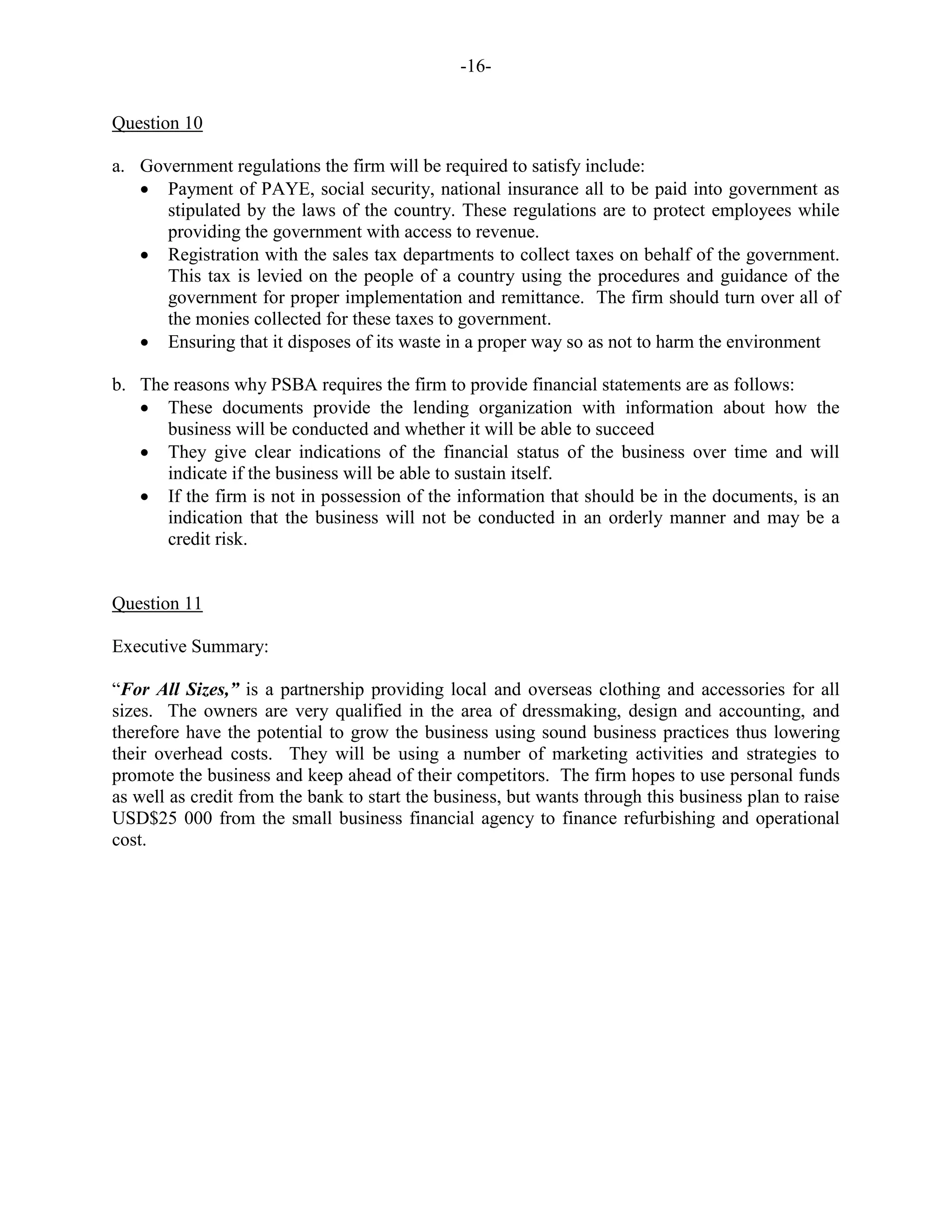 -16-
Question 10
a. Government regulations the firm will be required to satisfy include:
Payment of PAYE, social security, national insurance all to be paid into government as
stipulated by the laws of the country. These regulations are to protect employees while
providing the government with access to revenue.
Registration with the sales tax departments to collect taxes on behalf of the government.
This tax is levied on the people of a country using the procedures and guidance of the
government for proper implementation and remittance. The firm should turn over all of
the monies collected for these taxes to government.
Ensuring that it disposes of its waste in a proper way so as not to harm the environment
b. The reasons why PSBA requires the firm to provide financial statements are as follows:
These documents provide the lending organization with information about how the
business will be conducted and whether it will be able to succeed
They give clear indications of the financial status of the business over time and will
indicate if the business will be able to sustain itself.
If the firm is not in possession of the information that should be in the documents, is an
indication that the business will not be conducted in an orderly manner and may be a
credit risk.
Question 11
Executive Summary:
“For All Sizes,” is a partnership providing local and overseas clothing and accessories for all
sizes. The owners are very qualified in the area of dressmaking, design and accounting, and
therefore have the potential to grow the business using sound business practices thus lowering
their overhead costs. They will be using a number of marketing activities and strategies to
promote the business and keep ahead of their competitors. The firm hopes to use personal funds
as well as credit from the bank to start the business, but wants through this business plan to raise
USD$25 000 from the small business financial agency to finance refurbishing and operational
cost.
 