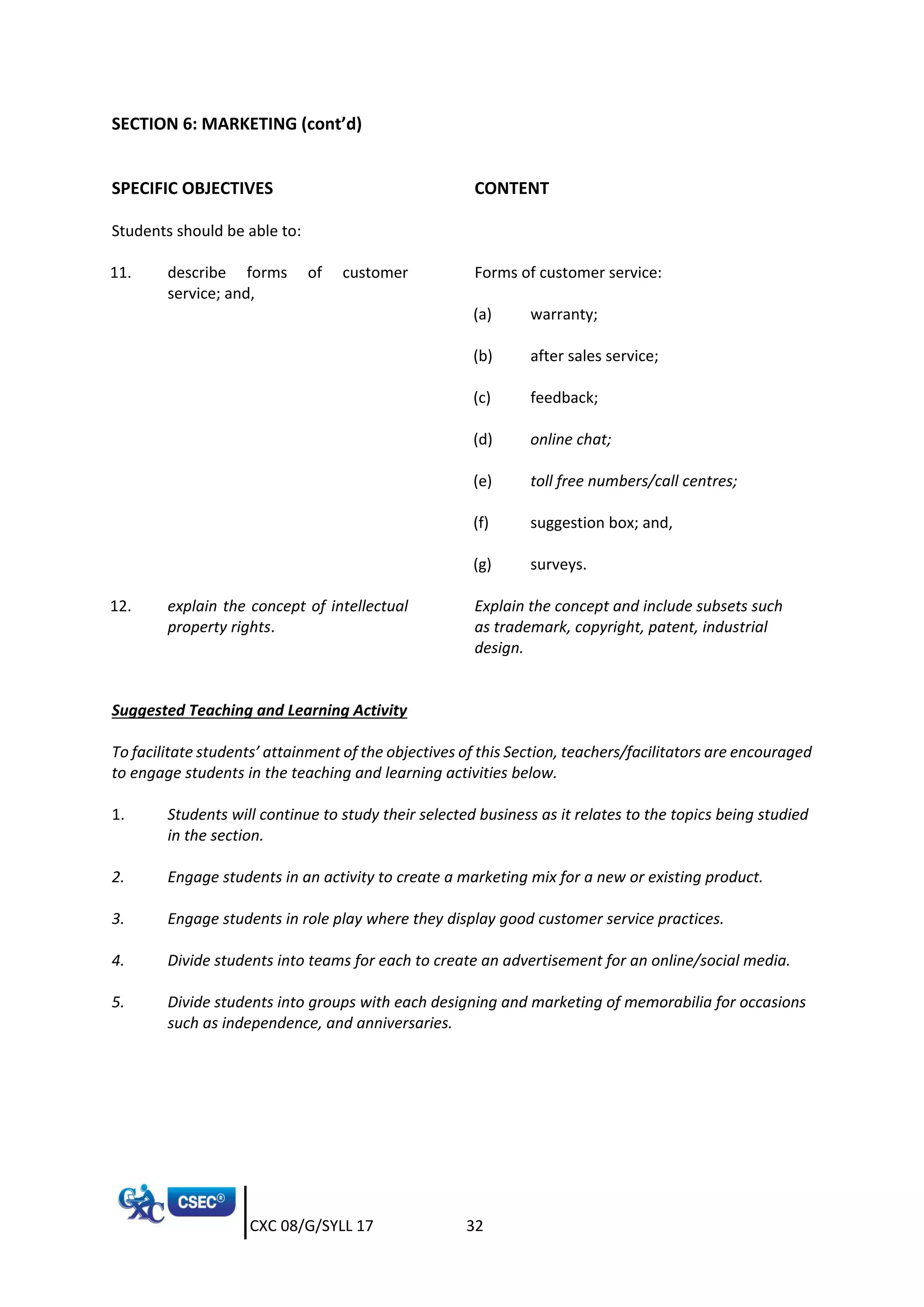 CXC 08/G/SYLL 17 32
SECTION 6: MARKETING (cont’d)
SPECIFIC OBJECTIVES CONTENT
Students should be able to:
11. describe forms of customer
service; and,
Forms of customer service:
(a) warranty;
(b) after sales service;
(c) feedback;
(d) online chat;
(e) toll free numbers/call centres;
(f) suggestion box; and,
(g) surveys.
12. explain the concept of intellectual
property rights.
Explain the concept and include subsets such
as trademark, copyright, patent, industrial
design.
Suggested Teaching and Learning Activity
To facilitate students’ attainment of the objectives of this Section, teachers/facilitators are encouraged
to engage students in the teaching and learning activities below.
1. Students will continue to study their selected business as it relates to the topics being studied
in the section.
2. Engage students in an activity to create a marketing mix for a new or existing product.
3. Engage students in role play where they display good customer service practices.
4. Divide students into teams for each to create an advertisement for an online/social media.
5. Divide students into groups with each designing and marketing of memorabilia for occasions
such as independence, and anniversaries.
 