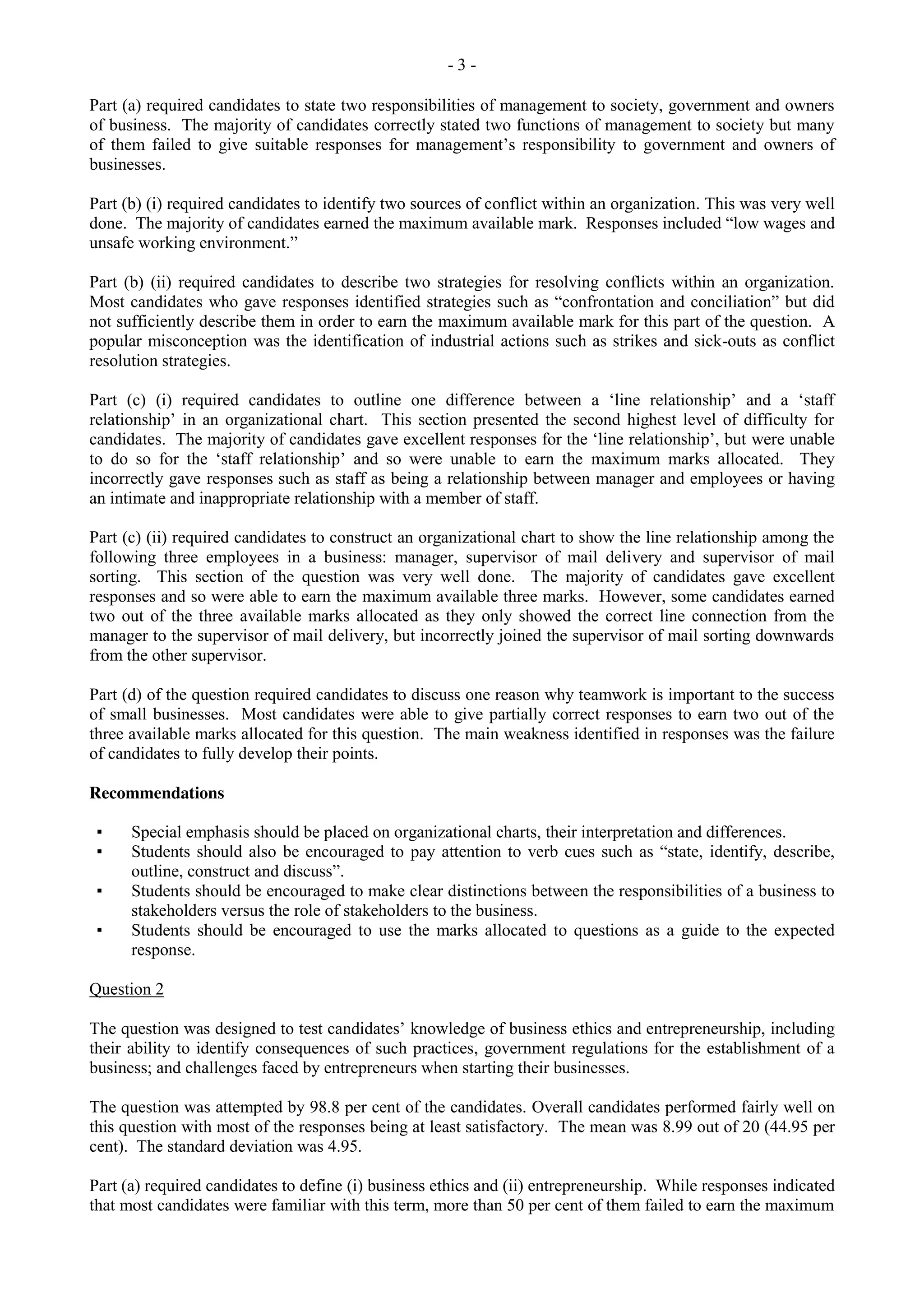 - 3 -
Part (a) required candidates to state two responsibilities of management to society, government and owners
of business. The majority of candidates correctly stated two functions of management to society but many
of them failed to give suitable responses for management’s responsibility to government and owners of
businesses.
Part (b) (i) required candidates to identify two sources of conflict within an organization. This was very well
done. The majority of candidates earned the maximum available mark. Responses included “low wages and
unsafe working environment.”
Part (b) (ii) required candidates to describe two strategies for resolving conflicts within an organization.
Most candidates who gave responses identified strategies such as “confrontation and conciliation” but did
not sufficiently describe them in order to earn the maximum available mark for this part of the question. A
popular misconception was the identification of industrial actions such as strikes and sick-outs as conflict
resolution strategies.
Part (c) (i) required candidates to outline one difference between a ‘line relationship’ and a ‘staff
relationship’ in an organizational chart. This section presented the second highest level of difficulty for
candidates. The majority of candidates gave excellent responses for the ‘line relationship’, but were unable
to do so for the ‘staff relationship’ and so were unable to earn the maximum marks allocated. They
incorrectly gave responses such as staff as being a relationship between manager and employees or having
an intimate and inappropriate relationship with a member of staff.
Part (c) (ii) required candidates to construct an organizational chart to show the line relationship among the
following three employees in a business: manager, supervisor of mail delivery and supervisor of mail
sorting. This section of the question was very well done. The majority of candidates gave excellent
responses and so were able to earn the maximum available three marks. However, some candidates earned
two out of the three available marks allocated as they only showed the correct line connection from the
manager to the supervisor of mail delivery, but incorrectly joined the supervisor of mail sorting downwards
from the other supervisor.
Part (d) of the question required candidates to discuss one reason why teamwork is important to the success
of small businesses. Most candidates were able to give partially correct responses to earn two out of the
three available marks allocated for this question. The main weakness identified in responses was the failure
of candidates to fully develop their points.
Recommendations
▪ Special emphasis should be placed on organizational charts, their interpretation and differences.
▪ Students should also be encouraged to pay attention to verb cues such as “state, identify, describe,
outline, construct and discuss”.
▪ Students should be encouraged to make clear distinctions between the responsibilities of a business to
stakeholders versus the role of stakeholders to the business.
▪ Students should be encouraged to use the marks allocated to questions as a guide to the expected
response.
Question 2
The question was designed to test candidates’ knowledge of business ethics and entrepreneurship, including
their ability to identify consequences of such practices, government regulations for the establishment of a
business; and challenges faced by entrepreneurs when starting their businesses.
The question was attempted by 98.8 per cent of the candidates. Overall candidates performed fairly well on
this question with most of the responses being at least satisfactory. The mean was 8.99 out of 20 (44.95 per
cent). The standard deviation was 4.95.
Part (a) required candidates to define (i) business ethics and (ii) entrepreneurship. While responses indicated
that most candidates were familiar with this term, more than 50 per cent of them failed to earn the maximum
 