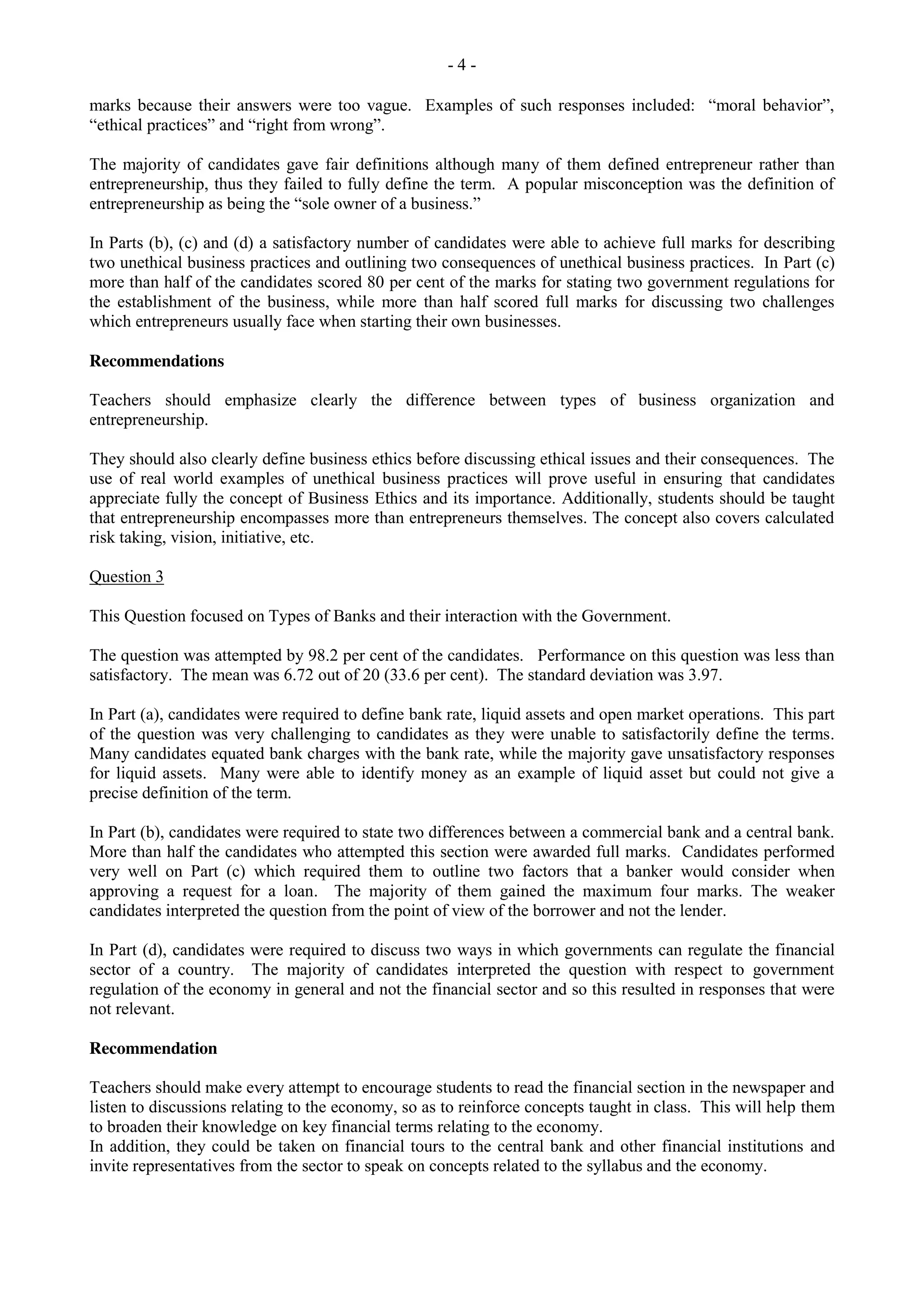 - 4 -
marks because their answers were too vague. Examples of such responses included: “moral behavior”,
“ethical practices” and “right from wrong”.
The majority of candidates gave fair definitions although many of them defined entrepreneur rather than
entrepreneurship, thus they failed to fully define the term. A popular misconception was the definition of
entrepreneurship as being the “sole owner of a business.”
In Parts (b), (c) and (d) a satisfactory number of candidates were able to achieve full marks for describing
two unethical business practices and outlining two consequences of unethical business practices. In Part (c)
more than half of the candidates scored 80 per cent of the marks for stating two government regulations for
the establishment of the business, while more than half scored full marks for discussing two challenges
which entrepreneurs usually face when starting their own businesses.
Recommendations
Teachers should emphasize clearly the difference between types of business organization and
entrepreneurship.
They should also clearly define business ethics before discussing ethical issues and their consequences. The
use of real world examples of unethical business practices will prove useful in ensuring that candidates
appreciate fully the concept of Business Ethics and its importance. Additionally, students should be taught
that entrepreneurship encompasses more than entrepreneurs themselves. The concept also covers calculated
risk taking, vision, initiative, etc.
Question 3
This Question focused on Types of Banks and their interaction with the Government.
The question was attempted by 98.2 per cent of the candidates. Performance on this question was less than
satisfactory. The mean was 6.72 out of 20 (33.6 per cent). The standard deviation was 3.97.
In Part (a), candidates were required to define bank rate, liquid assets and open market operations. This part
of the question was very challenging to candidates as they were unable to satisfactorily define the terms.
Many candidates equated bank charges with the bank rate, while the majority gave unsatisfactory responses
for liquid assets. Many were able to identify money as an example of liquid asset but could not give a
precise definition of the term.
In Part (b), candidates were required to state two differences between a commercial bank and a central bank.
More than half the candidates who attempted this section were awarded full marks. Candidates performed
very well on Part (c) which required them to outline two factors that a banker would consider when
approving a request for a loan. The majority of them gained the maximum four marks. The weaker
candidates interpreted the question from the point of view of the borrower and not the lender.
In Part (d), candidates were required to discuss two ways in which governments can regulate the financial
sector of a country. The majority of candidates interpreted the question with respect to government
regulation of the economy in general and not the financial sector and so this resulted in responses that were
not relevant.
Recommendation
Teachers should make every attempt to encourage students to read the financial section in the newspaper and
listen to discussions relating to the economy, so as to reinforce concepts taught in class. This will help them
to broaden their knowledge on key financial terms relating to the economy.
In addition, they could be taken on financial tours to the central bank and other financial institutions and
invite representatives from the sector to speak on concepts related to the syllabus and the economy.
 