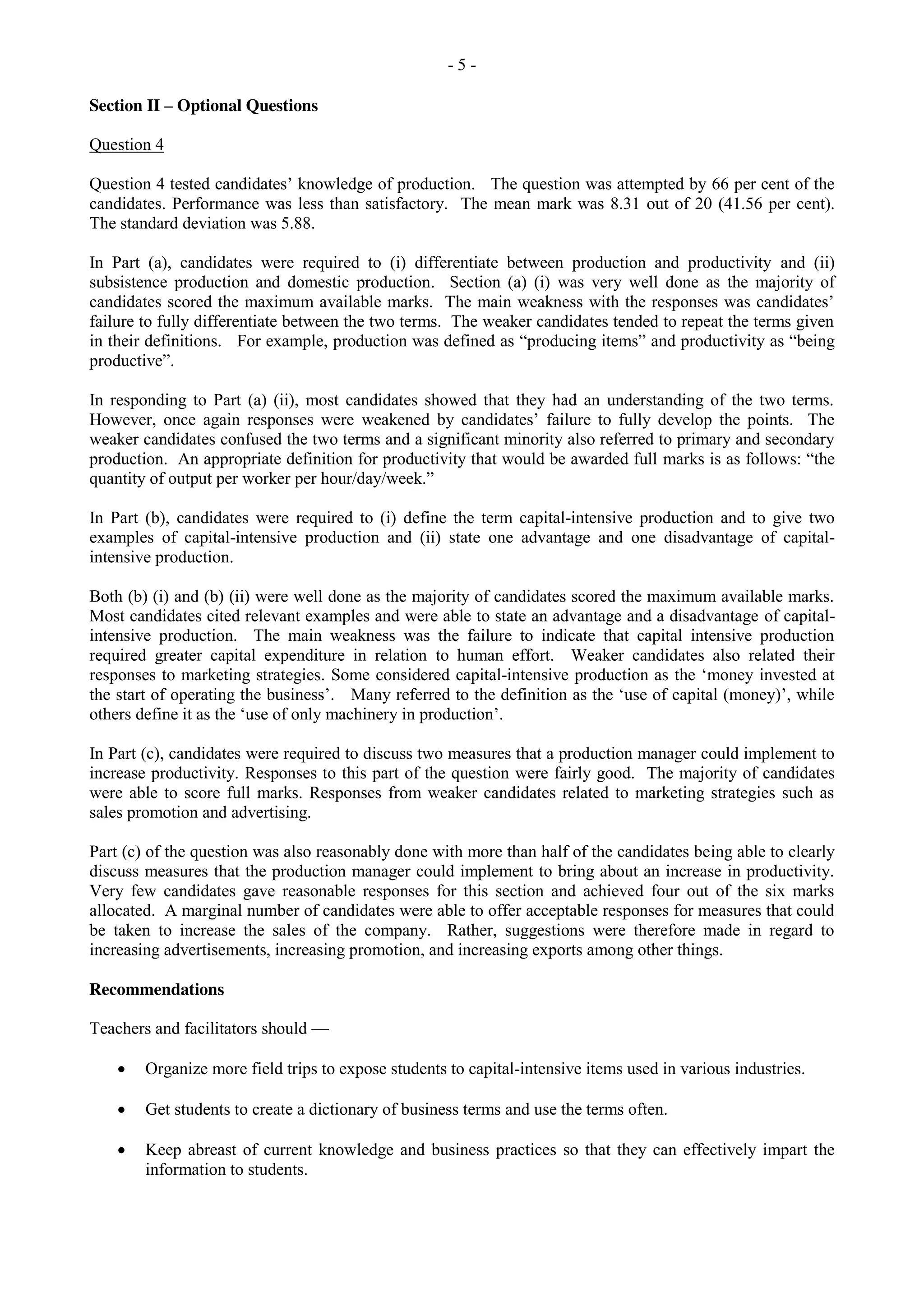 - 5 -
Section II – Optional Questions
Question 4
Question 4 tested candidates’ knowledge of production. The question was attempted by 66 per cent of the
candidates. Performance was less than satisfactory. The mean mark was 8.31 out of 20 (41.56 per cent).
The standard deviation was 5.88.
In Part (a), candidates were required to (i) differentiate between production and productivity and (ii)
subsistence production and domestic production. Section (a) (i) was very well done as the majority of
candidates scored the maximum available marks. The main weakness with the responses was candidates’
failure to fully differentiate between the two terms. The weaker candidates tended to repeat the terms given
in their definitions. For example, production was defined as “producing items” and productivity as “being
productive”.
In responding to Part (a) (ii), most candidates showed that they had an understanding of the two terms.
However, once again responses were weakened by candidates’ failure to fully develop the points. The
weaker candidates confused the two terms and a significant minority also referred to primary and secondary
production. An appropriate definition for productivity that would be awarded full marks is as follows: “the
quantity of output per worker per hour/day/week.”
In Part (b), candidates were required to (i) define the term capital-intensive production and to give two
examples of capital-intensive production and (ii) state one advantage and one disadvantage of capital-
intensive production.
Both (b) (i) and (b) (ii) were well done as the majority of candidates scored the maximum available marks.
Most candidates cited relevant examples and were able to state an advantage and a disadvantage of capital-
intensive production. The main weakness was the failure to indicate that capital intensive production
required greater capital expenditure in relation to human effort. Weaker candidates also related their
responses to marketing strategies. Some considered capital-intensive production as the ‘money invested at
the start of operating the business’. Many referred to the definition as the ‘use of capital (money)’, while
others define it as the ‘use of only machinery in production’.
In Part (c), candidates were required to discuss two measures that a production manager could implement to
increase productivity. Responses to this part of the question were fairly good. The majority of candidates
were able to score full marks. Responses from weaker candidates related to marketing strategies such as
sales promotion and advertising.
Part (c) of the question was also reasonably done with more than half of the candidates being able to clearly
discuss measures that the production manager could implement to bring about an increase in productivity.
Very few candidates gave reasonable responses for this section and achieved four out of the six marks
allocated. A marginal number of candidates were able to offer acceptable responses for measures that could
be taken to increase the sales of the company. Rather, suggestions were therefore made in regard to
increasing advertisements, increasing promotion, and increasing exports among other things.
Recommendations
Teachers and facilitators should —
Organize more field trips to expose students to capital-intensive items used in various industries.
Get students to create a dictionary of business terms and use the terms often.
Keep abreast of current knowledge and business practices so that they can effectively impart the
information to students.
 