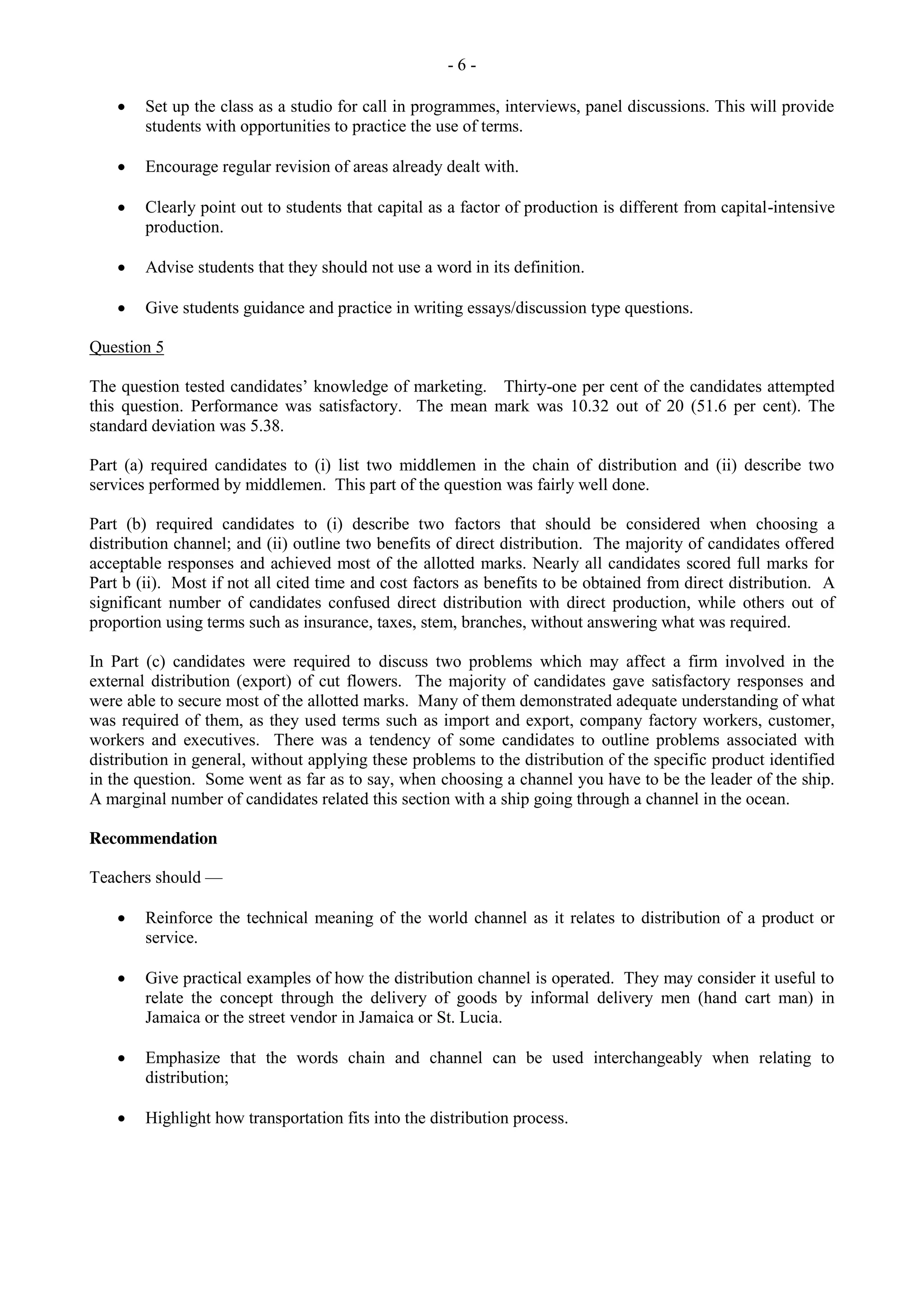 - 6 -
Set up the class as a studio for call in programmes, interviews, panel discussions. This will provide
students with opportunities to practice the use of terms.
Encourage regular revision of areas already dealt with.
Clearly point out to students that capital as a factor of production is different from capital-intensive
production.
Advise students that they should not use a word in its definition.
Give students guidance and practice in writing essays/discussion type questions.
Question 5
The question tested candidates’ knowledge of marketing. Thirty-one per cent of the candidates attempted
this question. Performance was satisfactory. The mean mark was 10.32 out of 20 (51.6 per cent). The
standard deviation was 5.38.
Part (a) required candidates to (i) list two middlemen in the chain of distribution and (ii) describe two
services performed by middlemen. This part of the question was fairly well done.
Part (b) required candidates to (i) describe two factors that should be considered when choosing a
distribution channel; and (ii) outline two benefits of direct distribution. The majority of candidates offered
acceptable responses and achieved most of the allotted marks. Nearly all candidates scored full marks for
Part b (ii). Most if not all cited time and cost factors as benefits to be obtained from direct distribution. A
significant number of candidates confused direct distribution with direct production, while others out of
proportion using terms such as insurance, taxes, stem, branches, without answering what was required.
In Part (c) candidates were required to discuss two problems which may affect a firm involved in the
external distribution (export) of cut flowers. The majority of candidates gave satisfactory responses and
were able to secure most of the allotted marks. Many of them demonstrated adequate understanding of what
was required of them, as they used terms such as import and export, company factory workers, customer,
workers and executives. There was a tendency of some candidates to outline problems associated with
distribution in general, without applying these problems to the distribution of the specific product identified
in the question. Some went as far as to say, when choosing a channel you have to be the leader of the ship.
A marginal number of candidates related this section with a ship going through a channel in the ocean.
Recommendation
Teachers should —
Reinforce the technical meaning of the world channel as it relates to distribution of a product or
service.
Give practical examples of how the distribution channel is operated. They may consider it useful to
relate the concept through the delivery of goods by informal delivery men (hand cart man) in
Jamaica or the street vendor in Jamaica or St. Lucia.
Emphasize that the words chain and channel can be used interchangeably when relating to
distribution;
Highlight how transportation fits into the distribution process.
 