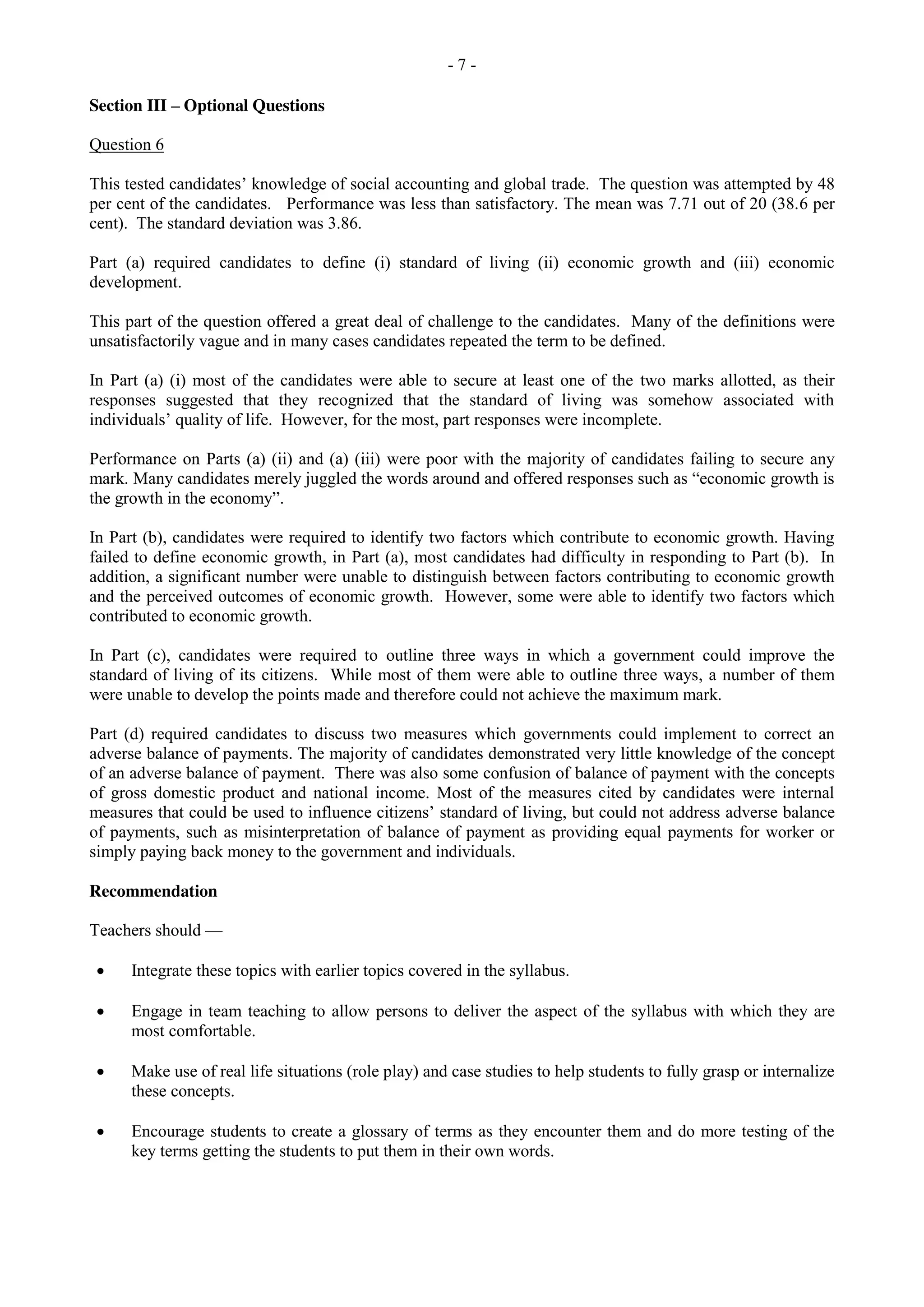 - 7 -
Section III – Optional Questions
Question 6
This tested candidates’ knowledge of social accounting and global trade. The question was attempted by 48
per cent of the candidates. Performance was less than satisfactory. The mean was 7.71 out of 20 (38.6 per
cent). The standard deviation was 3.86.
Part (a) required candidates to define (i) standard of living (ii) economic growth and (iii) economic
development.
This part of the question offered a great deal of challenge to the candidates. Many of the definitions were
unsatisfactorily vague and in many cases candidates repeated the term to be defined.
In Part (a) (i) most of the candidates were able to secure at least one of the two marks allotted, as their
responses suggested that they recognized that the standard of living was somehow associated with
individuals’ quality of life. However, for the most, part responses were incomplete.
Performance on Parts (a) (ii) and (a) (iii) were poor with the majority of candidates failing to secure any
mark. Many candidates merely juggled the words around and offered responses such as “economic growth is
the growth in the economy”.
In Part (b), candidates were required to identify two factors which contribute to economic growth. Having
failed to define economic growth, in Part (a), most candidates had difficulty in responding to Part (b). In
addition, a significant number were unable to distinguish between factors contributing to economic growth
and the perceived outcomes of economic growth. However, some were able to identify two factors which
contributed to economic growth.
In Part (c), candidates were required to outline three ways in which a government could improve the
standard of living of its citizens. While most of them were able to outline three ways, a number of them
were unable to develop the points made and therefore could not achieve the maximum mark.
Part (d) required candidates to discuss two measures which governments could implement to correct an
adverse balance of payments. The majority of candidates demonstrated very little knowledge of the concept
of an adverse balance of payment. There was also some confusion of balance of payment with the concepts
of gross domestic product and national income. Most of the measures cited by candidates were internal
measures that could be used to influence citizens’ standard of living, but could not address adverse balance
of payments, such as misinterpretation of balance of payment as providing equal payments for worker or
simply paying back money to the government and individuals.
Recommendation
Teachers should —
Integrate these topics with earlier topics covered in the syllabus.
Engage in team teaching to allow persons to deliver the aspect of the syllabus with which they are
most comfortable.
Make use of real life situations (role play) and case studies to help students to fully grasp or internalize
these concepts.
Encourage students to create a glossary of terms as they encounter them and do more testing of the
key terms getting the students to put them in their own words.
 
