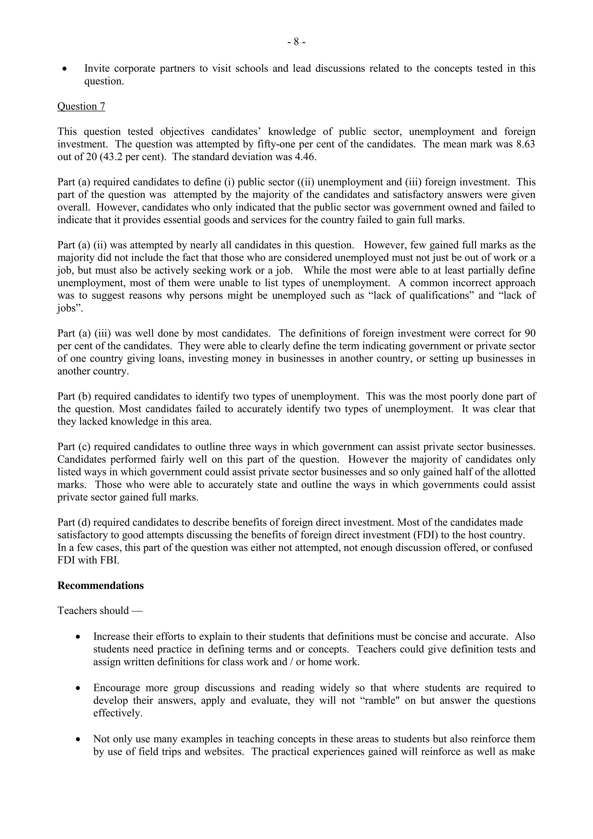 - 8 -
Invite corporate partners to visit schools and lead discussions related to the concepts tested in this
question.
Question 7
This question tested objectives candidates’ knowledge of public sector, unemployment and foreign
investment. The question was attempted by fifty-one per cent of the candidates. The mean mark was 8.63
out of 20 (43.2 per cent). The standard deviation was 4.46.
Part (a) required candidates to define (i) public sector ((ii) unemployment and (iii) foreign investment. This
part of the question was attempted by the majority of the candidates and satisfactory answers were given
overall. However, candidates who only indicated that the public sector was government owned and failed to
indicate that it provides essential goods and services for the country failed to gain full marks.
Part (a) (ii) was attempted by nearly all candidates in this question. However, few gained full marks as the
majority did not include the fact that those who are considered unemployed must not just be out of work or a
job, but must also be actively seeking work or a job. While the most were able to at least partially define
unemployment, most of them were unable to list types of unemployment. A common incorrect approach
was to suggest reasons why persons might be unemployed such as “lack of qualifications” and “lack of
jobs”.
Part (a) (iii) was well done by most candidates. The definitions of foreign investment were correct for 90
per cent of the candidates. They were able to clearly define the term indicating government or private sector
of one country giving loans, investing money in businesses in another country, or setting up businesses in
another country.
Part (b) required candidates to identify two types of unemployment. This was the most poorly done part of
the question. Most candidates failed to accurately identify two types of unemployment. It was clear that
they lacked knowledge in this area.
Part (c) required candidates to outline three ways in which government can assist private sector businesses.
Candidates performed fairly well on this part of the question. However the majority of candidates only
listed ways in which government could assist private sector businesses and so only gained half of the allotted
marks. Those who were able to accurately state and outline the ways in which governments could assist
private sector gained full marks.
Part (d) required candidates to describe benefits of foreign direct investment. Most of the candidates made
satisfactory to good attempts discussing the benefits of foreign direct investment (FDI) to the host country.
In a few cases, this part of the question was either not attempted, not enough discussion offered, or confused
FDI with FBI.
Recommendations
Teachers should —
Increase their efforts to explain to their students that definitions must be concise and accurate. Also
students need practice in defining terms and or concepts. Teachers could give definition tests and
assign written definitions for class work and / or home work.
Encourage more group discussions and reading widely so that where students are required to
develop their answers, apply and evaluate, they will not “ramble" on but answer the questions
effectively.
Not only use many examples in teaching concepts in these areas to students but also reinforce them
by use of field trips and websites. The practical experiences gained will reinforce as well as make
 