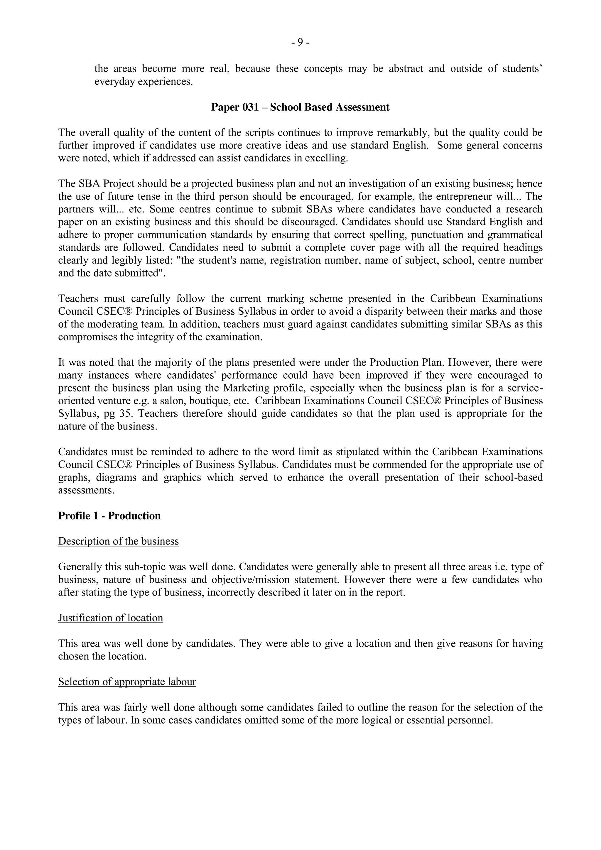 - 9 -
the areas become more real, because these concepts may be abstract and outside of students’
everyday experiences.
Paper 031 – School Based Assessment
The overall quality of the content of the scripts continues to improve remarkably, but the quality could be
further improved if candidates use more creative ideas and use standard English. Some general concerns
were noted, which if addressed can assist candidates in excelling.
The SBA Project should be a projected business plan and not an investigation of an existing business; hence
the use of future tense in the third person should be encouraged, for example, the entrepreneur will... The
partners will... etc. Some centres continue to submit SBAs where candidates have conducted a research
paper on an existing business and this should be discouraged. Candidates should use Standard English and
adhere to proper communication standards by ensuring that correct spelling, punctuation and grammatical
standards are followed. Candidates need to submit a complete cover page with all the required headings
clearly and legibly listed: "the student's name, registration number, name of subject, school, centre number
and the date submitted".
Teachers must carefully follow the current marking scheme presented in the Caribbean Examinations
Council CSEC® Principles of Business Syllabus in order to avoid a disparity between their marks and those
of the moderating team. In addition, teachers must guard against candidates submitting similar SBAs as this
compromises the integrity of the examination.
It was noted that the majority of the plans presented were under the Production Plan. However, there were
many instances where candidates' performance could have been improved if they were encouraged to
present the business plan using the Marketing profile, especially when the business plan is for a service-
oriented venture e.g. a salon, boutique, etc. Caribbean Examinations Council CSEC® Principles of Business
Syllabus, pg 35. Teachers therefore should guide candidates so that the plan used is appropriate for the
nature of the business.
Candidates must be reminded to adhere to the word limit as stipulated within the Caribbean Examinations
Council CSEC® Principles of Business Syllabus. Candidates must be commended for the appropriate use of
graphs, diagrams and graphics which served to enhance the overall presentation of their school-based
assessments.
Profile 1 - Production
Description of the business
Generally this sub-topic was well done. Candidates were generally able to present all three areas i.e. type of
business, nature of business and objective/mission statement. However there were a few candidates who
after stating the type of business, incorrectly described it later on in the report.
Justification of location
This area was well done by candidates. They were able to give a location and then give reasons for having
chosen the location.
Selection of appropriate labour
This area was fairly well done although some candidates failed to outline the reason for the selection of the
types of labour. In some cases candidates omitted some of the more logical or essential personnel.
 