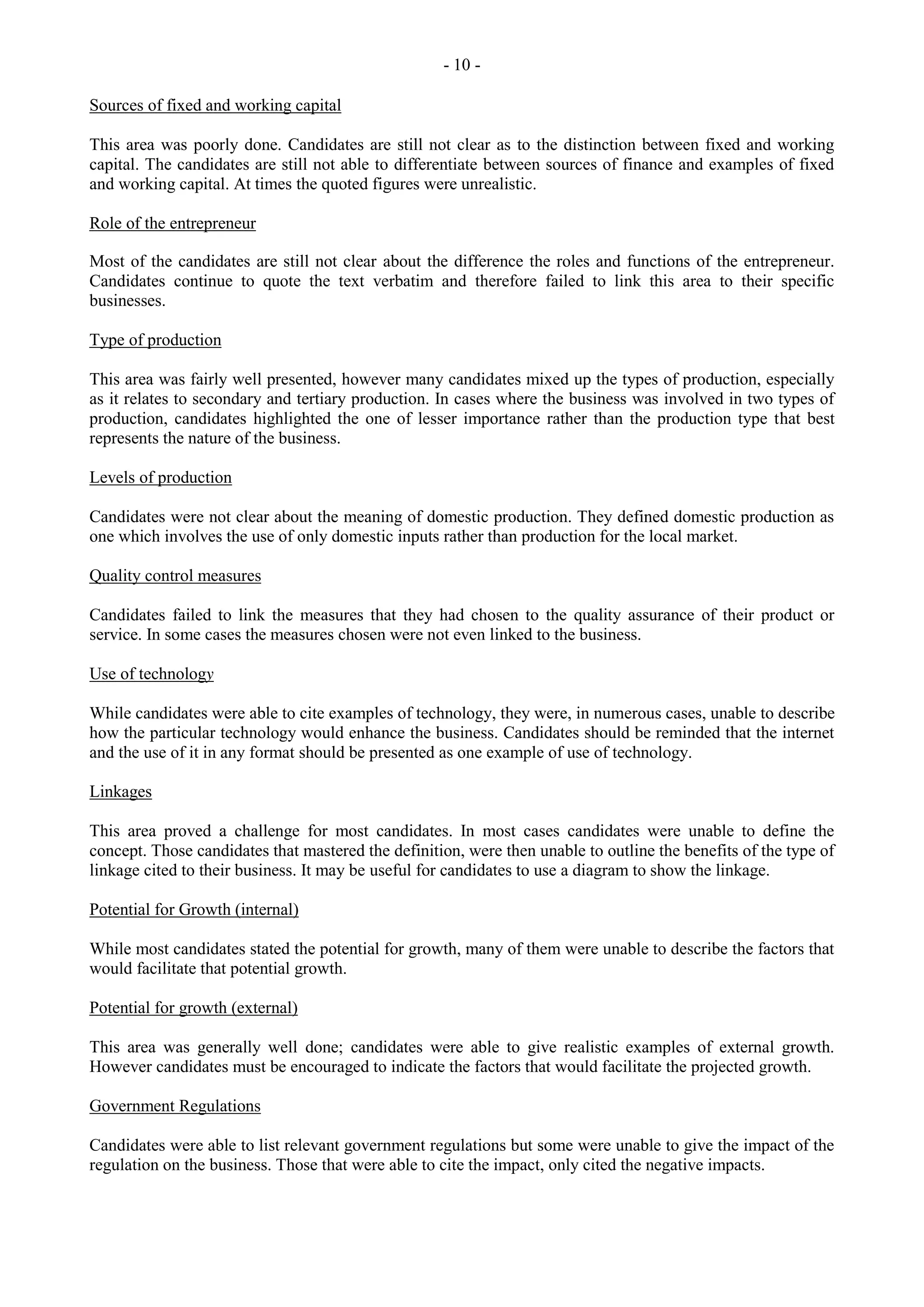 - 10 -
Sources of fixed and working capital
This area was poorly done. Candidates are still not clear as to the distinction between fixed and working
capital. The candidates are still not able to differentiate between sources of finance and examples of fixed
and working capital. At times the quoted figures were unrealistic.
Role of the entrepreneur
Most of the candidates are still not clear about the difference the roles and functions of the entrepreneur.
Candidates continue to quote the text verbatim and therefore failed to link this area to their specific
businesses.
Type of production
This area was fairly well presented, however many candidates mixed up the types of production, especially
as it relates to secondary and tertiary production. In cases where the business was involved in two types of
production, candidates highlighted the one of lesser importance rather than the production type that best
represents the nature of the business.
Levels of production
Candidates were not clear about the meaning of domestic production. They defined domestic production as
one which involves the use of only domestic inputs rather than production for the local market.
Quality control measures
Candidates failed to link the measures that they had chosen to the quality assurance of their product or
service. In some cases the measures chosen were not even linked to the business.
Use of technology
While candidates were able to cite examples of technology, they were, in numerous cases, unable to describe
how the particular technology would enhance the business. Candidates should be reminded that the internet
and the use of it in any format should be presented as one example of use of technology.
Linkages
This area proved a challenge for most candidates. In most cases candidates were unable to define the
concept. Those candidates that mastered the definition, were then unable to outline the benefits of the type of
linkage cited to their business. It may be useful for candidates to use a diagram to show the linkage.
Potential for Growth (internal)
While most candidates stated the potential for growth, many of them were unable to describe the factors that
would facilitate that potential growth.
Potential for growth (external)
This area was generally well done; candidates were able to give realistic examples of external growth.
However candidates must be encouraged to indicate the factors that would facilitate the projected growth.
Government Regulations
Candidates were able to list relevant government regulations but some were unable to give the impact of the
regulation on the business. Those that were able to cite the impact, only cited the negative impacts.
 