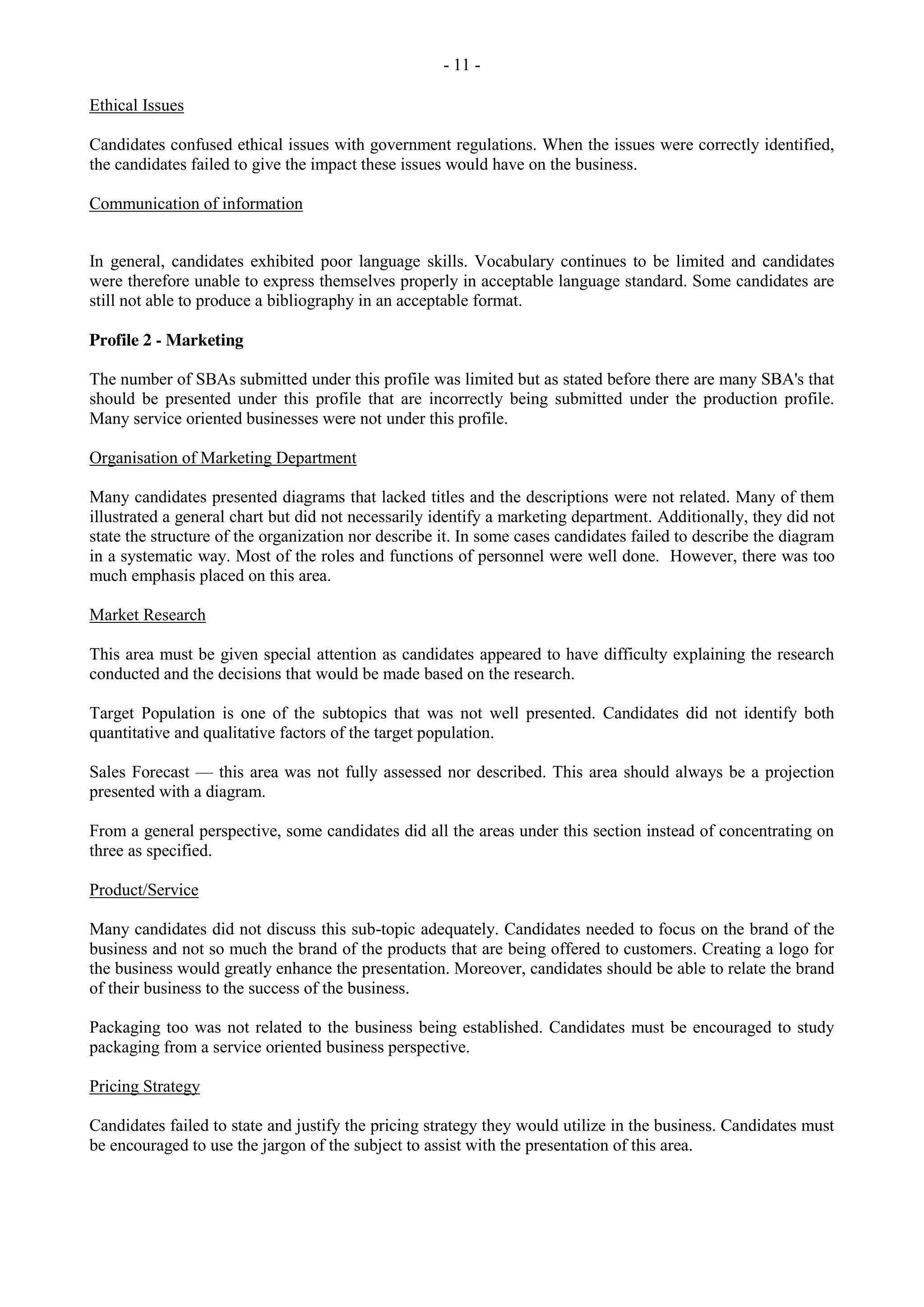 - 11 -
Ethical Issues
Candidates confused ethical issues with government regulations. When the issues were correctly identified,
the candidates failed to give the impact these issues would have on the business.
Communication of information
In general, candidates exhibited poor language skills. Vocabulary continues to be limited and candidates
were therefore unable to express themselves properly in acceptable language standard. Some candidates are
still not able to produce a bibliography in an acceptable format.
Profile 2 - Marketing
The number of SBAs submitted under this profile was limited but as stated before there are many SBA's that
should be presented under this profile that are incorrectly being submitted under the production profile.
Many service oriented businesses were not under this profile.
Organisation of Marketing Department
Many candidates presented diagrams that lacked titles and the descriptions were not related. Many of them
illustrated a general chart but did not necessarily identify a marketing department. Additionally, they did not
state the structure of the organization nor describe it. In some cases candidates failed to describe the diagram
in a systematic way. Most of the roles and functions of personnel were well done. However, there was too
much emphasis placed on this area.
Market Research
This area must be given special attention as candidates appeared to have difficulty explaining the research
conducted and the decisions that would be made based on the research.
Target Population is one of the subtopics that was not well presented. Candidates did not identify both
quantitative and qualitative factors of the target population.
Sales Forecast — this area was not fully assessed nor described. This area should always be a projection
presented with a diagram.
From a general perspective, some candidates did all the areas under this section instead of concentrating on
three as specified.
Product/Service
Many candidates did not discuss this sub-topic adequately. Candidates needed to focus on the brand of the
business and not so much the brand of the products that are being offered to customers. Creating a logo for
the business would greatly enhance the presentation. Moreover, candidates should be able to relate the brand
of their business to the success of the business.
Packaging too was not related to the business being established. Candidates must be encouraged to study
packaging from a service oriented business perspective.
Pricing Strategy
Candidates failed to state and justify the pricing strategy they would utilize in the business. Candidates must
be encouraged to use the jargon of the subject to assist with the presentation of this area.
 