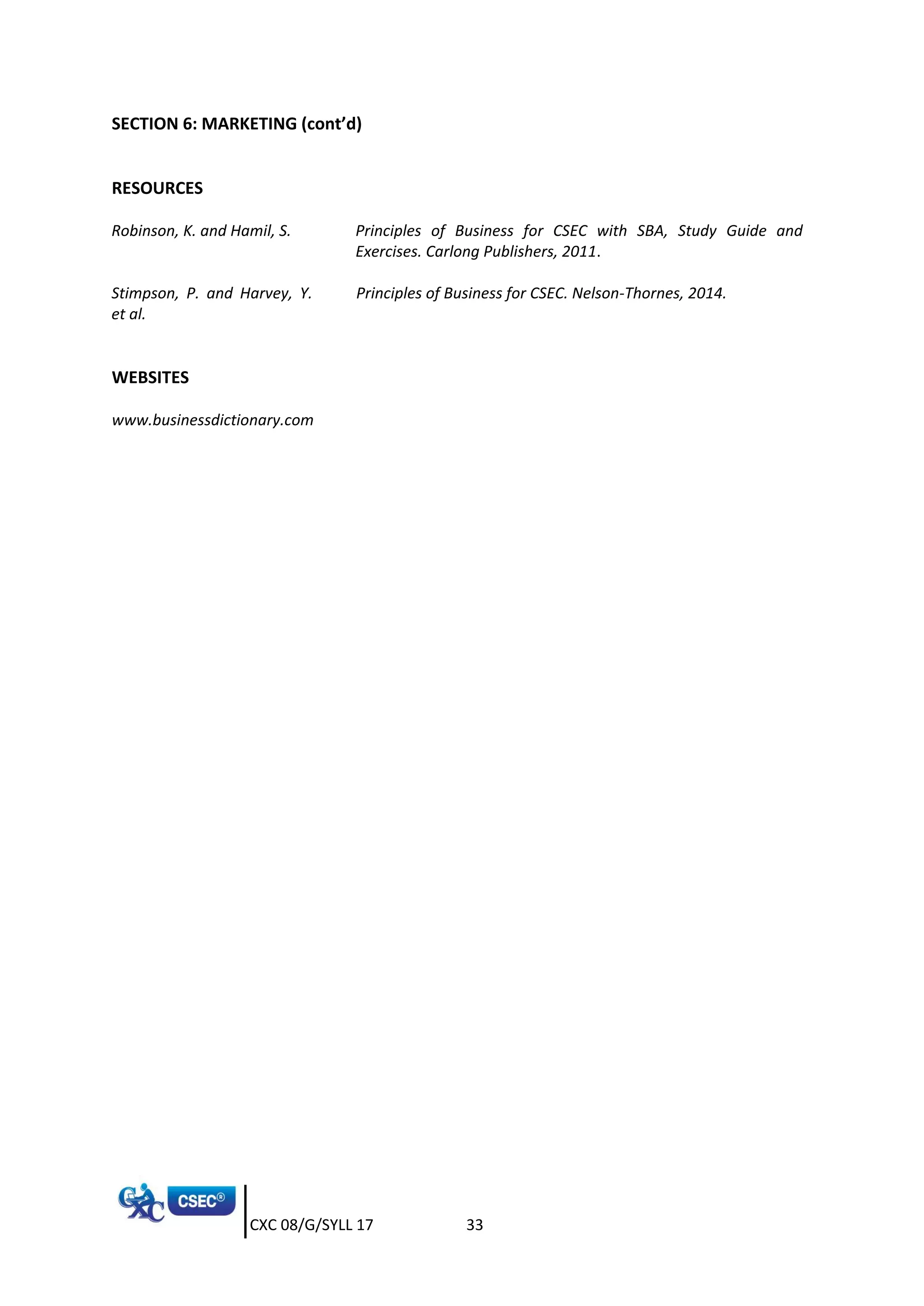 CXC 08/G/SYLL 17 33
SECTION 6: MARKETING (cont’d)
RESOURCES
Robinson, K. and Hamil, S. Principles of Business for CSEC with SBA, Study Guide and
Exercises. Carlong Publishers, 2011.
Stimpson, P. and Harvey, Y.
et al.
Principles of Business for CSEC. Nelson-Thornes, 2014.
WEBSITES
www.businessdictionary.com
 