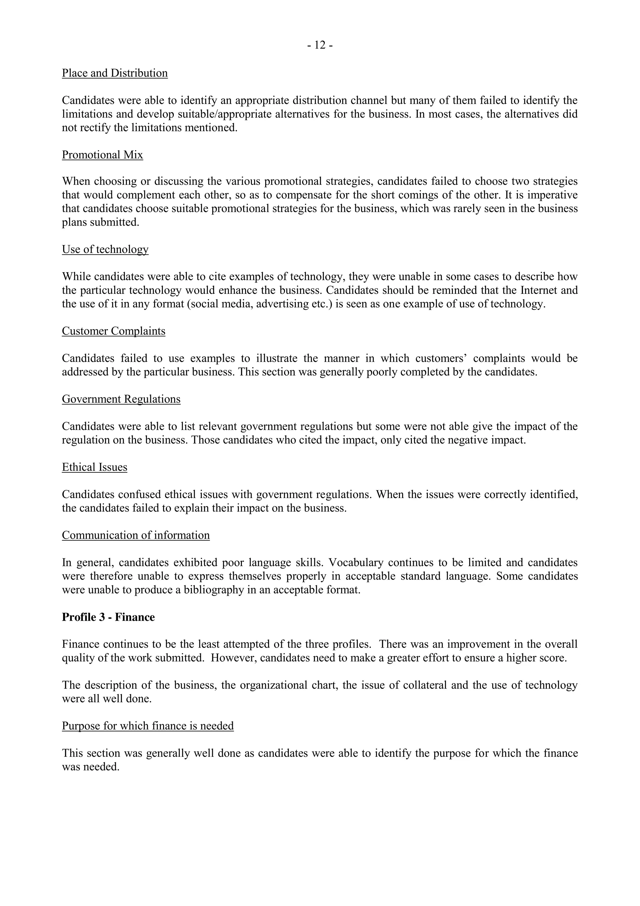 - 12 -
Place and Distribution
Candidates were able to identify an appropriate distribution channel but many of them failed to identify the
limitations and develop suitable/appropriate alternatives for the business. In most cases, the alternatives did
not rectify the limitations mentioned.
Promotional Mix
When choosing or discussing the various promotional strategies, candidates failed to choose two strategies
that would complement each other, so as to compensate for the short comings of the other. It is imperative
that candidates choose suitable promotional strategies for the business, which was rarely seen in the business
plans submitted.
Use of technology
While candidates were able to cite examples of technology, they were unable in some cases to describe how
the particular technology would enhance the business. Candidates should be reminded that the Internet and
the use of it in any format (social media, advertising etc.) is seen as one example of use of technology.
Customer Complaints
Candidates failed to use examples to illustrate the manner in which customers’ complaints would be
addressed by the particular business. This section was generally poorly completed by the candidates.
Government Regulations
Candidates were able to list relevant government regulations but some were not able give the impact of the
regulation on the business. Those candidates who cited the impact, only cited the negative impact.
Ethical Issues
Candidates confused ethical issues with government regulations. When the issues were correctly identified,
the candidates failed to explain their impact on the business.
Communication of information
In general, candidates exhibited poor language skills. Vocabulary continues to be limited and candidates
were therefore unable to express themselves properly in acceptable standard language. Some candidates
were unable to produce a bibliography in an acceptable format.
Profile 3 - Finance
Finance continues to be the least attempted of the three profiles. There was an improvement in the overall
quality of the work submitted. However, candidates need to make a greater effort to ensure a higher score.
The description of the business, the organizational chart, the issue of collateral and the use of technology
were all well done.
Purpose for which finance is needed
This section was generally well done as candidates were able to identify the purpose for which the finance
was needed.
 