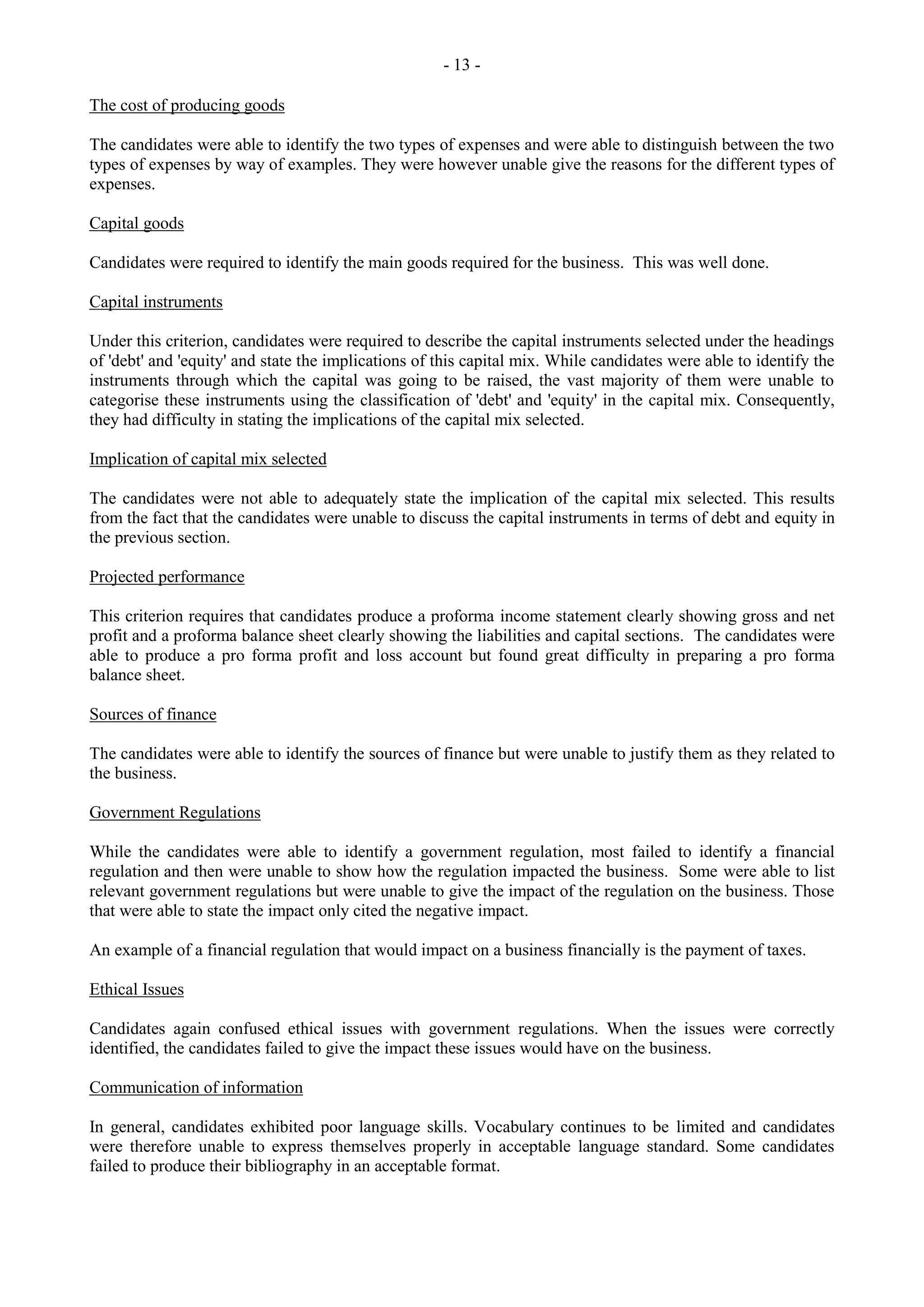 - 13 -
The cost of producing goods
The candidates were able to identify the two types of expenses and were able to distinguish between the two
types of expenses by way of examples. They were however unable give the reasons for the different types of
expenses.
Capital goods
Candidates were required to identify the main goods required for the business. This was well done.
Capital instruments
Under this criterion, candidates were required to describe the capital instruments selected under the headings
of 'debt' and 'equity' and state the implications of this capital mix. While candidates were able to identify the
instruments through which the capital was going to be raised, the vast majority of them were unable to
categorise these instruments using the classification of 'debt' and 'equity' in the capital mix. Consequently,
they had difficulty in stating the implications of the capital mix selected.
Implication of capital mix selected
The candidates were not able to adequately state the implication of the capital mix selected. This results
from the fact that the candidates were unable to discuss the capital instruments in terms of debt and equity in
the previous section.
Projected performance
This criterion requires that candidates produce a proforma income statement clearly showing gross and net
profit and a proforma balance sheet clearly showing the liabilities and capital sections. The candidates were
able to produce a pro forma profit and loss account but found great difficulty in preparing a pro forma
balance sheet.
Sources of finance
The candidates were able to identify the sources of finance but were unable to justify them as they related to
the business.
Government Regulations
While the candidates were able to identify a government regulation, most failed to identify a financial
regulation and then were unable to show how the regulation impacted the business. Some were able to list
relevant government regulations but were unable to give the impact of the regulation on the business. Those
that were able to state the impact only cited the negative impact.
An example of a financial regulation that would impact on a business financially is the payment of taxes.
Ethical Issues
Candidates again confused ethical issues with government regulations. When the issues were correctly
identified, the candidates failed to give the impact these issues would have on the business.
Communication of information
In general, candidates exhibited poor language skills. Vocabulary continues to be limited and candidates
were therefore unable to express themselves properly in acceptable language standard. Some candidates
failed to produce their bibliography in an acceptable format.
 