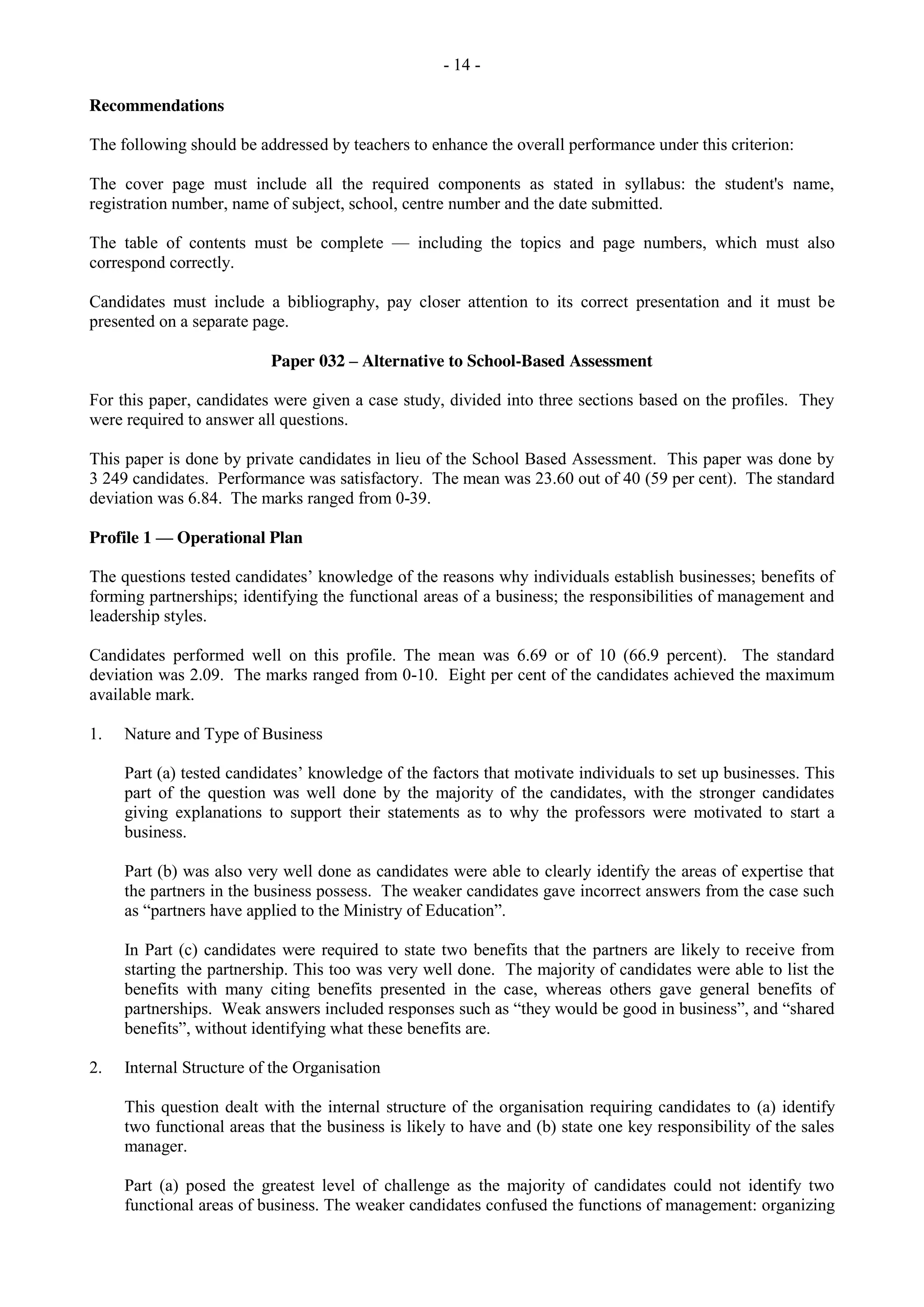 - 14 -
Recommendations
The following should be addressed by teachers to enhance the overall performance under this criterion:
The cover page must include all the required components as stated in syllabus: the student's name,
registration number, name of subject, school, centre number and the date submitted.
The table of contents must be complete — including the topics and page numbers, which must also
correspond correctly.
Candidates must include a bibliography, pay closer attention to its correct presentation and it must be
presented on a separate page.
Paper 032 – Alternative to School-Based Assessment
For this paper, candidates were given a case study, divided into three sections based on the profiles. They
were required to answer all questions.
This paper is done by private candidates in lieu of the School Based Assessment. This paper was done by
3 249 candidates. Performance was satisfactory. The mean was 23.60 out of 40 (59 per cent). The standard
deviation was 6.84. The marks ranged from 0-39.
Profile 1 — Operational Plan
The questions tested candidates’ knowledge of the reasons why individuals establish businesses; benefits of
forming partnerships; identifying the functional areas of a business; the responsibilities of management and
leadership styles.
Candidates performed well on this profile. The mean was 6.69 or of 10 (66.9 percent). The standard
deviation was 2.09. The marks ranged from 0-10. Eight per cent of the candidates achieved the maximum
available mark.
1. Nature and Type of Business
Part (a) tested candidates’ knowledge of the factors that motivate individuals to set up businesses. This
part of the question was well done by the majority of the candidates, with the stronger candidates
giving explanations to support their statements as to why the professors were motivated to start a
business.
Part (b) was also very well done as candidates were able to clearly identify the areas of expertise that
the partners in the business possess. The weaker candidates gave incorrect answers from the case such
as “partners have applied to the Ministry of Education”.
In Part (c) candidates were required to state two benefits that the partners are likely to receive from
starting the partnership. This too was very well done. The majority of candidates were able to list the
benefits with many citing benefits presented in the case, whereas others gave general benefits of
partnerships. Weak answers included responses such as “they would be good in business”, and “shared
benefits”, without identifying what these benefits are.
2. Internal Structure of the Organisation
This question dealt with the internal structure of the organisation requiring candidates to (a) identify
two functional areas that the business is likely to have and (b) state one key responsibility of the sales
manager.
Part (a) posed the greatest level of challenge as the majority of candidates could not identify two
functional areas of business. The weaker candidates confused the functions of management: organizing
 