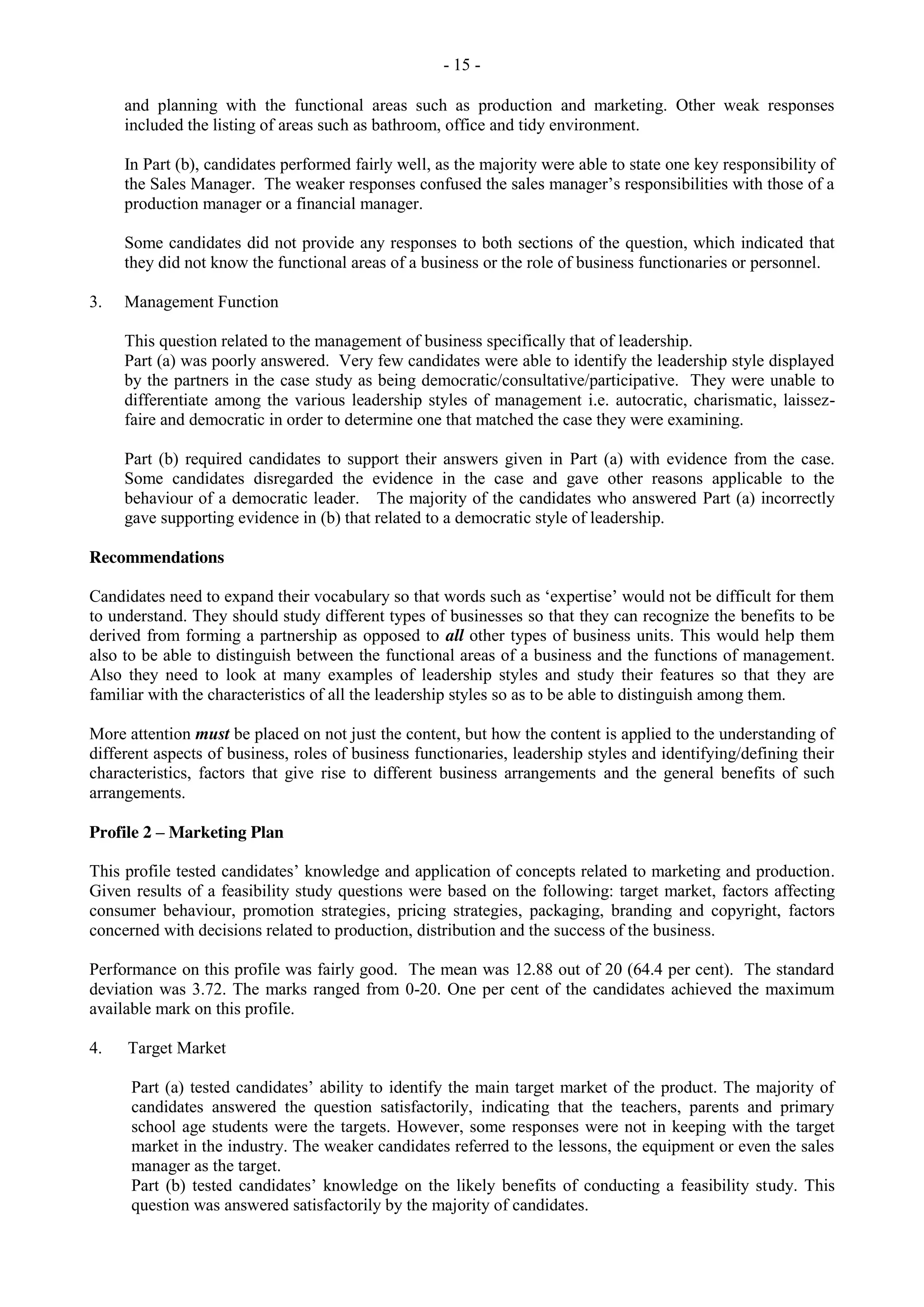 - 15 -
and planning with the functional areas such as production and marketing. Other weak responses
included the listing of areas such as bathroom, office and tidy environment.
In Part (b), candidates performed fairly well, as the majority were able to state one key responsibility of
the Sales Manager. The weaker responses confused the sales manager’s responsibilities with those of a
production manager or a financial manager.
Some candidates did not provide any responses to both sections of the question, which indicated that
they did not know the functional areas of a business or the role of business functionaries or personnel.
3. Management Function
This question related to the management of business specifically that of leadership.
Part (a) was poorly answered. Very few candidates were able to identify the leadership style displayed
by the partners in the case study as being democratic/consultative/participative. They were unable to
differentiate among the various leadership styles of management i.e. autocratic, charismatic, laissez-
faire and democratic in order to determine one that matched the case they were examining.
Part (b) required candidates to support their answers given in Part (a) with evidence from the case.
Some candidates disregarded the evidence in the case and gave other reasons applicable to the
behaviour of a democratic leader. The majority of the candidates who answered Part (a) incorrectly
gave supporting evidence in (b) that related to a democratic style of leadership.
Recommendations
Candidates need to expand their vocabulary so that words such as ‘expertise’ would not be difficult for them
to understand. They should study different types of businesses so that they can recognize the benefits to be
derived from forming a partnership as opposed to all other types of business units. This would help them
also to be able to distinguish between the functional areas of a business and the functions of management.
Also they need to look at many examples of leadership styles and study their features so that they are
familiar with the characteristics of all the leadership styles so as to be able to distinguish among them.
More attention must be placed on not just the content, but how the content is applied to the understanding of
different aspects of business, roles of business functionaries, leadership styles and identifying/defining their
characteristics, factors that give rise to different business arrangements and the general benefits of such
arrangements.
Profile 2 – Marketing Plan
This profile tested candidates’ knowledge and application of concepts related to marketing and production.
Given results of a feasibility study questions were based on the following: target market, factors affecting
consumer behaviour, promotion strategies, pricing strategies, packaging, branding and copyright, factors
concerned with decisions related to production, distribution and the success of the business.
Performance on this profile was fairly good. The mean was 12.88 out of 20 (64.4 per cent). The standard
deviation was 3.72. The marks ranged from 0-20. One per cent of the candidates achieved the maximum
available mark on this profile.
4. Target Market
Part (a) tested candidates’ ability to identify the main target market of the product. The majority of
candidates answered the question satisfactorily, indicating that the teachers, parents and primary
school age students were the targets. However, some responses were not in keeping with the target
market in the industry. The weaker candidates referred to the lessons, the equipment or even the sales
manager as the target.
Part (b) tested candidates’ knowledge on the likely benefits of conducting a feasibility study. This
question was answered satisfactorily by the majority of candidates.
 