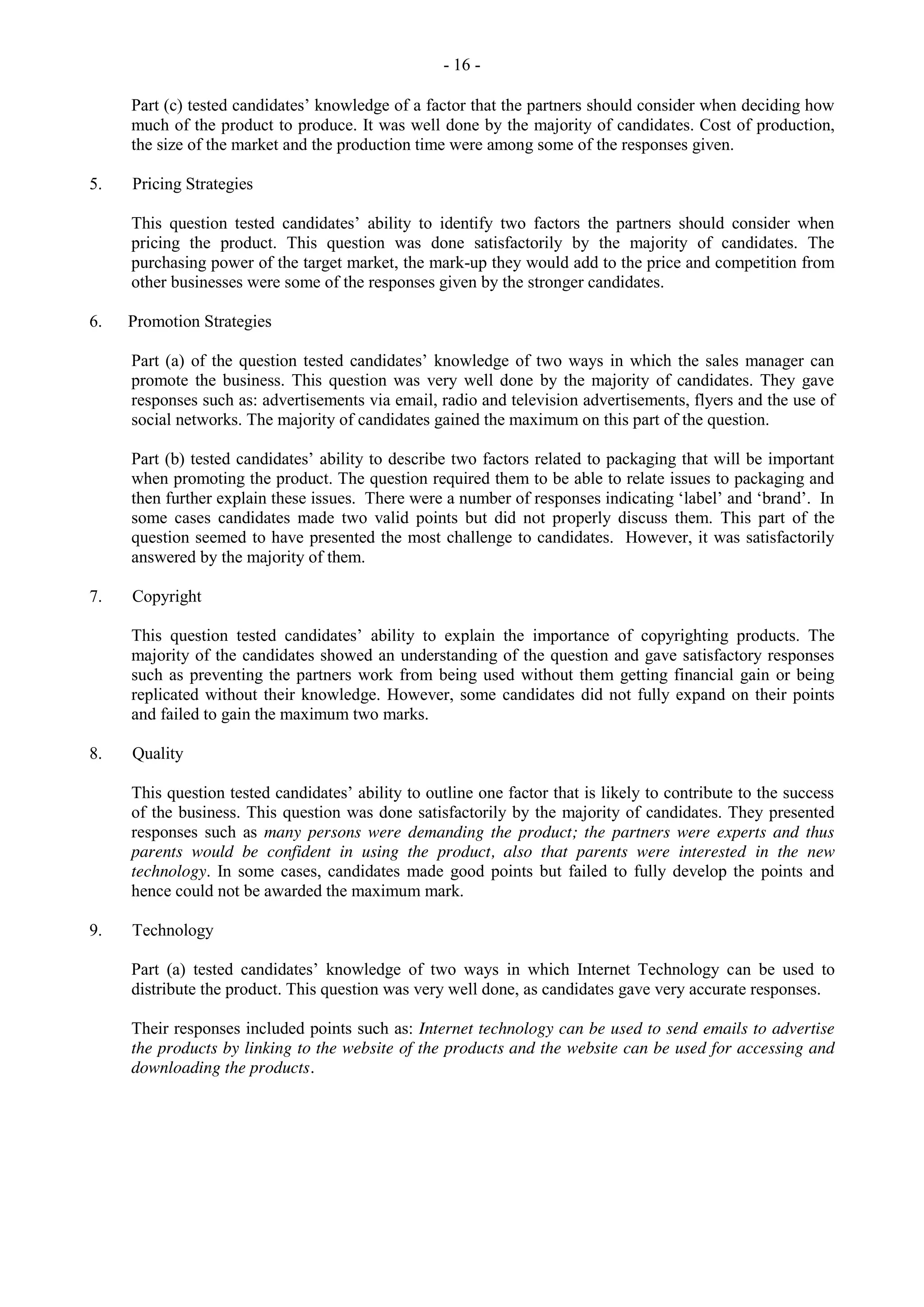 - 16 -
Part (c) tested candidates’ knowledge of a factor that the partners should consider when deciding how
much of the product to produce. It was well done by the majority of candidates. Cost of production,
the size of the market and the production time were among some of the responses given.
5. Pricing Strategies
This question tested candidates’ ability to identify two factors the partners should consider when
pricing the product. This question was done satisfactorily by the majority of candidates. The
purchasing power of the target market, the mark-up they would add to the price and competition from
other businesses were some of the responses given by the stronger candidates.
6. Promotion Strategies
Part (a) of the question tested candidates’ knowledge of two ways in which the sales manager can
promote the business. This question was very well done by the majority of candidates. They gave
responses such as: advertisements via email, radio and television advertisements, flyers and the use of
social networks. The majority of candidates gained the maximum on this part of the question.
Part (b) tested candidates’ ability to describe two factors related to packaging that will be important
when promoting the product. The question required them to be able to relate issues to packaging and
then further explain these issues. There were a number of responses indicating ‘label’ and ‘brand’. In
some cases candidates made two valid points but did not properly discuss them. This part of the
question seemed to have presented the most challenge to candidates. However, it was satisfactorily
answered by the majority of them.
7. Copyright
This question tested candidates’ ability to explain the importance of copyrighting products. The
majority of the candidates showed an understanding of the question and gave satisfactory responses
such as preventing the partners work from being used without them getting financial gain or being
replicated without their knowledge. However, some candidates did not fully expand on their points
and failed to gain the maximum two marks.
8. Quality
This question tested candidates’ ability to outline one factor that is likely to contribute to the success
of the business. This question was done satisfactorily by the majority of candidates. They presented
responses such as many persons were demanding the product; the partners were experts and thus
parents would be confident in using the product, also that parents were interested in the new
technology. In some cases, candidates made good points but failed to fully develop the points and
hence could not be awarded the maximum mark.
9. Technology
Part (a) tested candidates’ knowledge of two ways in which Internet Technology can be used to
distribute the product. This question was very well done, as candidates gave very accurate responses.
Their responses included points such as: Internet technology can be used to send emails to advertise
the products by linking to the website of the products and the website can be used for accessing and
downloading the products.
 