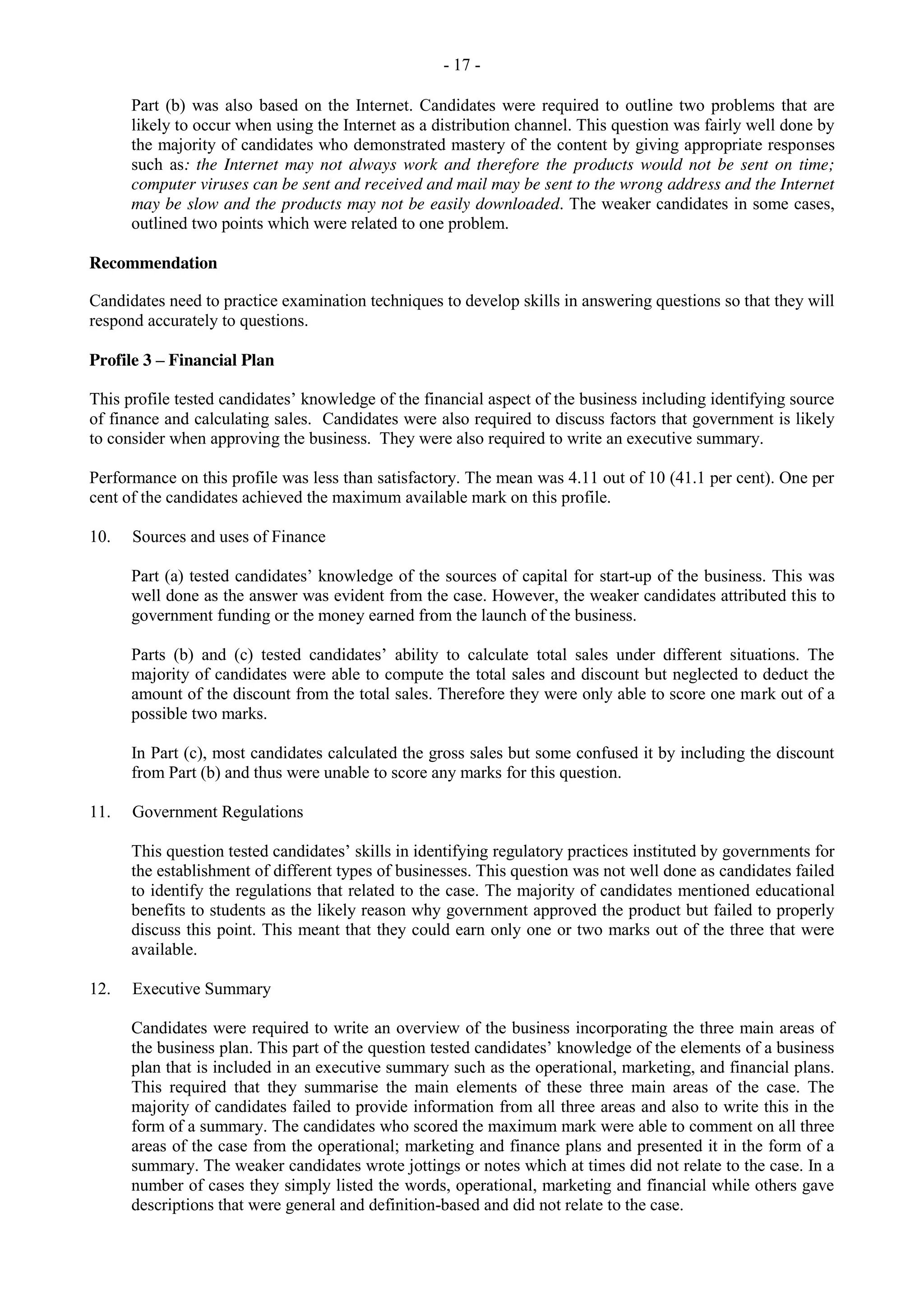 - 17 -
Part (b) was also based on the Internet. Candidates were required to outline two problems that are
likely to occur when using the Internet as a distribution channel. This question was fairly well done by
the majority of candidates who demonstrated mastery of the content by giving appropriate responses
such as: the Internet may not always work and therefore the products would not be sent on time;
computer viruses can be sent and received and mail may be sent to the wrong address and the Internet
may be slow and the products may not be easily downloaded. The weaker candidates in some cases,
outlined two points which were related to one problem.
Recommendation
Candidates need to practice examination techniques to develop skills in answering questions so that they will
respond accurately to questions.
Profile 3 – Financial Plan
This profile tested candidates’ knowledge of the financial aspect of the business including identifying source
of finance and calculating sales. Candidates were also required to discuss factors that government is likely
to consider when approving the business. They were also required to write an executive summary.
Performance on this profile was less than satisfactory. The mean was 4.11 out of 10 (41.1 per cent). One per
cent of the candidates achieved the maximum available mark on this profile.
10. Sources and uses of Finance
Part (a) tested candidates’ knowledge of the sources of capital for start-up of the business. This was
well done as the answer was evident from the case. However, the weaker candidates attributed this to
government funding or the money earned from the launch of the business.
Parts (b) and (c) tested candidates’ ability to calculate total sales under different situations. The
majority of candidates were able to compute the total sales and discount but neglected to deduct the
amount of the discount from the total sales. Therefore they were only able to score one mark out of a
possible two marks.
In Part (c), most candidates calculated the gross sales but some confused it by including the discount
from Part (b) and thus were unable to score any marks for this question.
11. Government Regulations
This question tested candidates’ skills in identifying regulatory practices instituted by governments for
the establishment of different types of businesses. This question was not well done as candidates failed
to identify the regulations that related to the case. The majority of candidates mentioned educational
benefits to students as the likely reason why government approved the product but failed to properly
discuss this point. This meant that they could earn only one or two marks out of the three that were
available.
12. Executive Summary
Candidates were required to write an overview of the business incorporating the three main areas of
the business plan. This part of the question tested candidates’ knowledge of the elements of a business
plan that is included in an executive summary such as the operational, marketing, and financial plans.
This required that they summarise the main elements of these three main areas of the case. The
majority of candidates failed to provide information from all three areas and also to write this in the
form of a summary. The candidates who scored the maximum mark were able to comment on all three
areas of the case from the operational; marketing and finance plans and presented it in the form of a
summary. The weaker candidates wrote jottings or notes which at times did not relate to the case. In a
number of cases they simply listed the words, operational, marketing and financial while others gave
descriptions that were general and definition-based and did not relate to the case.
 