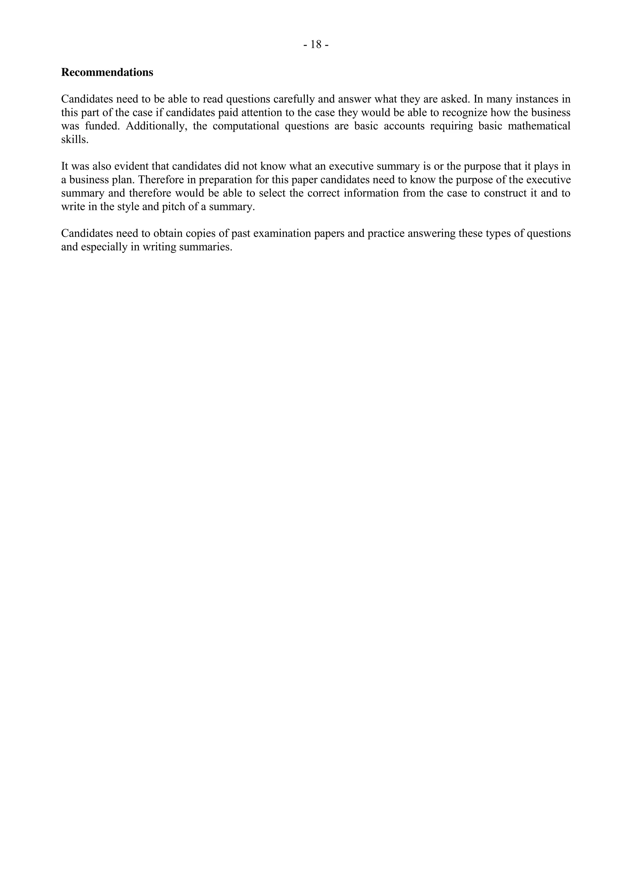 - 18 -
Recommendations
Candidates need to be able to read questions carefully and answer what they are asked. In many instances in
this part of the case if candidates paid attention to the case they would be able to recognize how the business
was funded. Additionally, the computational questions are basic accounts requiring basic mathematical
skills.
It was also evident that candidates did not know what an executive summary is or the purpose that it plays in
a business plan. Therefore in preparation for this paper candidates need to know the purpose of the executive
summary and therefore would be able to select the correct information from the case to construct it and to
write in the style and pitch of a summary.
Candidates need to obtain copies of past examination papers and practice answering these types of questions
and especially in writing summaries.
 