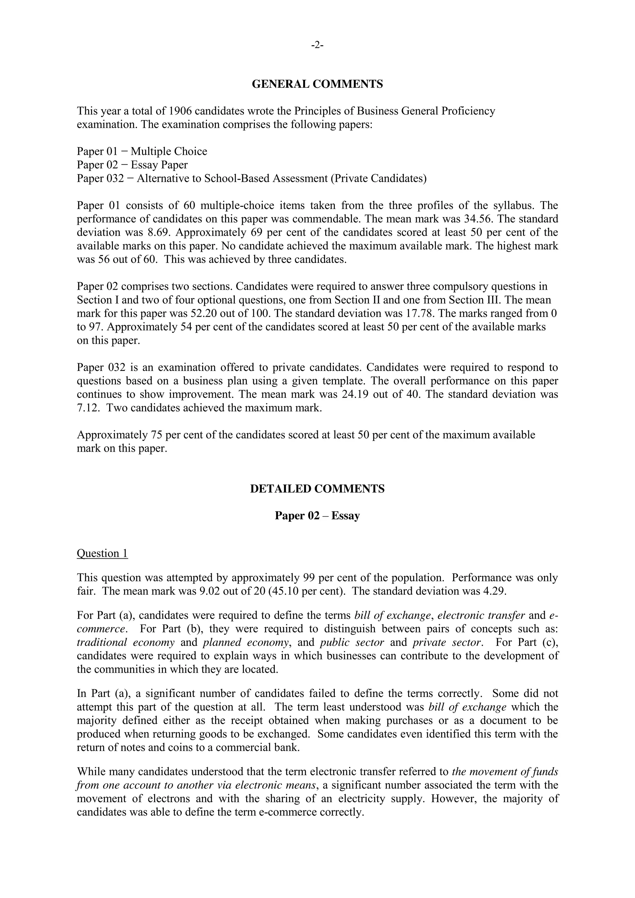 -2-
GENERAL COMMENTS
This year a total of 1906 candidates wrote the Principles of Business General Proficiency
examination. The examination comprises the following papers:
Paper 01 − Multiple Choice
Paper 02 − Essay Paper
Paper 032 − Alternative to School-Based Assessment (Private Candidates)
Paper 01 consists of 60 multiple-choice items taken from the three profiles of the syllabus. The
performance of candidates on this paper was commendable. The mean mark was 34.56. The standard
deviation was 8.69. Approximately 69 per cent of the candidates scored at least 50 per cent of the
available marks on this paper. No candidate achieved the maximum available mark. The highest mark
was 56 out of 60. This was achieved by three candidates.
Paper 02 comprises two sections. Candidates were required to answer three compulsory questions in
Section I and two of four optional questions, one from Section II and one from Section III. The mean
mark for this paper was 52.20 out of 100. The standard deviation was 17.78. The marks ranged from 0
to 97. Approximately 54 per cent of the candidates scored at least 50 per cent of the available marks
on this paper.
Paper 032 is an examination offered to private candidates. Candidates were required to respond to
questions based on a business plan using a given template. The overall performance on this paper
continues to show improvement. The mean mark was 24.19 out of 40. The standard deviation was
7.12. Two candidates achieved the maximum mark.
Approximately 75 per cent of the candidates scored at least 50 per cent of the maximum available
mark on this paper.
DETAILED COMMENTS
Paper 02 – Essay
Question 1
This question was attempted by approximately 99 per cent of the population. Performance was only
fair. The mean mark was 9.02 out of 20 (45.10 per cent). The standard deviation was 4.29.
For Part (a), candidates were required to define the terms bill of exchange, electronic transfer and e-
commerce. For Part (b), they were required to distinguish between pairs of concepts such as:
traditional economy and planned economy, and public sector and private sector. For Part (c),
candidates were required to explain ways in which businesses can contribute to the development of
the communities in which they are located.
In Part (a), a significant number of candidates failed to define the terms correctly. Some did not
attempt this part of the question at all. The term least understood was bill of exchange which the
majority defined either as the receipt obtained when making purchases or as a document to be
produced when returning goods to be exchanged. Some candidates even identified this term with the
return of notes and coins to a commercial bank.
While many candidates understood that the term electronic transfer referred to the movement of funds
from one account to another via electronic means, a significant number associated the term with the
movement of electrons and with the sharing of an electricity supply. However, the majority of
candidates was able to define the term e-commerce correctly.
 