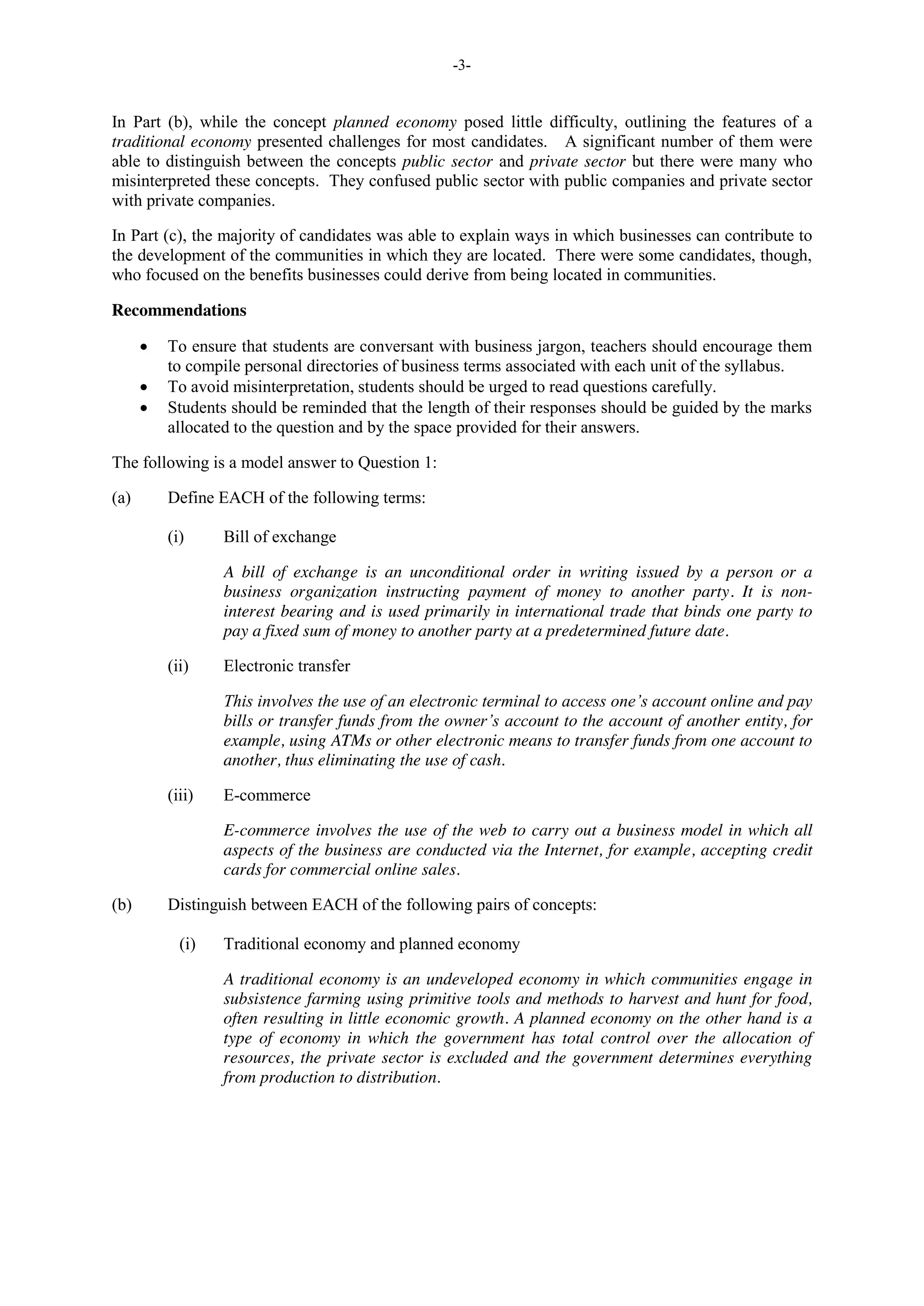 -3-
In Part (b), while the concept planned economy posed little difficulty, outlining the features of a
traditional economy presented challenges for most candidates. A significant number of them were
able to distinguish between the concepts public sector and private sector but there were many who
misinterpreted these concepts. They confused public sector with public companies and private sector
with private companies.
In Part (c), the majority of candidates was able to explain ways in which businesses can contribute to
the development of the communities in which they are located. There were some candidates, though,
who focused on the benefits businesses could derive from being located in communities.
Recommendations
To ensure that students are conversant with business jargon, teachers should encourage them
to compile personal directories of business terms associated with each unit of the syllabus.
To avoid misinterpretation, students should be urged to read questions carefully.
Students should be reminded that the length of their responses should be guided by the marks
allocated to the question and by the space provided for their answers.
The following is a model answer to Question 1:
(a) Define EACH of the following terms:
(i) Bill of exchange
A bill of exchange is an unconditional order in writing issued by a person or a
business organization instructing payment of money to another party. It is non-
interest bearing and is used primarily in international trade that binds one party to
pay a fixed sum of money to another party at a predetermined future date.
(ii) Electronic transfer
This involves the use of an electronic terminal to access one’s account online and pay
bills or transfer funds from the owner’s account to the account of another entity, for
example, using ATMs or other electronic means to transfer funds from one account to
another, thus eliminating the use of cash.
(iii) E-commerce
E-commerce involves the use of the web to carry out a business model in which all
aspects of the business are conducted via the Internet, for example, accepting credit
cards for commercial online sales.
(b) Distinguish between EACH of the following pairs of concepts:
(i) Traditional economy and planned economy
A traditional economy is an undeveloped economy in which communities engage in
subsistence farming using primitive tools and methods to harvest and hunt for food,
often resulting in little economic growth. A planned economy on the other hand is a
type of economy in which the government has total control over the allocation of
resources, the private sector is excluded and the government determines everything
from production to distribution.
 