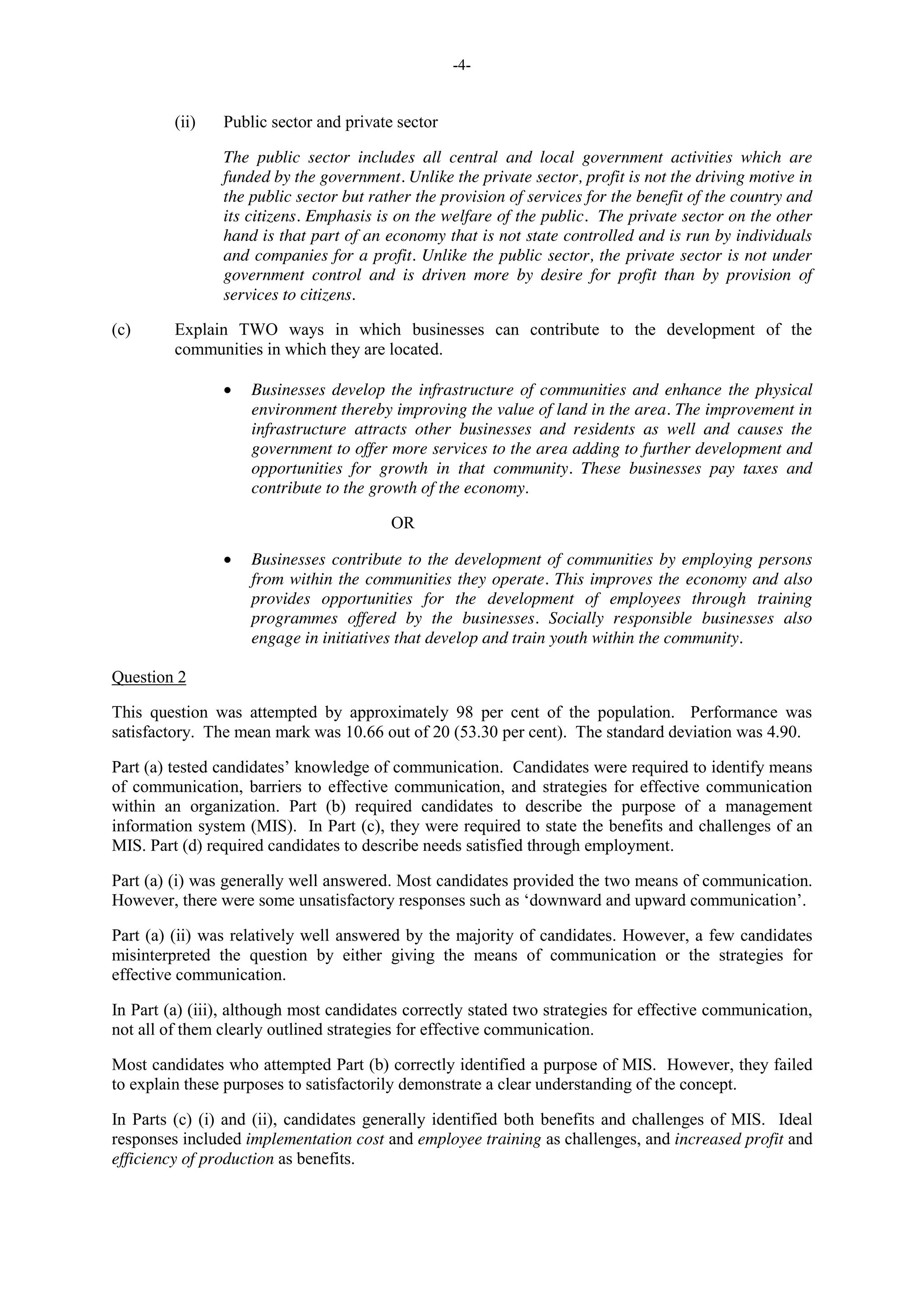 -4-
(ii) Public sector and private sector
The public sector includes all central and local government activities which are
funded by the government. Unlike the private sector, profit is not the driving motive in
the public sector but rather the provision of services for the benefit of the country and
its citizens. Emphasis is on the welfare of the public. The private sector on the other
hand is that part of an economy that is not state controlled and is run by individuals
and companies for a profit. Unlike the public sector, the private sector is not under
government control and is driven more by desire for profit than by provision of
services to citizens.
(c) Explain TWO ways in which businesses can contribute to the development of the
communities in which they are located.
Businesses develop the infrastructure of communities and enhance the physical
environment thereby improving the value of land in the area. The improvement in
infrastructure attracts other businesses and residents as well and causes the
government to offer more services to the area adding to further development and
opportunities for growth in that community. These businesses pay taxes and
contribute to the growth of the economy.
OR
Businesses contribute to the development of communities by employing persons
from within the communities they operate. This improves the economy and also
provides opportunities for the development of employees through training
programmes offered by the businesses. Socially responsible businesses also
engage in initiatives that develop and train youth within the community.
Question 2
This question was attempted by approximately 98 per cent of the population. Performance was
satisfactory. The mean mark was 10.66 out of 20 (53.30 per cent). The standard deviation was 4.90.
Part (a) tested candidates’ knowledge of communication. Candidates were required to identify means
of communication, barriers to effective communication, and strategies for effective communication
within an organization. Part (b) required candidates to describe the purpose of a management
information system (MIS). In Part (c), they were required to state the benefits and challenges of an
MIS. Part (d) required candidates to describe needs satisfied through employment.
Part (a) (i) was generally well answered. Most candidates provided the two means of communication.
However, there were some unsatisfactory responses such as ‘downward and upward communication’.
Part (a) (ii) was relatively well answered by the majority of candidates. However, a few candidates
misinterpreted the question by either giving the means of communication or the strategies for
effective communication.
In Part (a) (iii), although most candidates correctly stated two strategies for effective communication,
not all of them clearly outlined strategies for effective communication.
Most candidates who attempted Part (b) correctly identified a purpose of MIS. However, they failed
to explain these purposes to satisfactorily demonstrate a clear understanding of the concept.
In Parts (c) (i) and (ii), candidates generally identified both benefits and challenges of MIS. Ideal
responses included implementation cost and employee training as challenges, and increased profit and
efficiency of production as benefits.
 