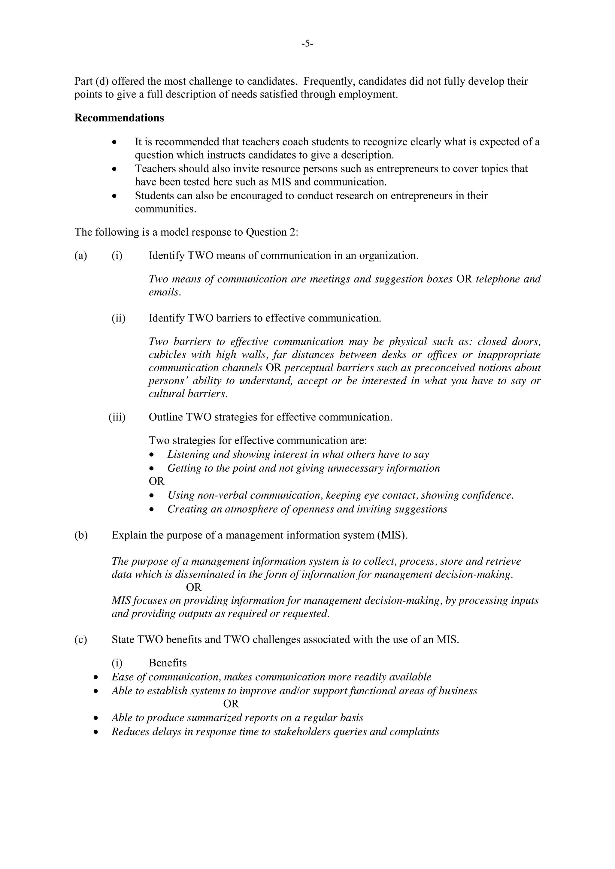 -5-
Part (d) offered the most challenge to candidates. Frequently, candidates did not fully develop their
points to give a full description of needs satisfied through employment.
Recommendations
It is recommended that teachers coach students to recognize clearly what is expected of a
question which instructs candidates to give a description.
Teachers should also invite resource persons such as entrepreneurs to cover topics that
have been tested here such as MIS and communication.
Students can also be encouraged to conduct research on entrepreneurs in their
communities.
The following is a model response to Question 2:
(a) (i) Identify TWO means of communication in an organization.
Two means of communication are meetings and suggestion boxes OR telephone and
emails.
(ii) Identify TWO barriers to effective communication.
Two barriers to effective communication may be physical such as: closed doors,
cubicles with high walls, far distances between desks or offices or inappropriate
communication channels OR perceptual barriers such as preconceived notions about
persons’ ability to understand, accept or be interested in what you have to say or
cultural barriers.
(iii) Outline TWO strategies for effective communication.
Two strategies for effective communication are:
Listening and showing interest in what others have to say
Getting to the point and not giving unnecessary information
OR
Using non-verbal communication, keeping eye contact, showing confidence.
Creating an atmosphere of openness and inviting suggestions
(b) Explain the purpose of a management information system (MIS).
The purpose of a management information system is to collect, process, store and retrieve
data which is disseminated in the form of information for management decision-making.
OR
MIS focuses on providing information for management decision-making, by processing inputs
and providing outputs as required or requested.
(c) State TWO benefits and TWO challenges associated with the use of an MIS.
(i) Benefits
Ease of communication, makes communication more readily available
Able to establish systems to improve and/or support functional areas of business
OR
Able to produce summarized reports on a regular basis
Reduces delays in response time to stakeholders queries and complaints
 