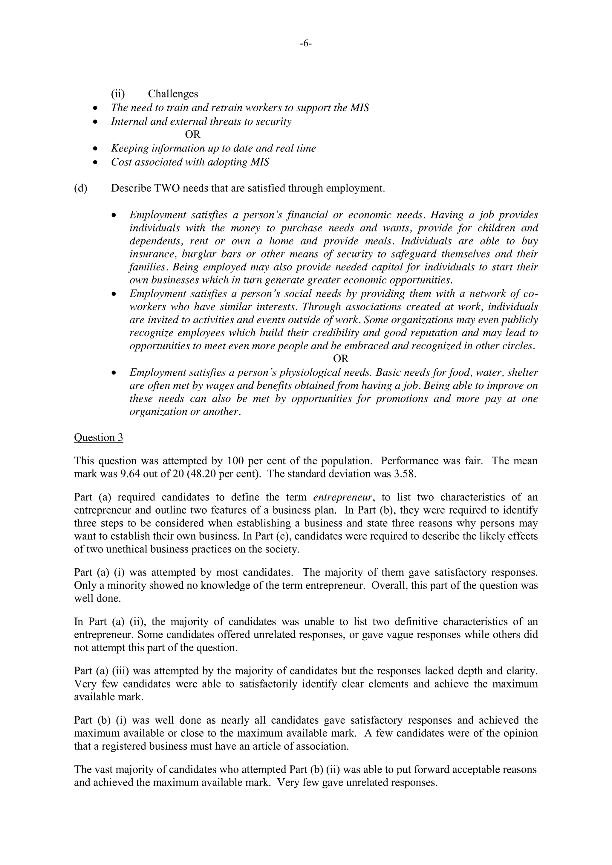 -6-
(ii) Challenges
The need to train and retrain workers to support the MIS
Internal and external threats to security
OR
Keeping information up to date and real time
Cost associated with adopting MIS
(d) Describe TWO needs that are satisfied through employment.
Employment satisfies a person’s financial or economic needs. Having a job provides
individuals with the money to purchase needs and wants, provide for children and
dependents, rent or own a home and provide meals. Individuals are able to buy
insurance, burglar bars or other means of security to safeguard themselves and their
families. Being employed may also provide needed capital for individuals to start their
own businesses which in turn generate greater economic opportunities.
Employment satisfies a person’s social needs by providing them with a network of co-
workers who have similar interests. Through associations created at work, individuals
are invited to activities and events outside of work. Some organizations may even publicly
recognize employees which build their credibility and good reputation and may lead to
opportunities to meet even more people and be embraced and recognized in other circles.
OR
Employment satisfies a person’s physiological needs. Basic needs for food, water, shelter
are often met by wages and benefits obtained from having a job. Being able to improve on
these needs can also be met by opportunities for promotions and more pay at one
organization or another.
Question 3
This question was attempted by 100 per cent of the population. Performance was fair. The mean
mark was 9.64 out of 20 (48.20 per cent). The standard deviation was 3.58.
Part (a) required candidates to define the term entrepreneur, to list two characteristics of an
entrepreneur and outline two features of a business plan. In Part (b), they were required to identify
three steps to be considered when establishing a business and state three reasons why persons may
want to establish their own business. In Part (c), candidates were required to describe the likely effects
of two unethical business practices on the society.
Part (a) (i) was attempted by most candidates. The majority of them gave satisfactory responses.
Only a minority showed no knowledge of the term entrepreneur. Overall, this part of the question was
well done.
In Part (a) (ii), the majority of candidates was unable to list two definitive characteristics of an
entrepreneur. Some candidates offered unrelated responses, or gave vague responses while others did
not attempt this part of the question.
Part (a) (iii) was attempted by the majority of candidates but the responses lacked depth and clarity.
Very few candidates were able to satisfactorily identify clear elements and achieve the maximum
available mark.
Part (b) (i) was well done as nearly all candidates gave satisfactory responses and achieved the
maximum available or close to the maximum available mark. A few candidates were of the opinion
that a registered business must have an article of association.
The vast majority of candidates who attempted Part (b) (ii) was able to put forward acceptable reasons
and achieved the maximum available mark. Very few gave unrelated responses.
 