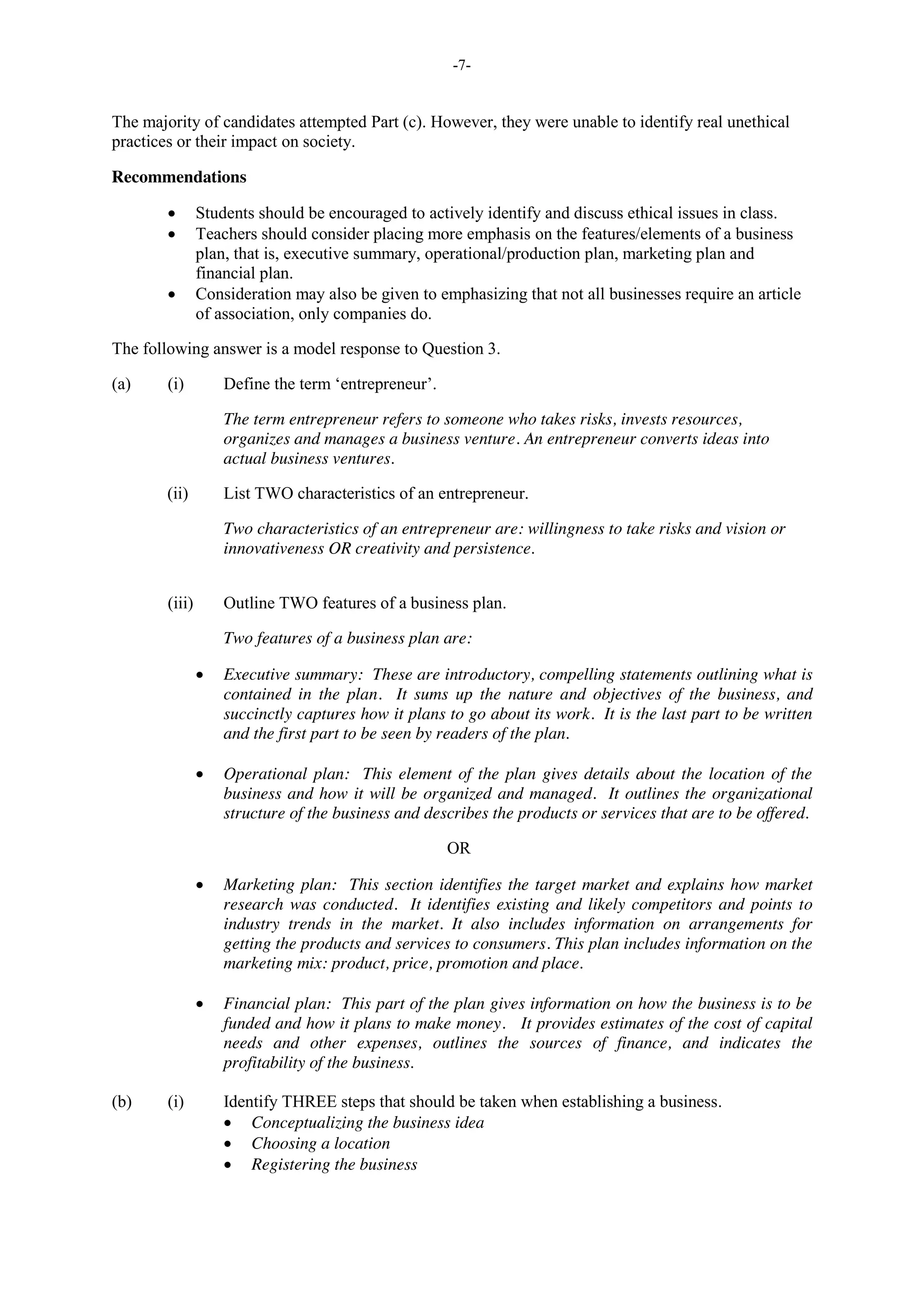 -7-
The majority of candidates attempted Part (c). However, they were unable to identify real unethical
practices or their impact on society.
Recommendations
Students should be encouraged to actively identify and discuss ethical issues in class.
Teachers should consider placing more emphasis on the features/elements of a business
plan, that is, executive summary, operational/production plan, marketing plan and
financial plan.
Consideration may also be given to emphasizing that not all businesses require an article
of association, only companies do.
The following answer is a model response to Question 3.
(a) (i) Define the term ‘entrepreneur’.
The term entrepreneur refers to someone who takes risks, invests resources,
organizes and manages a business venture. An entrepreneur converts ideas into
actual business ventures.
(ii) List TWO characteristics of an entrepreneur.
Two characteristics of an entrepreneur are: willingness to take risks and vision or
innovativeness OR creativity and persistence.
(iii) Outline TWO features of a business plan.
Two features of a business plan are:
Executive summary: These are introductory, compelling statements outlining what is
contained in the plan. It sums up the nature and objectives of the business, and
succinctly captures how it plans to go about its work. It is the last part to be written
and the first part to be seen by readers of the plan.
Operational plan: This element of the plan gives details about the location of the
business and how it will be organized and managed. It outlines the organizational
structure of the business and describes the products or services that are to be offered.
OR
Marketing plan: This section identifies the target market and explains how market
research was conducted. It identifies existing and likely competitors and points to
industry trends in the market. It also includes information on arrangements for
getting the products and services to consumers. This plan includes information on the
marketing mix: product, price, promotion and place.
Financial plan: This part of the plan gives information on how the business is to be
funded and how it plans to make money. It provides estimates of the cost of capital
needs and other expenses, outlines the sources of finance, and indicates the
profitability of the business.
(b) (i) Identify THREE steps that should be taken when establishing a business.
Conceptualizing the business idea
Choosing a location
Registering the business
 