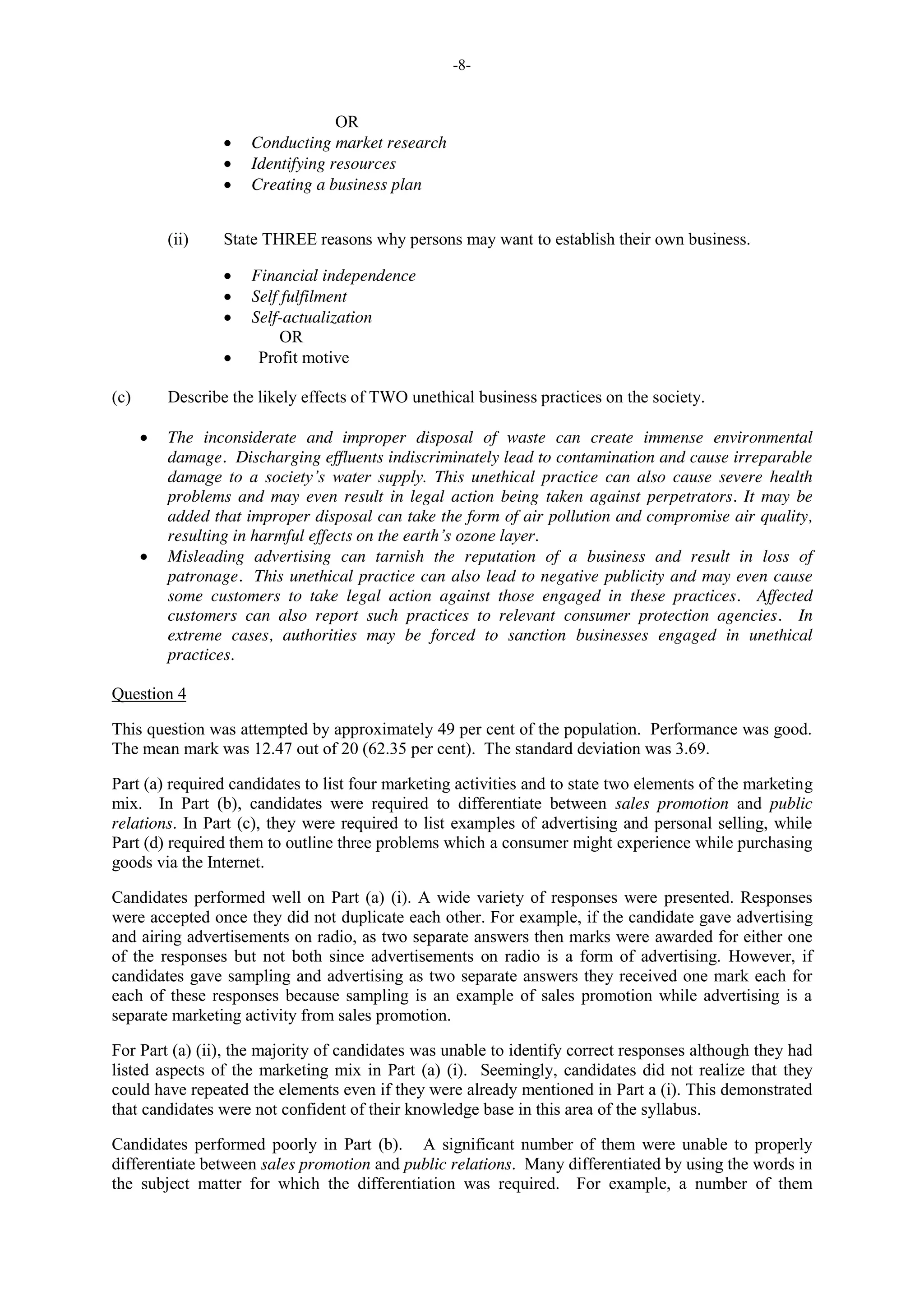 -8-
OR
Conducting market research
Identifying resources
Creating a business plan
(ii) State THREE reasons why persons may want to establish their own business.
Financial independence
Self fulfilment
Self-actualization
OR
Profit motive
(c) Describe the likely effects of TWO unethical business practices on the society.
The inconsiderate and improper disposal of waste can create immense environmental
damage. Discharging effluents indiscriminately lead to contamination and cause irreparable
damage to a society’s water supply. This unethical practice can also cause severe health
problems and may even result in legal action being taken against perpetrators. It may be
added that improper disposal can take the form of air pollution and compromise air quality,
resulting in harmful effects on the earth’s ozone layer.
Misleading advertising can tarnish the reputation of a business and result in loss of
patronage. This unethical practice can also lead to negative publicity and may even cause
some customers to take legal action against those engaged in these practices. Affected
customers can also report such practices to relevant consumer protection agencies. In
extreme cases, authorities may be forced to sanction businesses engaged in unethical
practices.
Question 4
This question was attempted by approximately 49 per cent of the population. Performance was good.
The mean mark was 12.47 out of 20 (62.35 per cent). The standard deviation was 3.69.
Part (a) required candidates to list four marketing activities and to state two elements of the marketing
mix. In Part (b), candidates were required to differentiate between sales promotion and public
relations. In Part (c), they were required to list examples of advertising and personal selling, while
Part (d) required them to outline three problems which a consumer might experience while purchasing
goods via the Internet.
Candidates performed well on Part (a) (i). A wide variety of responses were presented. Responses
were accepted once they did not duplicate each other. For example, if the candidate gave advertising
and airing advertisements on radio, as two separate answers then marks were awarded for either one
of the responses but not both since advertisements on radio is a form of advertising. However, if
candidates gave sampling and advertising as two separate answers they received one mark each for
each of these responses because sampling is an example of sales promotion while advertising is a
separate marketing activity from sales promotion.
For Part (a) (ii), the majority of candidates was unable to identify correct responses although they had
listed aspects of the marketing mix in Part (a) (i). Seemingly, candidates did not realize that they
could have repeated the elements even if they were already mentioned in Part a (i). This demonstrated
that candidates were not confident of their knowledge base in this area of the syllabus.
Candidates performed poorly in Part (b). A significant number of them were unable to properly
differentiate between sales promotion and public relations. Many differentiated by using the words in
the subject matter for which the differentiation was required. For example, a number of them
 