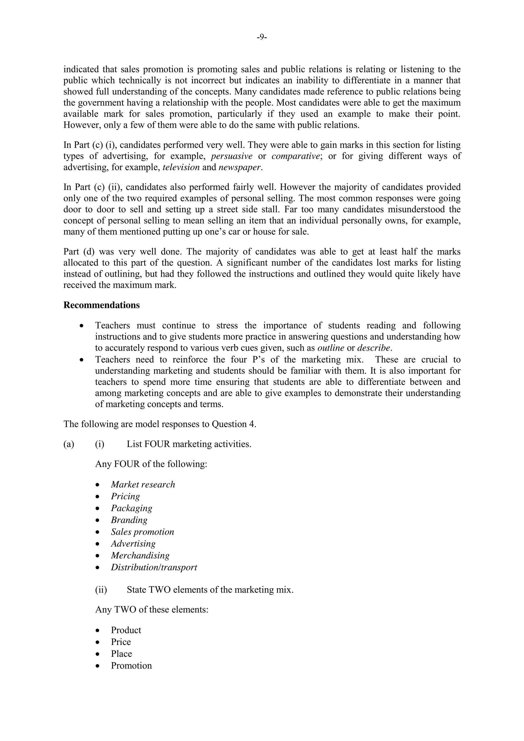 -9-
indicated that sales promotion is promoting sales and public relations is relating or listening to the
public which technically is not incorrect but indicates an inability to differentiate in a manner that
showed full understanding of the concepts. Many candidates made reference to public relations being
the government having a relationship with the people. Most candidates were able to get the maximum
available mark for sales promotion, particularly if they used an example to make their point.
However, only a few of them were able to do the same with public relations.
In Part (c) (i), candidates performed very well. They were able to gain marks in this section for listing
types of advertising, for example, persuasive or comparative; or for giving different ways of
advertising, for example, television and newspaper.
In Part (c) (ii), candidates also performed fairly well. However the majority of candidates provided
only one of the two required examples of personal selling. The most common responses were going
door to door to sell and setting up a street side stall. Far too many candidates misunderstood the
concept of personal selling to mean selling an item that an individual personally owns, for example,
many of them mentioned putting up one’s car or house for sale.
Part (d) was very well done. The majority of candidates was able to get at least half the marks
allocated to this part of the question. A significant number of the candidates lost marks for listing
instead of outlining, but had they followed the instructions and outlined they would quite likely have
received the maximum mark.
Recommendations
Teachers must continue to stress the importance of students reading and following
instructions and to give students more practice in answering questions and understanding how
to accurately respond to various verb cues given, such as outline or describe.
Teachers need to reinforce the four P’s of the marketing mix. These are crucial to
understanding marketing and students should be familiar with them. It is also important for
teachers to spend more time ensuring that students are able to differentiate between and
among marketing concepts and are able to give examples to demonstrate their understanding
of marketing concepts and terms.
The following are model responses to Question 4.
(a) (i) List FOUR marketing activities.
Any FOUR of the following:
Market research
Pricing
Packaging
Branding
Sales promotion
Advertising
Merchandising
Distribution/transport
(ii) State TWO elements of the marketing mix.
Any TWO of these elements:
Product
Price
Place
Promotion
 