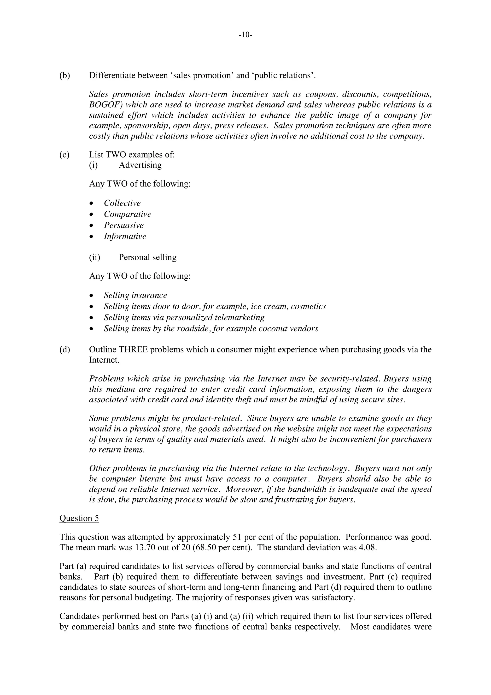 -10-
(b) Differentiate between ‘sales promotion’ and ‘public relations’.
Sales promotion includes short-term incentives such as coupons, discounts, competitions,
BOGOF) which are used to increase market demand and sales whereas public relations is a
sustained effort which includes activities to enhance the public image of a company for
example, sponsorship, open days, press releases. Sales promotion techniques are often more
costly than public relations whose activities often involve no additional cost to the company.
(c) List TWO examples of:
(i) Advertising
Any TWO of the following:
Collective
Comparative
Persuasive
Informative
(ii) Personal selling
Any TWO of the following:
Selling insurance
Selling items door to door, for example, ice cream, cosmetics
Selling items via personalized telemarketing
Selling items by the roadside, for example coconut vendors
(d) Outline THREE problems which a consumer might experience when purchasing goods via the
Internet.
Problems which arise in purchasing via the Internet may be security-related. Buyers using
this medium are required to enter credit card information, exposing them to the dangers
associated with credit card and identity theft and must be mindful of using secure sites.
Some problems might be product-related. Since buyers are unable to examine goods as they
would in a physical store, the goods advertised on the website might not meet the expectations
of buyers in terms of quality and materials used. It might also be inconvenient for purchasers
to return items.
Other problems in purchasing via the Internet relate to the technology. Buyers must not only
be computer literate but must have access to a computer. Buyers should also be able to
depend on reliable Internet service. Moreover, if the bandwidth is inadequate and the speed
is slow, the purchasing process would be slow and frustrating for buyers.
Question 5
This question was attempted by approximately 51 per cent of the population. Performance was good.
The mean mark was 13.70 out of 20 (68.50 per cent). The standard deviation was 4.08.
Part (a) required candidates to list services offered by commercial banks and state functions of central
banks. Part (b) required them to differentiate between savings and investment. Part (c) required
candidates to state sources of short-term and long-term financing and Part (d) required them to outline
reasons for personal budgeting. The majority of responses given was satisfactory.
Candidates performed best on Parts (a) (i) and (a) (ii) which required them to list four services offered
by commercial banks and state two functions of central banks respectively. Most candidates were
 
