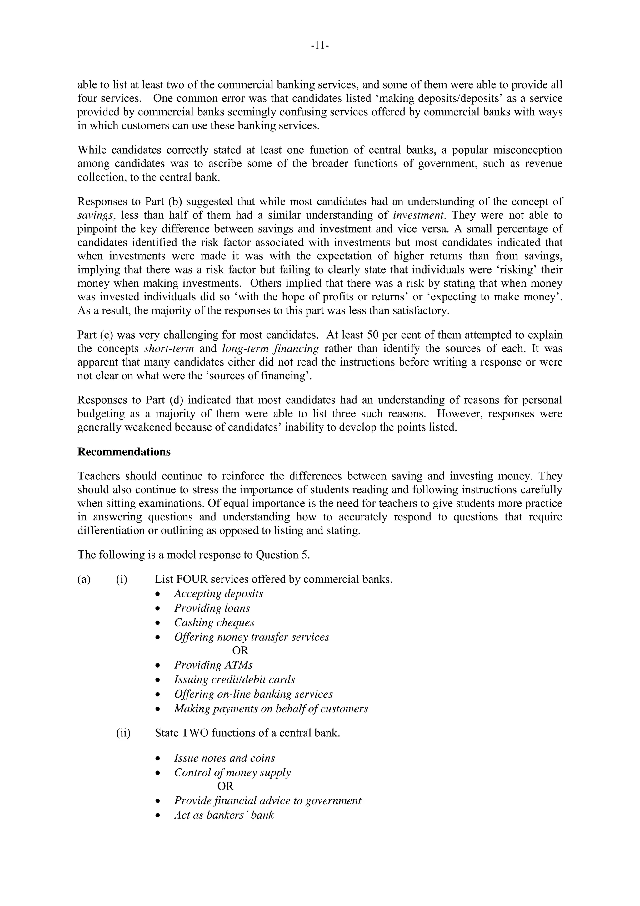 -11-
able to list at least two of the commercial banking services, and some of them were able to provide all
four services. One common error was that candidates listed ‘making deposits/deposits’ as a service
provided by commercial banks seemingly confusing services offered by commercial banks with ways
in which customers can use these banking services.
While candidates correctly stated at least one function of central banks, a popular misconception
among candidates was to ascribe some of the broader functions of government, such as revenue
collection, to the central bank.
Responses to Part (b) suggested that while most candidates had an understanding of the concept of
savings, less than half of them had a similar understanding of investment. They were not able to
pinpoint the key difference between savings and investment and vice versa. A small percentage of
candidates identified the risk factor associated with investments but most candidates indicated that
when investments were made it was with the expectation of higher returns than from savings,
implying that there was a risk factor but failing to clearly state that individuals were ‘risking’ their
money when making investments. Others implied that there was a risk by stating that when money
was invested individuals did so ‘with the hope of profits or returns’ or ‘expecting to make money’.
As a result, the majority of the responses to this part was less than satisfactory.
Part (c) was very challenging for most candidates. At least 50 per cent of them attempted to explain
the concepts short-term and long-term financing rather than identify the sources of each. It was
apparent that many candidates either did not read the instructions before writing a response or were
not clear on what were the ‘sources of financing’.
Responses to Part (d) indicated that most candidates had an understanding of reasons for personal
budgeting as a majority of them were able to list three such reasons. However, responses were
generally weakened because of candidates’ inability to develop the points listed.
Recommendations
Teachers should continue to reinforce the differences between saving and investing money. They
should also continue to stress the importance of students reading and following instructions carefully
when sitting examinations. Of equal importance is the need for teachers to give students more practice
in answering questions and understanding how to accurately respond to questions that require
differentiation or outlining as opposed to listing and stating.
The following is a model response to Question 5.
(a) (i) List FOUR services offered by commercial banks.
Accepting deposits
Providing loans
Cashing cheques
Offering money transfer services
OR
Providing ATMs
Issuing credit/debit cards
Offering on-line banking services
Making payments on behalf of customers
(ii) State TWO functions of a central bank.
Issue notes and coins
Control of money supply
OR
Provide financial advice to government
Act as bankers’ bank
 