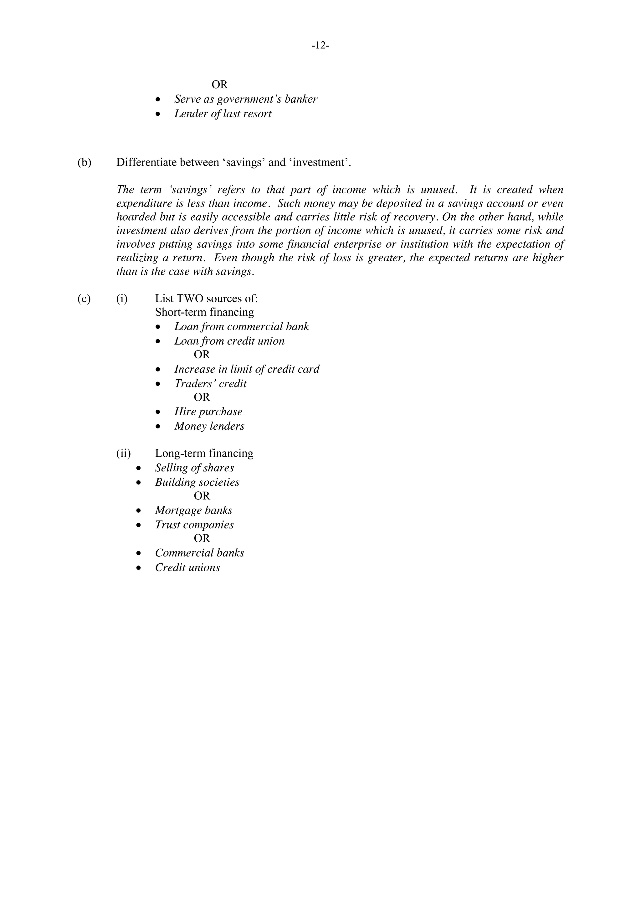 -12-
OR
Serve as government’s banker
Lender of last resort
(b) Differentiate between ‘savings’ and ‘investment’.
The term ‘savings’ refers to that part of income which is unused. It is created when
expenditure is less than income. Such money may be deposited in a savings account or even
hoarded but is easily accessible and carries little risk of recovery. On the other hand, while
investment also derives from the portion of income which is unused, it carries some risk and
involves putting savings into some financial enterprise or institution with the expectation of
realizing a return. Even though the risk of loss is greater, the expected returns are higher
than is the case with savings.
(c) (i) List TWO sources of:
Short-term financing
Loan from commercial bank
Loan from credit union
OR
Increase in limit of credit card
Traders’ credit
OR
Hire purchase
Money lenders
(ii) Long-term financing
Selling of shares
Building societies
OR
Mortgage banks
Trust companies
OR
Commercial banks
Credit unions
 