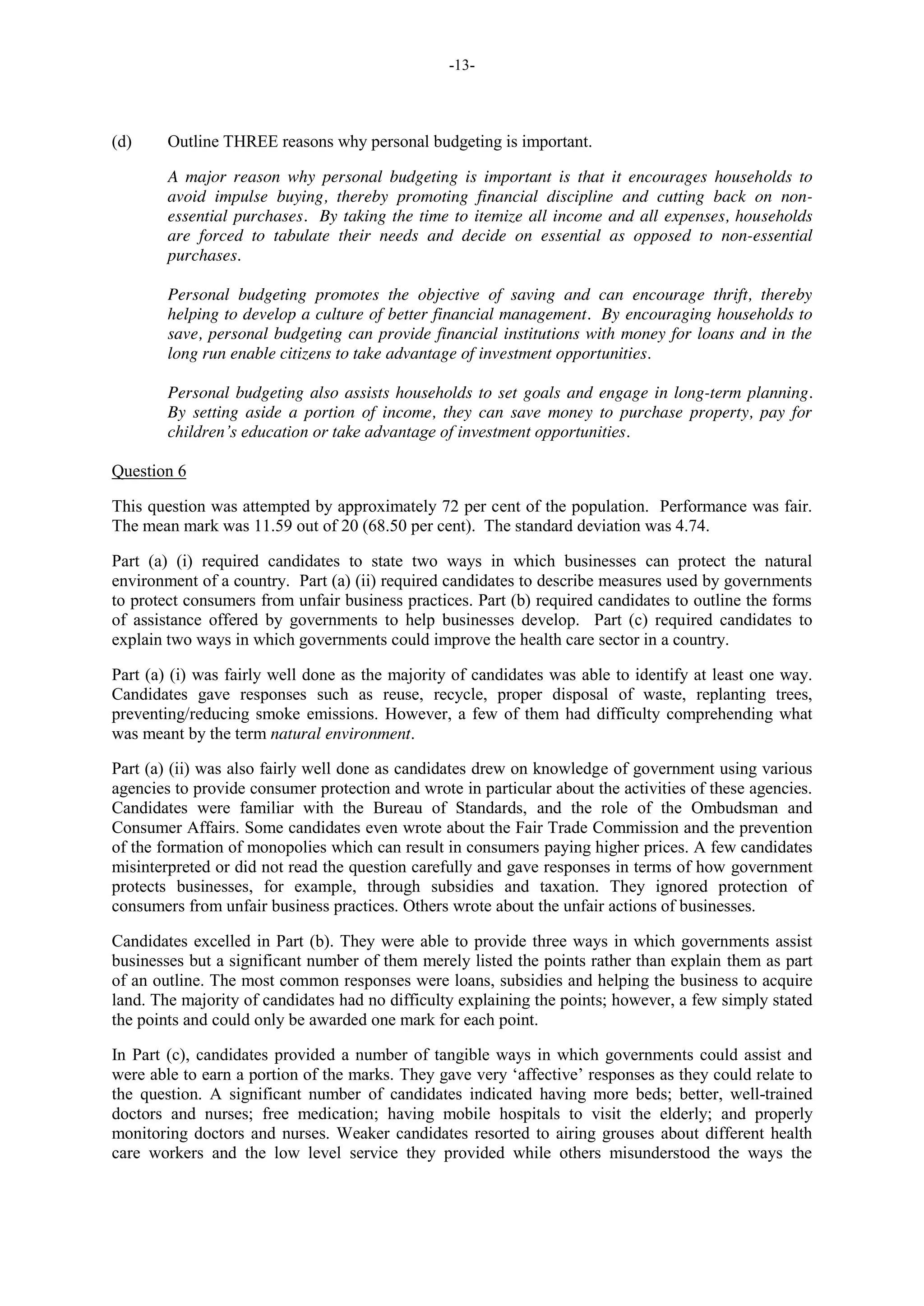 -13-
(d) Outline THREE reasons why personal budgeting is important.
A major reason why personal budgeting is important is that it encourages households to
avoid impulse buying, thereby promoting financial discipline and cutting back on non-
essential purchases. By taking the time to itemize all income and all expenses, households
are forced to tabulate their needs and decide on essential as opposed to non-essential
purchases.
Personal budgeting promotes the objective of saving and can encourage thrift, thereby
helping to develop a culture of better financial management. By encouraging households to
save, personal budgeting can provide financial institutions with money for loans and in the
long run enable citizens to take advantage of investment opportunities.
Personal budgeting also assists households to set goals and engage in long-term planning.
By setting aside a portion of income, they can save money to purchase property, pay for
children’s education or take advantage of investment opportunities.
Question 6
This question was attempted by approximately 72 per cent of the population. Performance was fair.
The mean mark was 11.59 out of 20 (68.50 per cent). The standard deviation was 4.74.
Part (a) (i) required candidates to state two ways in which businesses can protect the natural
environment of a country. Part (a) (ii) required candidates to describe measures used by governments
to protect consumers from unfair business practices. Part (b) required candidates to outline the forms
of assistance offered by governments to help businesses develop. Part (c) required candidates to
explain two ways in which governments could improve the health care sector in a country.
Part (a) (i) was fairly well done as the majority of candidates was able to identify at least one way.
Candidates gave responses such as reuse, recycle, proper disposal of waste, replanting trees,
preventing/reducing smoke emissions. However, a few of them had difficulty comprehending what
was meant by the term natural environment.
Part (a) (ii) was also fairly well done as candidates drew on knowledge of government using various
agencies to provide consumer protection and wrote in particular about the activities of these agencies.
Candidates were familiar with the Bureau of Standards, and the role of the Ombudsman and
Consumer Affairs. Some candidates even wrote about the Fair Trade Commission and the prevention
of the formation of monopolies which can result in consumers paying higher prices. A few candidates
misinterpreted or did not read the question carefully and gave responses in terms of how government
protects businesses, for example, through subsidies and taxation. They ignored protection of
consumers from unfair business practices. Others wrote about the unfair actions of businesses.
Candidates excelled in Part (b). They were able to provide three ways in which governments assist
businesses but a significant number of them merely listed the points rather than explain them as part
of an outline. The most common responses were loans, subsidies and helping the business to acquire
land. The majority of candidates had no difficulty explaining the points; however, a few simply stated
the points and could only be awarded one mark for each point.
In Part (c), candidates provided a number of tangible ways in which governments could assist and
were able to earn a portion of the marks. They gave very ‘affective’ responses as they could relate to
the question. A significant number of candidates indicated having more beds; better, well-trained
doctors and nurses; free medication; having mobile hospitals to visit the elderly; and properly
monitoring doctors and nurses. Weaker candidates resorted to airing grouses about different health
care workers and the low level service they provided while others misunderstood the ways the
 