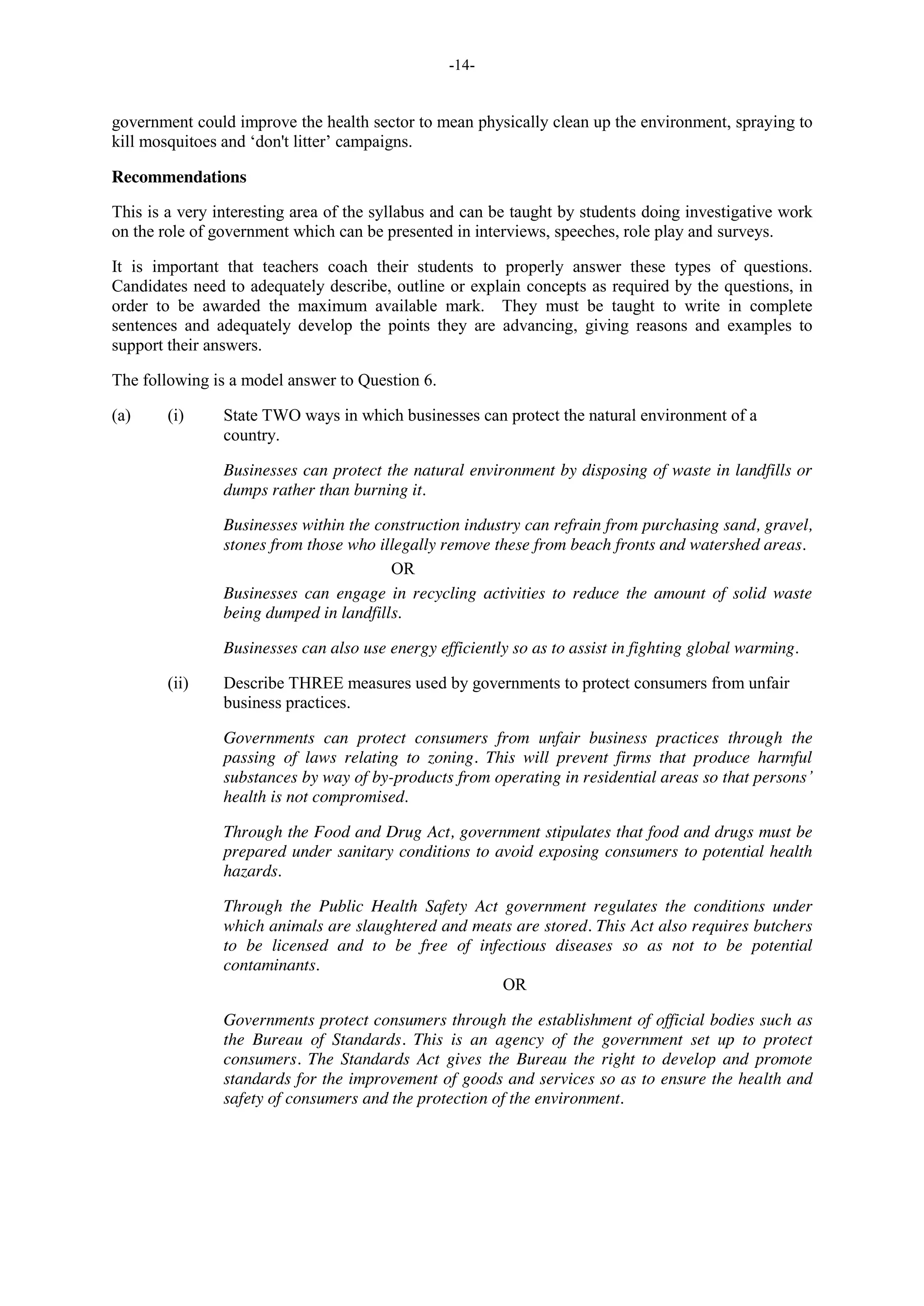 -14-
government could improve the health sector to mean physically clean up the environment, spraying to
kill mosquitoes and ‘don't litter’ campaigns.
Recommendations
This is a very interesting area of the syllabus and can be taught by students doing investigative work
on the role of government which can be presented in interviews, speeches, role play and surveys.
It is important that teachers coach their students to properly answer these types of questions.
Candidates need to adequately describe, outline or explain concepts as required by the questions, in
order to be awarded the maximum available mark. They must be taught to write in complete
sentences and adequately develop the points they are advancing, giving reasons and examples to
support their answers.
The following is a model answer to Question 6.
(a) (i) State TWO ways in which businesses can protect the natural environment of a
country.
Businesses can protect the natural environment by disposing of waste in landfills or
dumps rather than burning it.
Businesses within the construction industry can refrain from purchasing sand, gravel,
stones from those who illegally remove these from beach fronts and watershed areas.
OR
Businesses can engage in recycling activities to reduce the amount of solid waste
being dumped in landfills.
Businesses can also use energy efficiently so as to assist in fighting global warming.
(ii) Describe THREE measures used by governments to protect consumers from unfair
business practices.
Governments can protect consumers from unfair business practices through the
passing of laws relating to zoning. This will prevent firms that produce harmful
substances by way of by-products from operating in residential areas so that persons’
health is not compromised.
Through the Food and Drug Act, government stipulates that food and drugs must be
prepared under sanitary conditions to avoid exposing consumers to potential health
hazards.
Through the Public Health Safety Act government regulates the conditions under
which animals are slaughtered and meats are stored. This Act also requires butchers
to be licensed and to be free of infectious diseases so as not to be potential
contaminants.
OR
Governments protect consumers through the establishment of official bodies such as
the Bureau of Standards. This is an agency of the government set up to protect
consumers. The Standards Act gives the Bureau the right to develop and promote
standards for the improvement of goods and services so as to ensure the health and
safety of consumers and the protection of the environment.
 