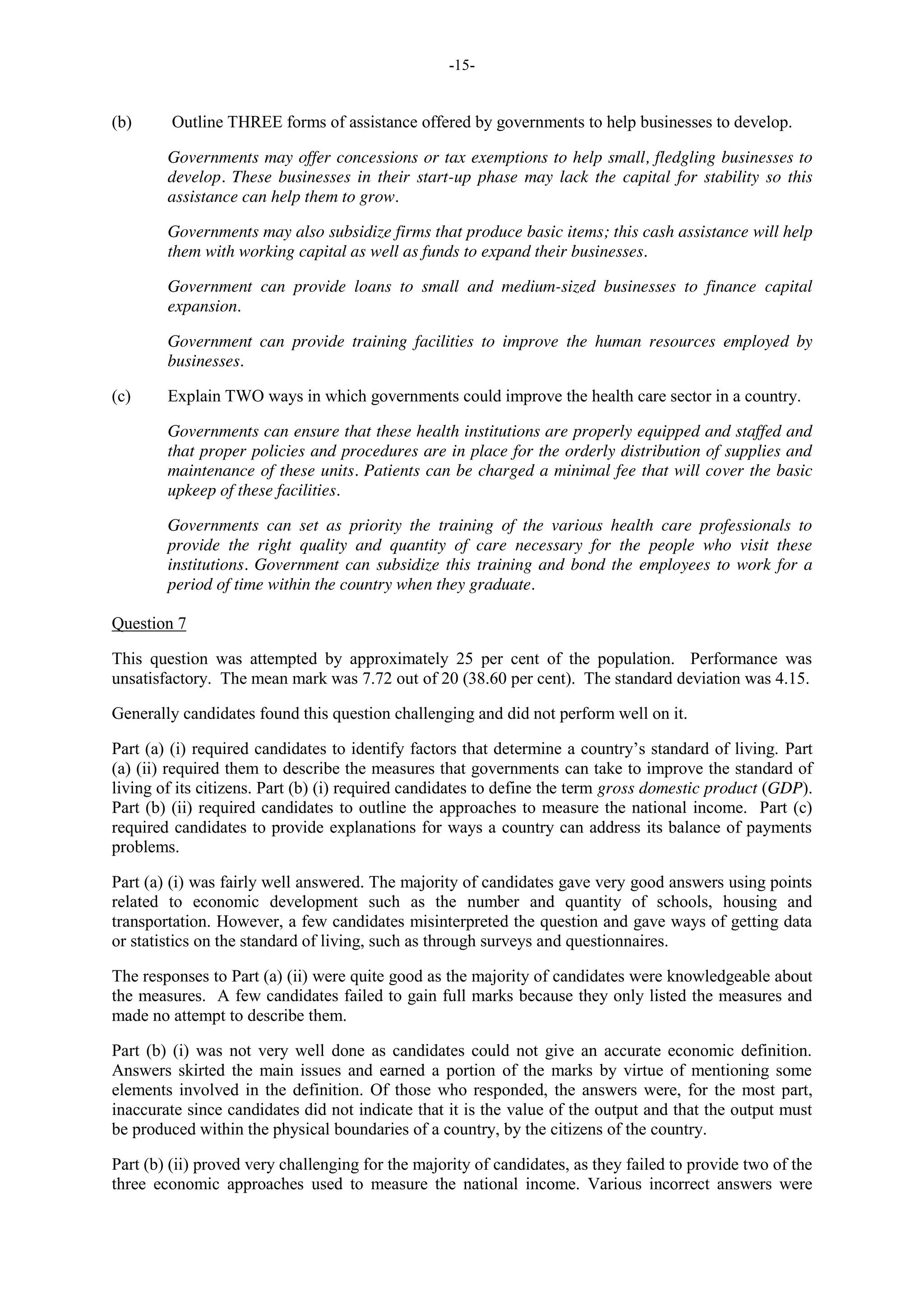 -15-
(b) Outline THREE forms of assistance offered by governments to help businesses to develop.
Governments may offer concessions or tax exemptions to help small, fledgling businesses to
develop. These businesses in their start-up phase may lack the capital for stability so this
assistance can help them to grow.
Governments may also subsidize firms that produce basic items; this cash assistance will help
them with working capital as well as funds to expand their businesses.
Government can provide loans to small and medium-sized businesses to finance capital
expansion.
Government can provide training facilities to improve the human resources employed by
businesses.
(c) Explain TWO ways in which governments could improve the health care sector in a country.
Governments can ensure that these health institutions are properly equipped and staffed and
that proper policies and procedures are in place for the orderly distribution of supplies and
maintenance of these units. Patients can be charged a minimal fee that will cover the basic
upkeep of these facilities.
Governments can set as priority the training of the various health care professionals to
provide the right quality and quantity of care necessary for the people who visit these
institutions. Government can subsidize this training and bond the employees to work for a
period of time within the country when they graduate.
Question 7
This question was attempted by approximately 25 per cent of the population. Performance was
unsatisfactory. The mean mark was 7.72 out of 20 (38.60 per cent). The standard deviation was 4.15.
Generally candidates found this question challenging and did not perform well on it.
Part (a) (i) required candidates to identify factors that determine a country’s standard of living. Part
(a) (ii) required them to describe the measures that governments can take to improve the standard of
living of its citizens. Part (b) (i) required candidates to define the term gross domestic product (GDP).
Part (b) (ii) required candidates to outline the approaches to measure the national income. Part (c)
required candidates to provide explanations for ways a country can address its balance of payments
problems.
Part (a) (i) was fairly well answered. The majority of candidates gave very good answers using points
related to economic development such as the number and quantity of schools, housing and
transportation. However, a few candidates misinterpreted the question and gave ways of getting data
or statistics on the standard of living, such as through surveys and questionnaires.
The responses to Part (a) (ii) were quite good as the majority of candidates were knowledgeable about
the measures. A few candidates failed to gain full marks because they only listed the measures and
made no attempt to describe them.
Part (b) (i) was not very well done as candidates could not give an accurate economic definition.
Answers skirted the main issues and earned a portion of the marks by virtue of mentioning some
elements involved in the definition. Of those who responded, the answers were, for the most part,
inaccurate since candidates did not indicate that it is the value of the output and that the output must
be produced within the physical boundaries of a country, by the citizens of the country.
Part (b) (ii) proved very challenging for the majority of candidates, as they failed to provide two of the
three economic approaches used to measure the national income. Various incorrect answers were
 