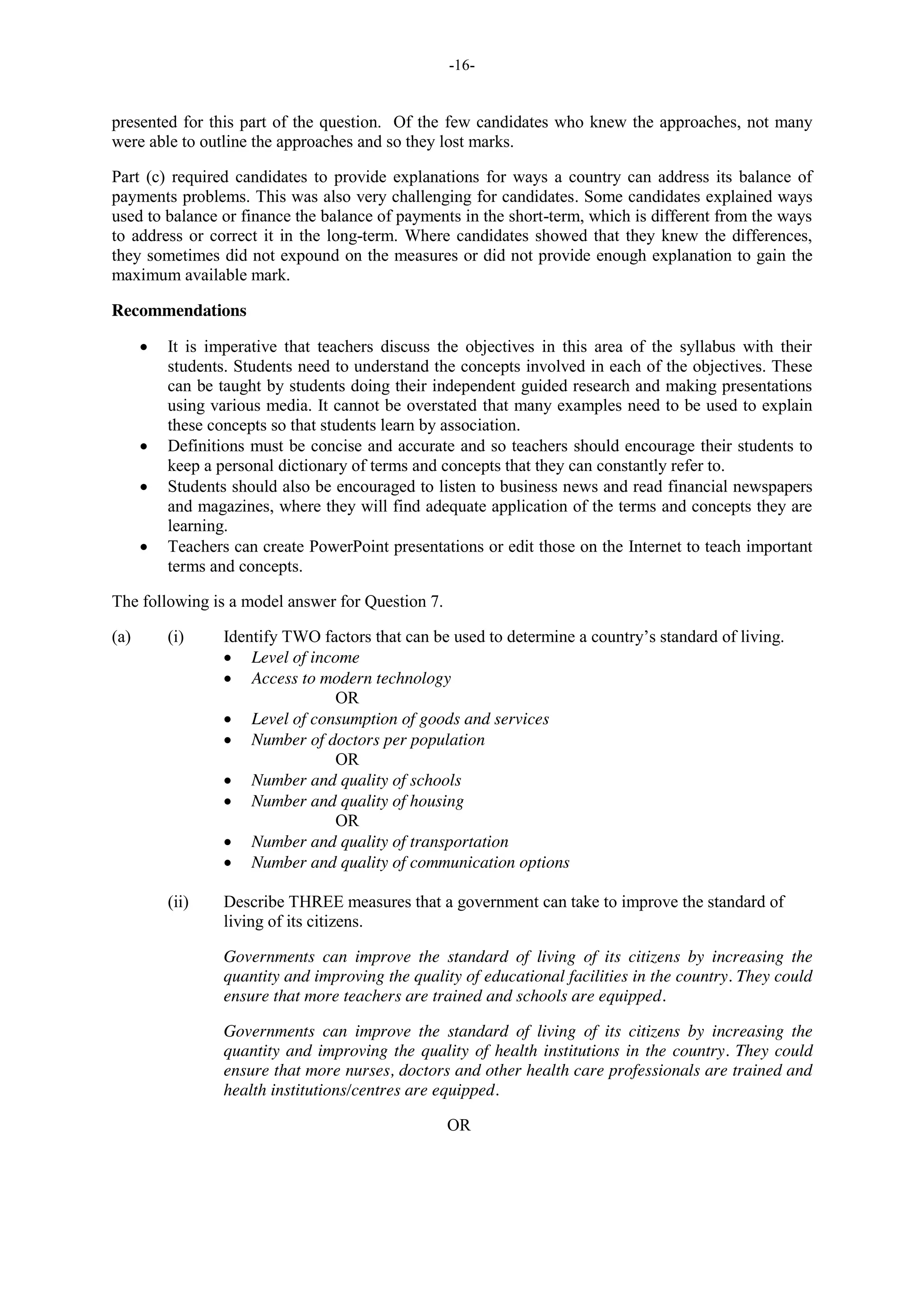 -16-
presented for this part of the question. Of the few candidates who knew the approaches, not many
were able to outline the approaches and so they lost marks.
Part (c) required candidates to provide explanations for ways a country can address its balance of
payments problems. This was also very challenging for candidates. Some candidates explained ways
used to balance or finance the balance of payments in the short-term, which is different from the ways
to address or correct it in the long-term. Where candidates showed that they knew the differences,
they sometimes did not expound on the measures or did not provide enough explanation to gain the
maximum available mark.
Recommendations
It is imperative that teachers discuss the objectives in this area of the syllabus with their
students. Students need to understand the concepts involved in each of the objectives. These
can be taught by students doing their independent guided research and making presentations
using various media. It cannot be overstated that many examples need to be used to explain
these concepts so that students learn by association.
Definitions must be concise and accurate and so teachers should encourage their students to
keep a personal dictionary of terms and concepts that they can constantly refer to.
Students should also be encouraged to listen to business news and read financial newspapers
and magazines, where they will find adequate application of the terms and concepts they are
learning.
Teachers can create PowerPoint presentations or edit those on the Internet to teach important
terms and concepts.
The following is a model answer for Question 7.
(a) (i) Identify TWO factors that can be used to determine a country’s standard of living.
Level of income
Access to modern technology
OR
Level of consumption of goods and services
Number of doctors per population
OR
Number and quality of schools
Number and quality of housing
OR
Number and quality of transportation
Number and quality of communication options
(ii) Describe THREE measures that a government can take to improve the standard of
living of its citizens.
Governments can improve the standard of living of its citizens by increasing the
quantity and improving the quality of educational facilities in the country. They could
ensure that more teachers are trained and schools are equipped.
Governments can improve the standard of living of its citizens by increasing the
quantity and improving the quality of health institutions in the country. They could
ensure that more nurses, doctors and other health care professionals are trained and
health institutions/centres are equipped.
OR
 