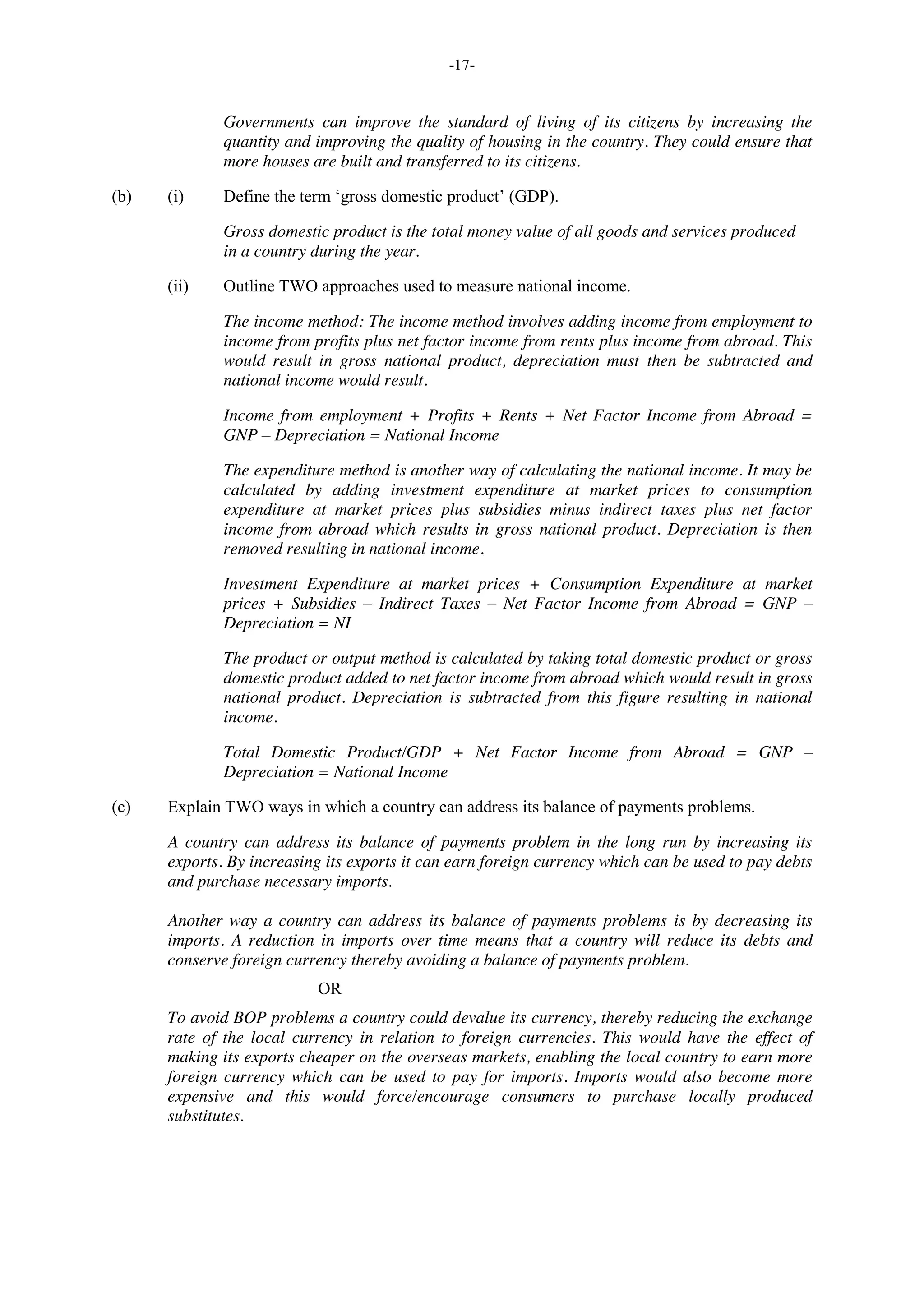 -17-
Governments can improve the standard of living of its citizens by increasing the
quantity and improving the quality of housing in the country. They could ensure that
more houses are built and transferred to its citizens.
(b) (i) Define the term ‘gross domestic product’ (GDP).
Gross domestic product is the total money value of all goods and services produced
in a country during the year.
(ii) Outline TWO approaches used to measure national income.
The income method: The income method involves adding income from employment to
income from profits plus net factor income from rents plus income from abroad. This
would result in gross national product, depreciation must then be subtracted and
national income would result.
Income from employment + Profits + Rents + Net Factor Income from Abroad =
GNP – Depreciation = National Income
The expenditure method is another way of calculating the national income. It may be
calculated by adding investment expenditure at market prices to consumption
expenditure at market prices plus subsidies minus indirect taxes plus net factor
income from abroad which results in gross national product. Depreciation is then
removed resulting in national income.
Investment Expenditure at market prices + Consumption Expenditure at market
prices + Subsidies – Indirect Taxes – Net Factor Income from Abroad = GNP –
Depreciation = NI
The product or output method is calculated by taking total domestic product or gross
domestic product added to net factor income from abroad which would result in gross
national product. Depreciation is subtracted from this figure resulting in national
income.
Total Domestic Product/GDP + Net Factor Income from Abroad = GNP –
Depreciation = National Income
(c) Explain TWO ways in which a country can address its balance of payments problems.
A country can address its balance of payments problem in the long run by increasing its
exports. By increasing its exports it can earn foreign currency which can be used to pay debts
and purchase necessary imports.
Another way a country can address its balance of payments problems is by decreasing its
imports. A reduction in imports over time means that a country will reduce its debts and
conserve foreign currency thereby avoiding a balance of payments problem.
OR
To avoid BOP problems a country could devalue its currency, thereby reducing the exchange
rate of the local currency in relation to foreign currencies. This would have the effect of
making its exports cheaper on the overseas markets, enabling the local country to earn more
foreign currency which can be used to pay for imports. Imports would also become more
expensive and this would force/encourage consumers to purchase locally produced
substitutes.
 