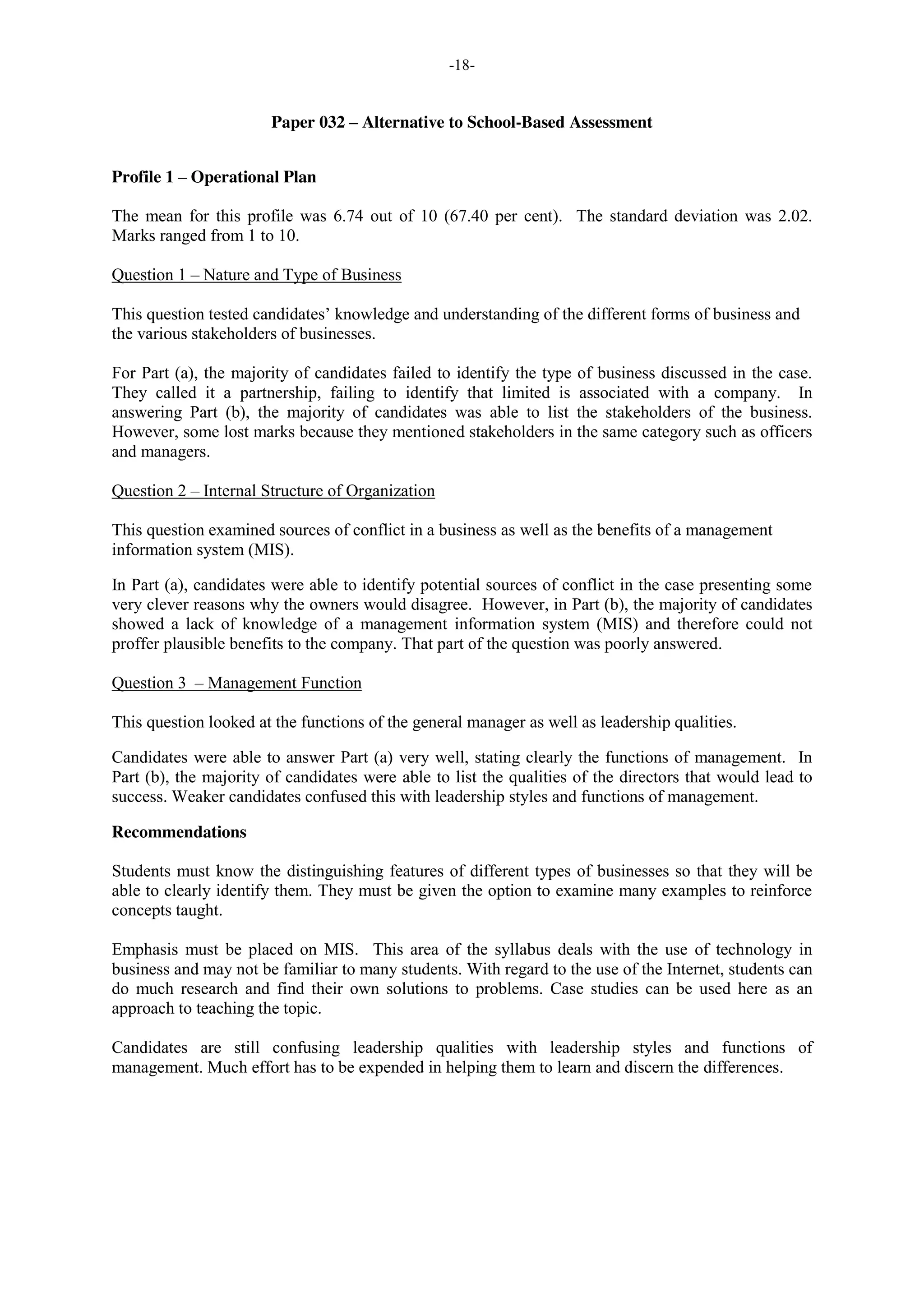 -18-
Paper 032 – Alternative to School-Based Assessment
Profile 1 – Operational Plan
The mean for this profile was 6.74 out of 10 (67.40 per cent). The standard deviation was 2.02.
Marks ranged from 1 to 10.
Question 1 – Nature and Type of Business
This question tested candidates’ knowledge and understanding of the different forms of business and
the various stakeholders of businesses.
For Part (a), the majority of candidates failed to identify the type of business discussed in the case.
They called it a partnership, failing to identify that limited is associated with a company. In
answering Part (b), the majority of candidates was able to list the stakeholders of the business.
However, some lost marks because they mentioned stakeholders in the same category such as officers
and managers.
Question 2 – Internal Structure of Organization
This question examined sources of conflict in a business as well as the benefits of a management
information system (MIS).
In Part (a), candidates were able to identify potential sources of conflict in the case presenting some
very clever reasons why the owners would disagree. However, in Part (b), the majority of candidates
showed a lack of knowledge of a management information system (MIS) and therefore could not
proffer plausible benefits to the company. That part of the question was poorly answered.
Question 3 – Management Function
This question looked at the functions of the general manager as well as leadership qualities.
Candidates were able to answer Part (a) very well, stating clearly the functions of management. In
Part (b), the majority of candidates were able to list the qualities of the directors that would lead to
success. Weaker candidates confused this with leadership styles and functions of management.
Recommendations
Students must know the distinguishing features of different types of businesses so that they will be
able to clearly identify them. They must be given the option to examine many examples to reinforce
concepts taught.
Emphasis must be placed on MIS. This area of the syllabus deals with the use of technology in
business and may not be familiar to many students. With regard to the use of the Internet, students can
do much research and find their own solutions to problems. Case studies can be used here as an
approach to teaching the topic.
Candidates are still confusing leadership qualities with leadership styles and functions of
management. Much effort has to be expended in helping them to learn and discern the differences.
 