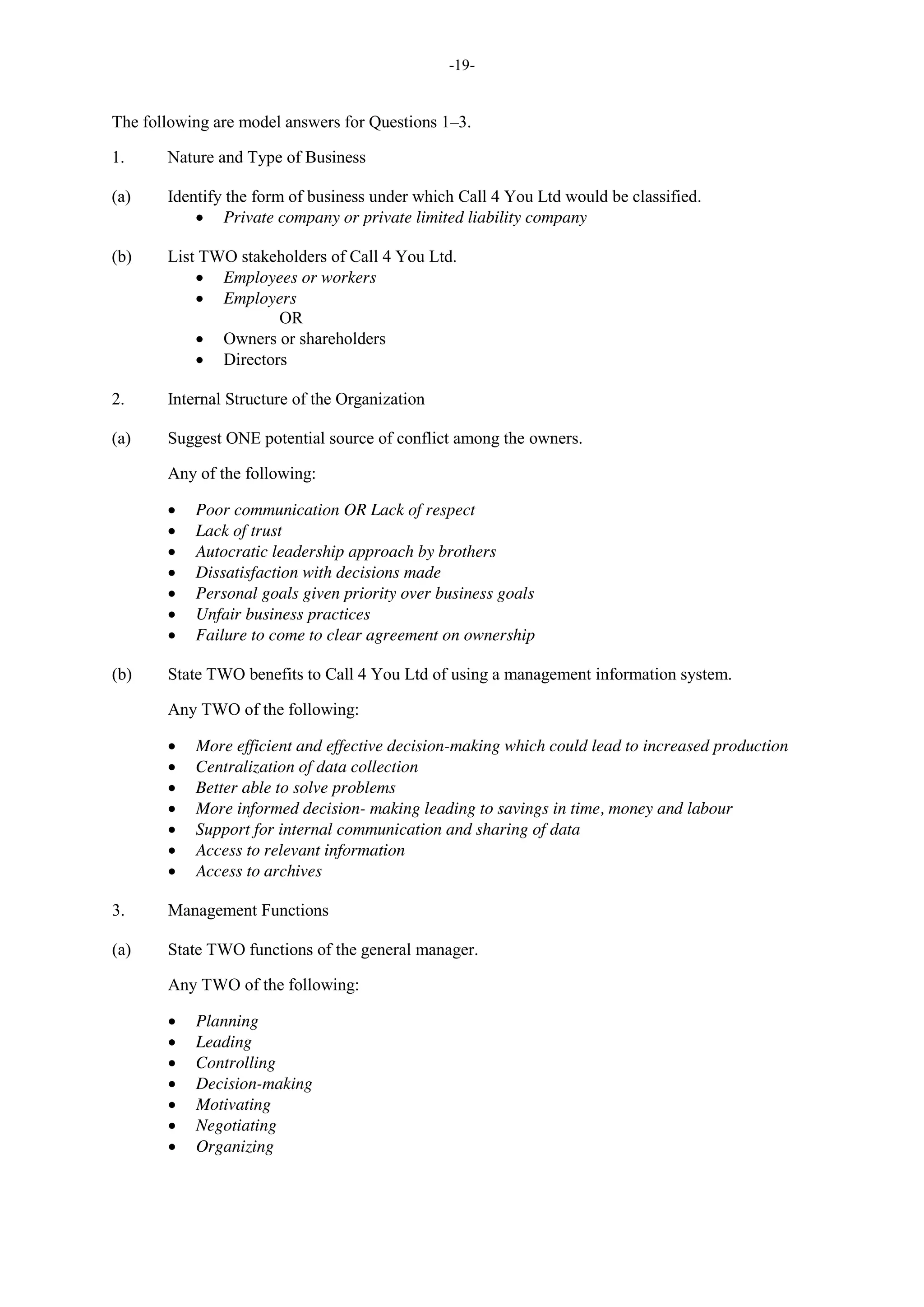 -19-
The following are model answers for Questions 1–3.
1. Nature and Type of Business
(a) Identify the form of business under which Call 4 You Ltd would be classified.
Private company or private limited liability company
(b) List TWO stakeholders of Call 4 You Ltd.
Employees or workers
Employers
OR
Owners or shareholders
Directors
2. Internal Structure of the Organization
(a) Suggest ONE potential source of conflict among the owners.
Any of the following:
Poor communication OR Lack of respect
Lack of trust
Autocratic leadership approach by brothers
Dissatisfaction with decisions made
Personal goals given priority over business goals
Unfair business practices
Failure to come to clear agreement on ownership
(b) State TWO benefits to Call 4 You Ltd of using a management information system.
Any TWO of the following:
More efficient and effective decision-making which could lead to increased production
Centralization of data collection
Better able to solve problems
More informed decision- making leading to savings in time, money and labour
Support for internal communication and sharing of data
Access to relevant information
Access to archives
3. Management Functions
(a) State TWO functions of the general manager.
Any TWO of the following:
Planning
Leading
Controlling
Decision-making
Motivating
Negotiating
Organizing
 