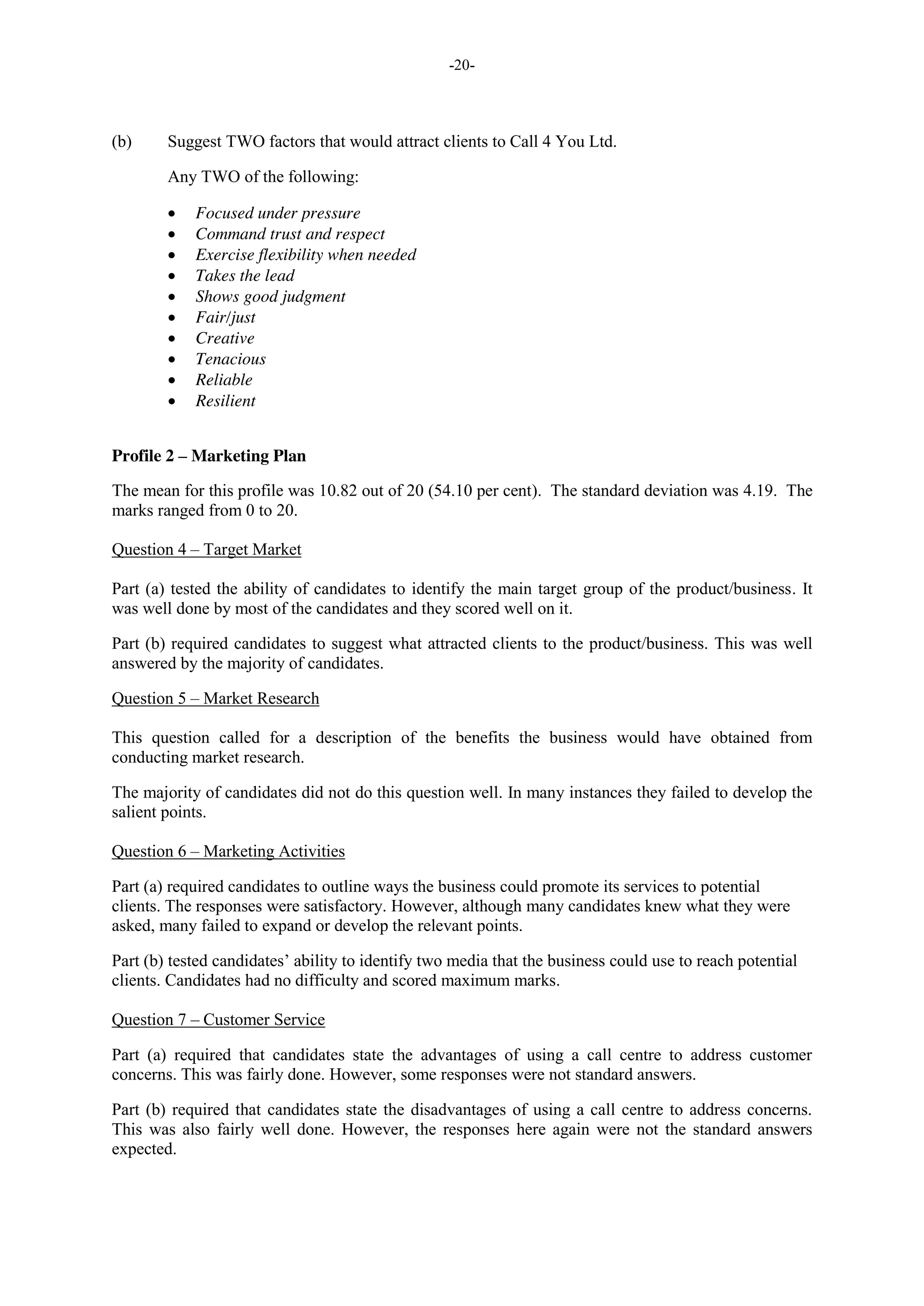 -20-
(b) Suggest TWO factors that would attract clients to Call 4 You Ltd.
Any TWO of the following:
Focused under pressure
Command trust and respect
Exercise flexibility when needed
Takes the lead
Shows good judgment
Fair/just
Creative
Tenacious
Reliable
Resilient
Profile 2 – Marketing Plan
The mean for this profile was 10.82 out of 20 (54.10 per cent). The standard deviation was 4.19. The
marks ranged from 0 to 20.
Question 4 – Target Market
Part (a) tested the ability of candidates to identify the main target group of the product/business. It
was well done by most of the candidates and they scored well on it.
Part (b) required candidates to suggest what attracted clients to the product/business. This was well
answered by the majority of candidates.
Question 5 – Market Research
This question called for a description of the benefits the business would have obtained from
conducting market research.
The majority of candidates did not do this question well. In many instances they failed to develop the
salient points.
Question 6 – Marketing Activities
Part (a) required candidates to outline ways the business could promote its services to potential
clients. The responses were satisfactory. However, although many candidates knew what they were
asked, many failed to expand or develop the relevant points.
Part (b) tested candidates’ ability to identify two media that the business could use to reach potential
clients. Candidates had no difficulty and scored maximum marks.
Question 7 – Customer Service
Part (a) required that candidates state the advantages of using a call centre to address customer
concerns. This was fairly done. However, some responses were not standard answers.
Part (b) required that candidates state the disadvantages of using a call centre to address concerns.
This was also fairly well done. However, the responses here again were not the standard answers
expected.
 