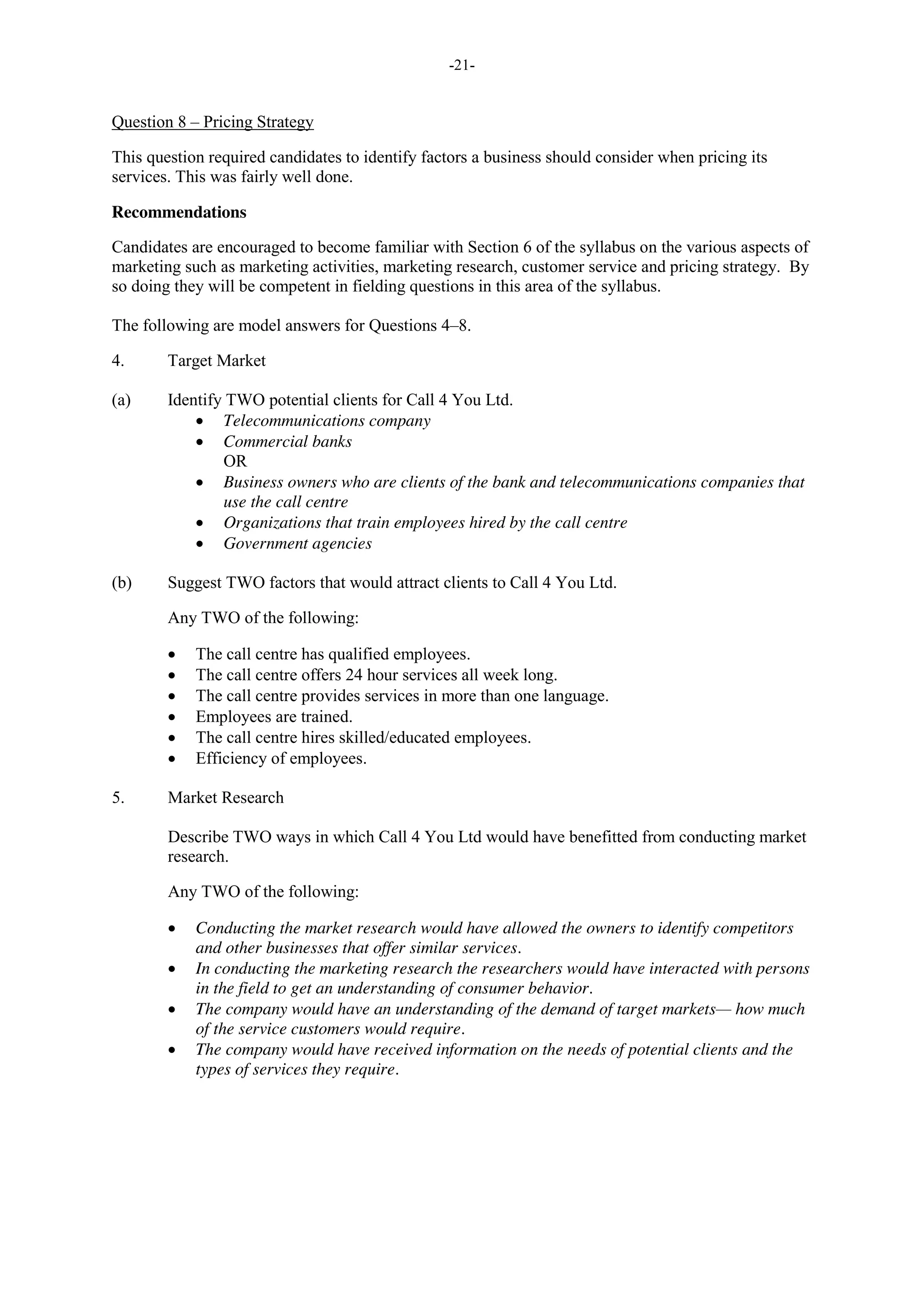 -21-
Question 8 – Pricing Strategy
This question required candidates to identify factors a business should consider when pricing its
services. This was fairly well done.
Recommendations
Candidates are encouraged to become familiar with Section 6 of the syllabus on the various aspects of
marketing such as marketing activities, marketing research, customer service and pricing strategy. By
so doing they will be competent in fielding questions in this area of the syllabus.
The following are model answers for Questions 4–8.
4. Target Market
(a) Identify TWO potential clients for Call 4 You Ltd.
Telecommunications company
Commercial banks
OR
Business owners who are clients of the bank and telecommunications companies that
use the call centre
Organizations that train employees hired by the call centre
Government agencies
(b) Suggest TWO factors that would attract clients to Call 4 You Ltd.
Any TWO of the following:
The call centre has qualified employees.
The call centre offers 24 hour services all week long.
The call centre provides services in more than one language.
Employees are trained.
The call centre hires skilled/educated employees.
Efficiency of employees.
5. Market Research
Describe TWO ways in which Call 4 You Ltd would have benefitted from conducting market
research.
Any TWO of the following:
Conducting the market research would have allowed the owners to identify competitors
and other businesses that offer similar services.
In conducting the marketing research the researchers would have interacted with persons
in the field to get an understanding of consumer behavior.
The company would have an understanding of the demand of target markets— how much
of the service customers would require.
The company would have received information on the needs of potential clients and the
types of services they require.
 
