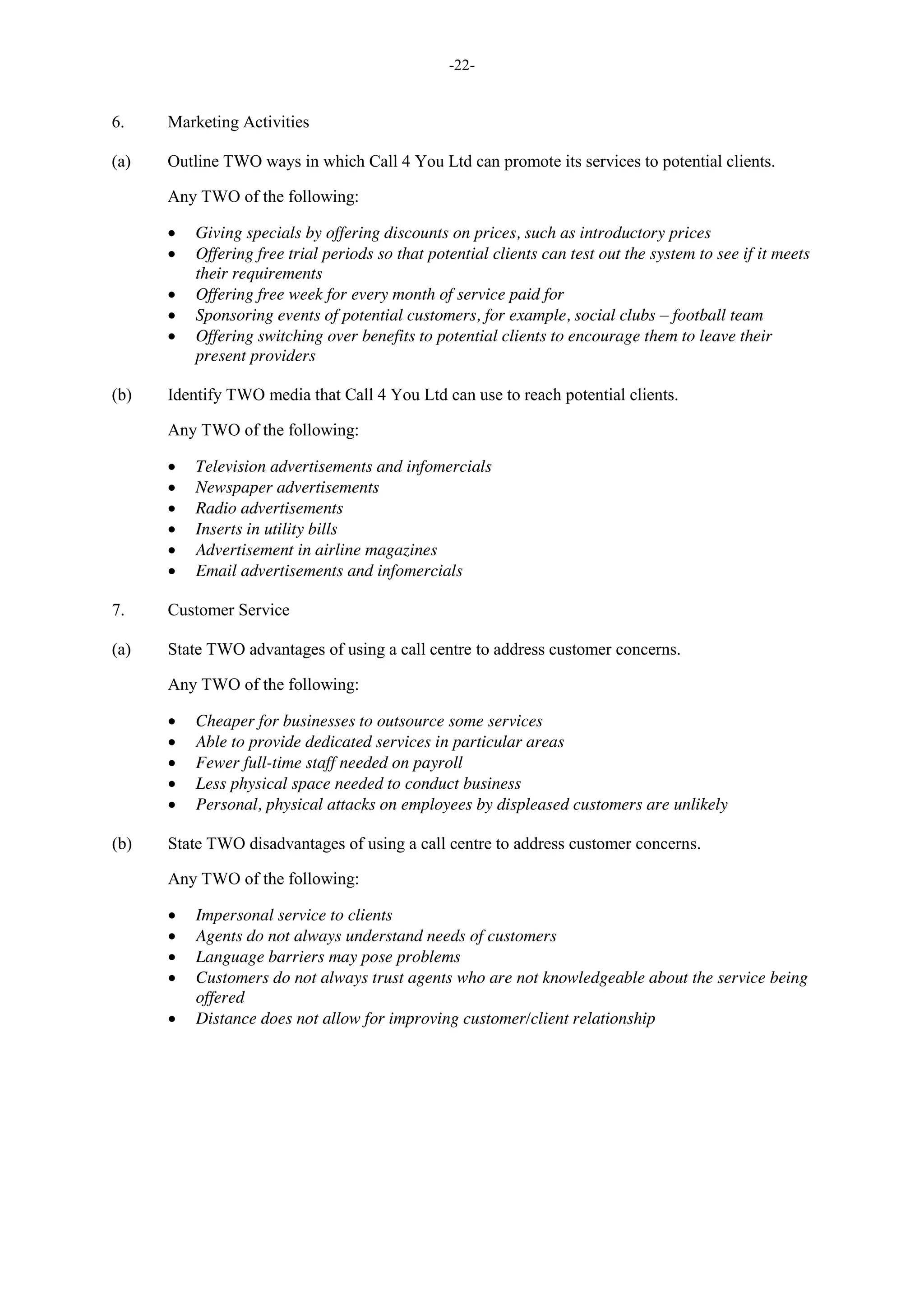 -22-
6. Marketing Activities
(a) Outline TWO ways in which Call 4 You Ltd can promote its services to potential clients.
Any TWO of the following:
Giving specials by offering discounts on prices, such as introductory prices
Offering free trial periods so that potential clients can test out the system to see if it meets
their requirements
Offering free week for every month of service paid for
Sponsoring events of potential customers, for example, social clubs – football team
Offering switching over benefits to potential clients to encourage them to leave their
present providers
(b) Identify TWO media that Call 4 You Ltd can use to reach potential clients.
Any TWO of the following:
Television advertisements and infomercials
Newspaper advertisements
Radio advertisements
Inserts in utility bills
Advertisement in airline magazines
Email advertisements and infomercials
7. Customer Service
(a) State TWO advantages of using a call centre to address customer concerns.
Any TWO of the following:
Cheaper for businesses to outsource some services
Able to provide dedicated services in particular areas
Fewer full-time staff needed on payroll
Less physical space needed to conduct business
Personal, physical attacks on employees by displeased customers are unlikely
(b) State TWO disadvantages of using a call centre to address customer concerns.
Any TWO of the following:
Impersonal service to clients
Agents do not always understand needs of customers
Language barriers may pose problems
Customers do not always trust agents who are not knowledgeable about the service being
offered
Distance does not allow for improving customer/client relationship
 