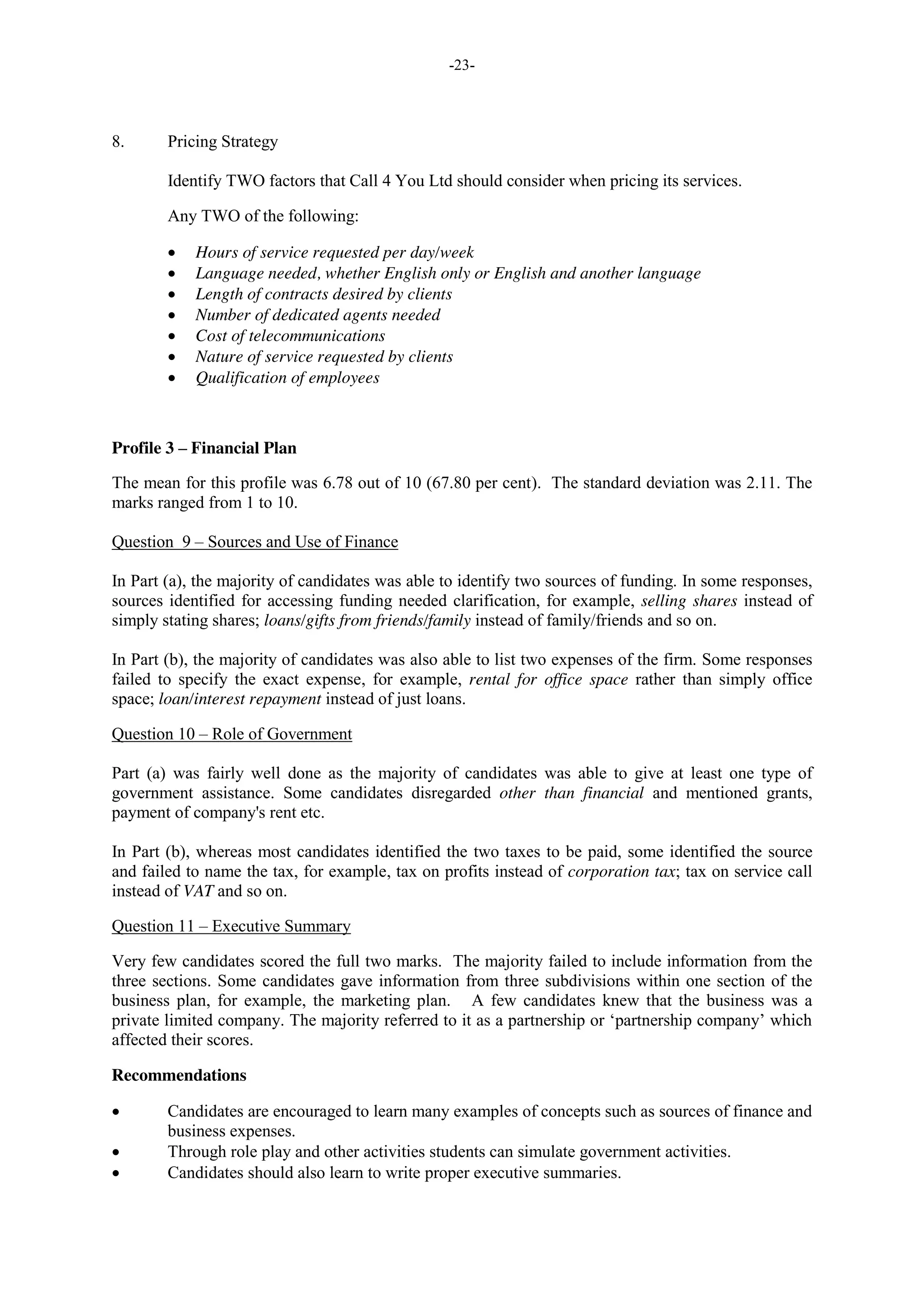 -23-
8. Pricing Strategy
Identify TWO factors that Call 4 You Ltd should consider when pricing its services.
Any TWO of the following:
Hours of service requested per day/week
Language needed, whether English only or English and another language
Length of contracts desired by clients
Number of dedicated agents needed
Cost of telecommunications
Nature of service requested by clients
Qualification of employees
Profile 3 – Financial Plan
The mean for this profile was 6.78 out of 10 (67.80 per cent). The standard deviation was 2.11. The
marks ranged from 1 to 10.
Question 9 – Sources and Use of Finance
In Part (a), the majority of candidates was able to identify two sources of funding. In some responses,
sources identified for accessing funding needed clarification, for example, selling shares instead of
simply stating shares; loans/gifts from friends/family instead of family/friends and so on.
In Part (b), the majority of candidates was also able to list two expenses of the firm. Some responses
failed to specify the exact expense, for example, rental for office space rather than simply office
space; loan/interest repayment instead of just loans.
Question 10 – Role of Government
Part (a) was fairly well done as the majority of candidates was able to give at least one type of
government assistance. Some candidates disregarded other than financial and mentioned grants,
payment of company's rent etc.
In Part (b), whereas most candidates identified the two taxes to be paid, some identified the source
and failed to name the tax, for example, tax on profits instead of corporation tax; tax on service call
instead of VAT and so on.
Question 11 – Executive Summary
Very few candidates scored the full two marks. The majority failed to include information from the
three sections. Some candidates gave information from three subdivisions within one section of the
business plan, for example, the marketing plan. A few candidates knew that the business was a
private limited company. The majority referred to it as a partnership or ‘partnership company’ which
affected their scores.
Recommendations
Candidates are encouraged to learn many examples of concepts such as sources of finance and
business expenses.
Through role play and other activities students can simulate government activities.
Candidates should also learn to write proper executive summaries.
 