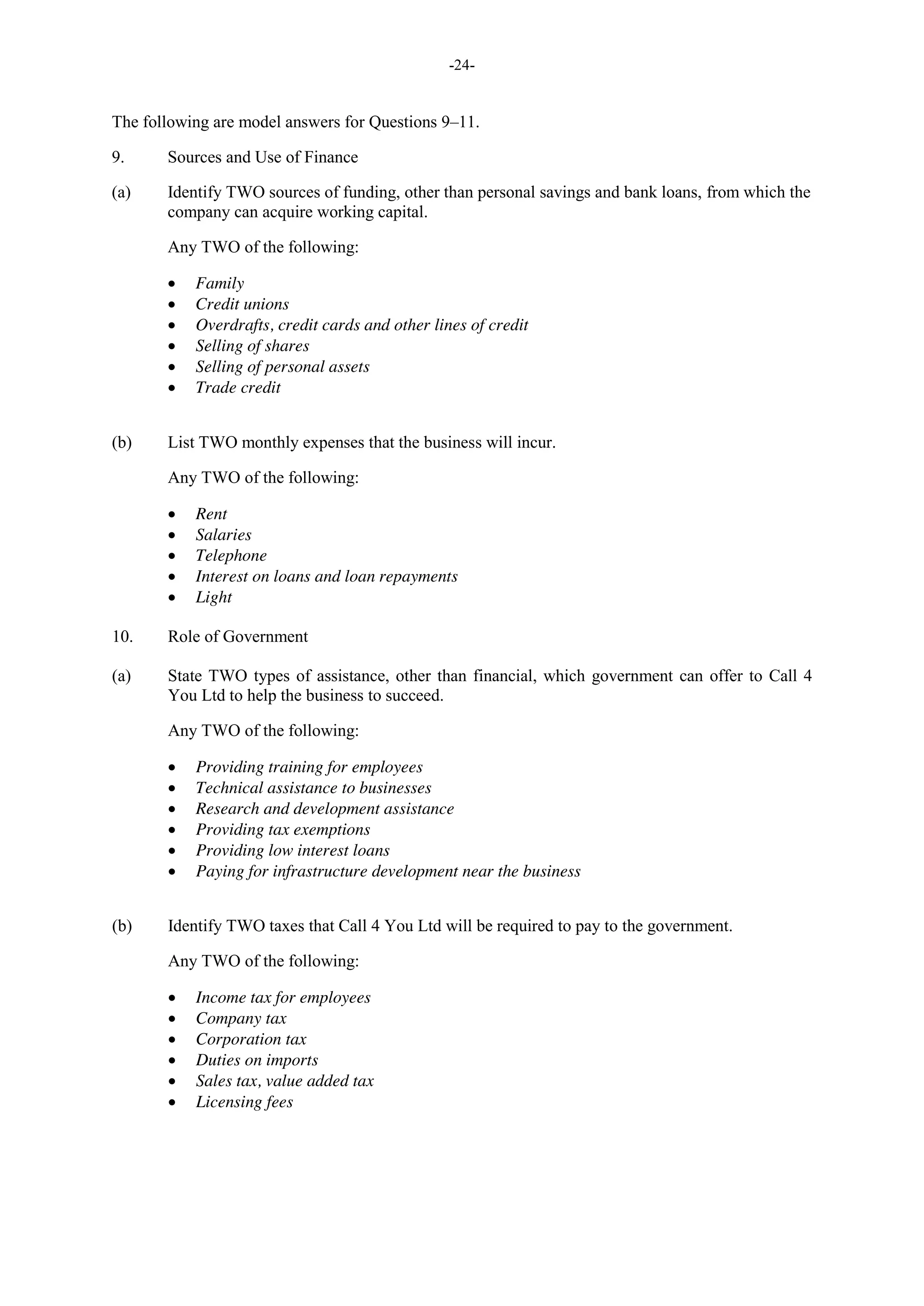-24-
The following are model answers for Questions 9–11.
9. Sources and Use of Finance
(a) Identify TWO sources of funding, other than personal savings and bank loans, from which the
company can acquire working capital.
Any TWO of the following:
Family
Credit unions
Overdrafts, credit cards and other lines of credit
Selling of shares
Selling of personal assets
Trade credit
(b) List TWO monthly expenses that the business will incur.
Any TWO of the following:
Rent
Salaries
Telephone
Interest on loans and loan repayments
Light
10. Role of Government
(a) State TWO types of assistance, other than financial, which government can offer to Call 4
You Ltd to help the business to succeed.
Any TWO of the following:
Providing training for employees
Technical assistance to businesses
Research and development assistance
Providing tax exemptions
Providing low interest loans
Paying for infrastructure development near the business
(b) Identify TWO taxes that Call 4 You Ltd will be required to pay to the government.
Any TWO of the following:
Income tax for employees
Company tax
Corporation tax
Duties on imports
Sales tax, value added tax
Licensing fees
 