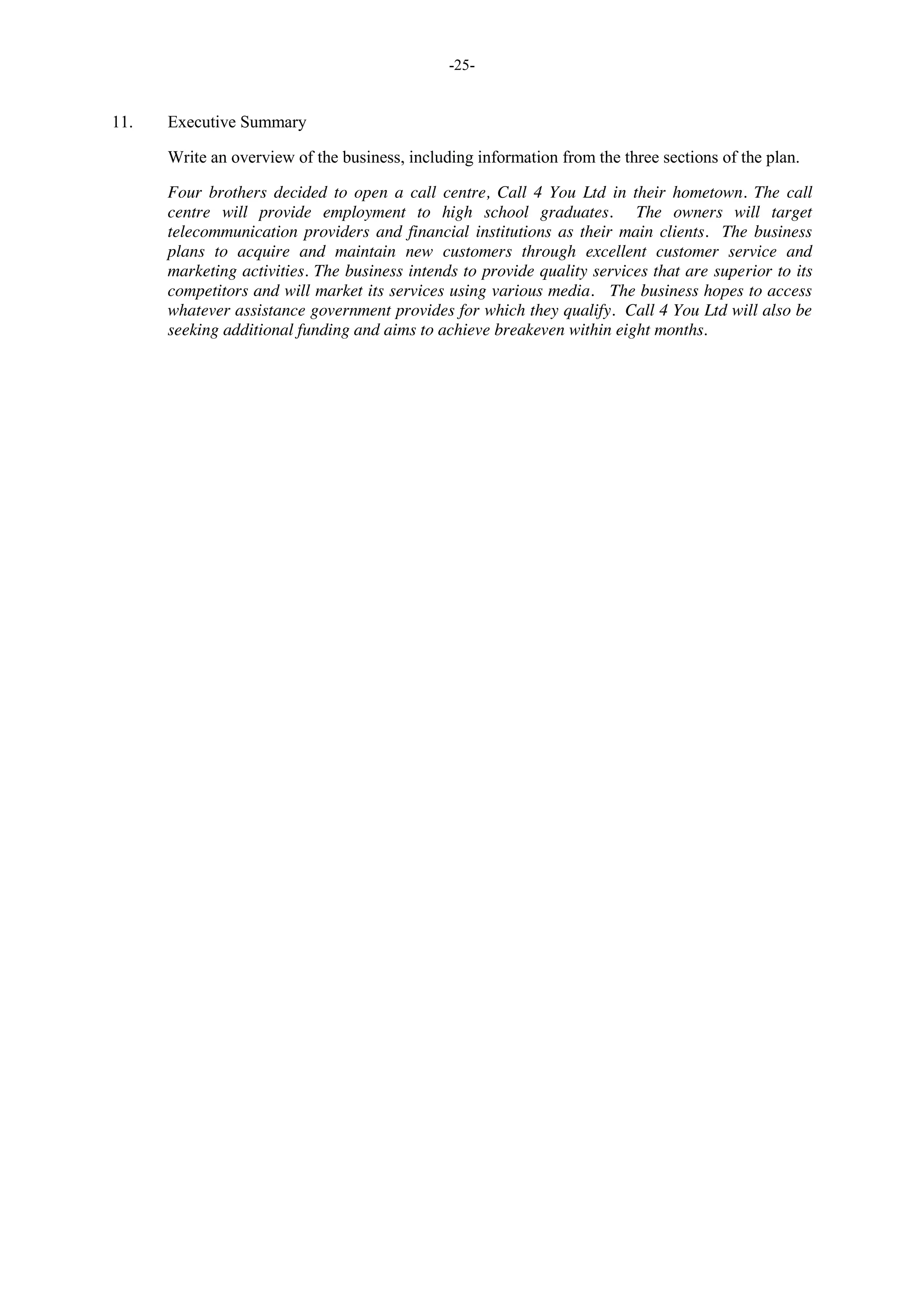 -25-
11. Executive Summary
Write an overview of the business, including information from the three sections of the plan.
Four brothers decided to open a call centre, Call 4 You Ltd in their hometown. The call
centre will provide employment to high school graduates. The owners will target
telecommunication providers and financial institutions as their main clients. The business
plans to acquire and maintain new customers through excellent customer service and
marketing activities. The business intends to provide quality services that are superior to its
competitors and will market its services using various media. The business hopes to access
whatever assistance government provides for which they qualify. Call 4 You Ltd will also be
seeking additional funding and aims to achieve breakeven within eight months.
 