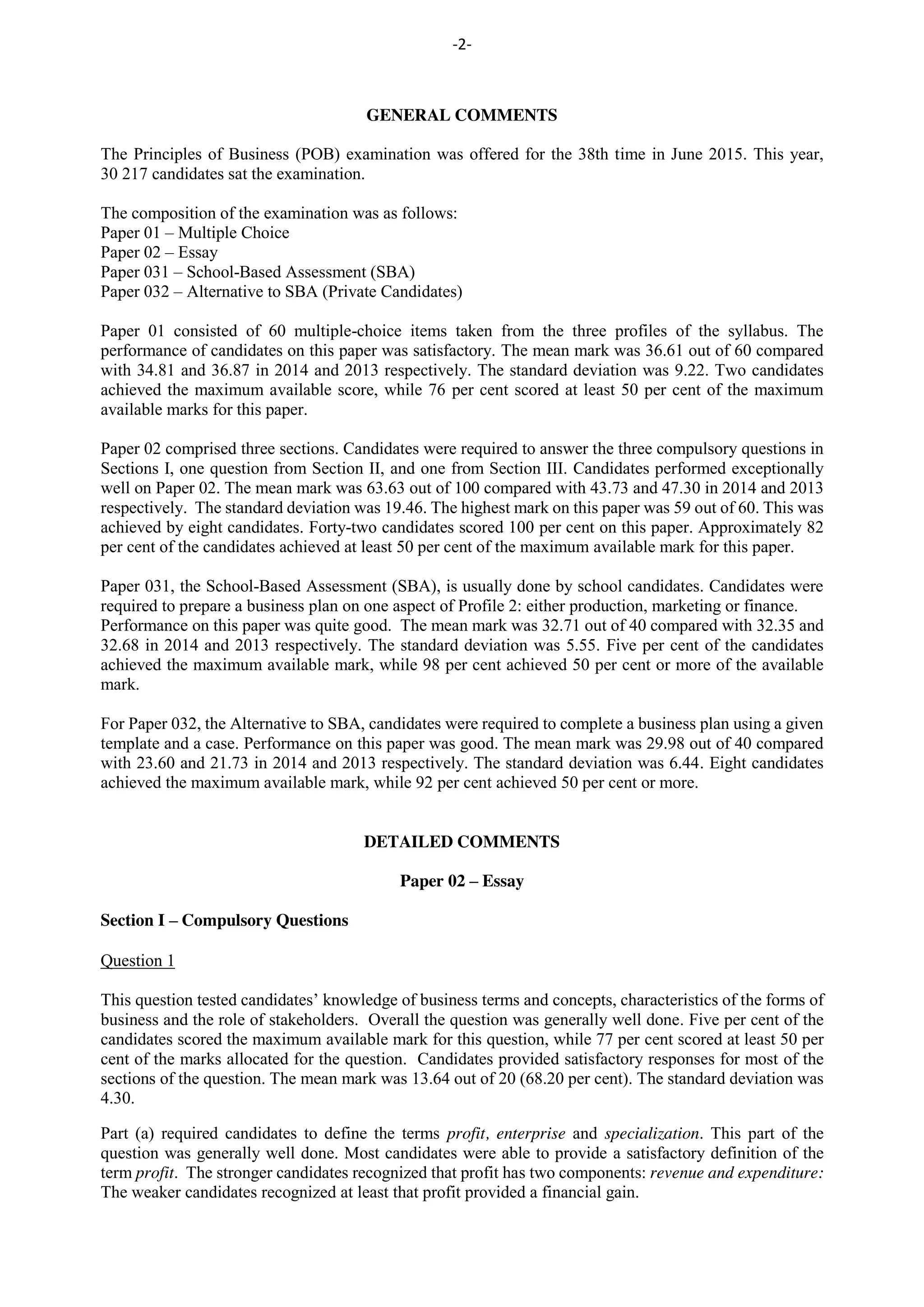 -2-
GENERAL COMMENTS
The Principles of Business (POB) examination was offered for the 38th time in June 2015. This year,
30 217 candidates sat the examination.
The composition of the examination was as follows:
Paper 01 – Multiple Choice
Paper 02 – Essay
Paper 031 – School-Based Assessment (SBA)
Paper 032 – Alternative to SBA (Private Candidates)
Paper 01 consisted of 60 multiple-choice items taken from the three profiles of the syllabus. The
performance of candidates on this paper was satisfactory. The mean mark was 36.61 out of 60 compared
with 34.81 and 36.87 in 2014 and 2013 respectively. The standard deviation was 9.22. Two candidates
achieved the maximum available score, while 76 per cent scored at least 50 per cent of the maximum
available marks for this paper.
Paper 02 comprised three sections. Candidates were required to answer the three compulsory questions in
Sections I, one question from Section II, and one from Section III. Candidates performed exceptionally
well on Paper 02. The mean mark was 63.63 out of 100 compared with 43.73 and 47.30 in 2014 and 2013
respectively. The standard deviation was 19.46. The highest mark on this paper was 59 out of 60. This was
achieved by eight candidates. Forty-two candidates scored 100 per cent on this paper. Approximately 82
per cent of the candidates achieved at least 50 per cent of the maximum available mark for this paper.
Paper 031, the School-Based Assessment (SBA), is usually done by school candidates. Candidates were
required to prepare a business plan on one aspect of Profile 2: either production, marketing or finance.
Performance on this paper was quite good. The mean mark was 32.71 out of 40 compared with 32.35 and
32.68 in 2014 and 2013 respectively. The standard deviation was 5.55. Five per cent of the candidates
achieved the maximum available mark, while 98 per cent achieved 50 per cent or more of the available
mark.
For Paper 032, the Alternative to SBA, candidates were required to complete a business plan using a given
template and a case. Performance on this paper was good. The mean mark was 29.98 out of 40 compared
with 23.60 and 21.73 in 2014 and 2013 respectively. The standard deviation was 6.44. Eight candidates
achieved the maximum available mark, while 92 per cent achieved 50 per cent or more.
DETAILED COMMENTS
Paper 02 – Essay
Section I – Compulsory Questions
Question 1
This question tested candidates’ knowledge of business terms and concepts, characteristics of the forms of
business and the role of stakeholders. Overall the question was generally well done. Five per cent of the
candidates scored the maximum available mark for this question, while 77 per cent scored at least 50 per
cent of the marks allocated for the question. Candidates provided satisfactory responses for most of the
sections of the question. The mean mark was 13.64 out of 20 (68.20 per cent). The standard deviation was
4.30.
Part (a) required candidates to define the terms profit, enterprise and specialization. This part of the
question was generally well done. Most candidates were able to provide a satisfactory definition of the
term profit. The stronger candidates recognized that profit has two components: revenue and expenditure:
The weaker candidates recognized at least that profit provided a financial gain.
 