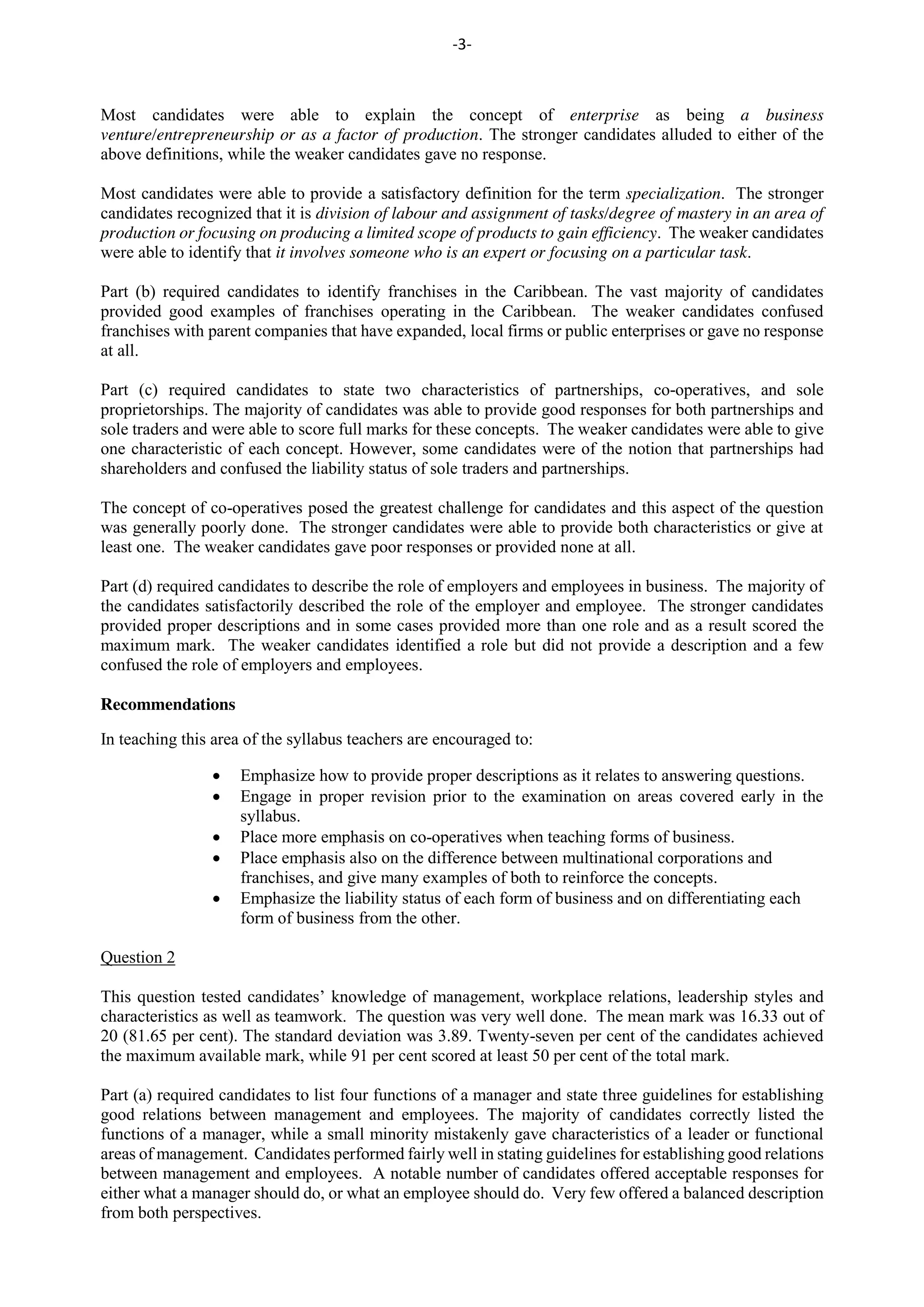 -3-
Most candidates were able to explain the concept of enterprise as being a business
venture/entrepreneurship or as a factor of production. The stronger candidates alluded to either of the
above definitions, while the weaker candidates gave no response.
Most candidates were able to provide a satisfactory definition for the term specialization. The stronger
candidates recognized that it is division of labour and assignment of tasks/degree of mastery in an area of
production or focusing on producing a limited scope of products to gain efficiency. The weaker candidates
were able to identify that it involves someone who is an expert or focusing on a particular task.
Part (b) required candidates to identify franchises in the Caribbean. The vast majority of candidates
provided good examples of franchises operating in the Caribbean. The weaker candidates confused
franchises with parent companies that have expanded, local firms or public enterprises or gave no response
at all.
Part (c) required candidates to state two characteristics of partnerships, co-operatives, and sole
proprietorships. The majority of candidates was able to provide good responses for both partnerships and
sole traders and were able to score full marks for these concepts. The weaker candidates were able to give
one characteristic of each concept. However, some candidates were of the notion that partnerships had
shareholders and confused the liability status of sole traders and partnerships.
The concept of co-operatives posed the greatest challenge for candidates and this aspect of the question
was generally poorly done. The stronger candidates were able to provide both characteristics or give at
least one. The weaker candidates gave poor responses or provided none at all.
Part (d) required candidates to describe the role of employers and employees in business. The majority of
the candidates satisfactorily described the role of the employer and employee. The stronger candidates
provided proper descriptions and in some cases provided more than one role and as a result scored the
maximum mark. The weaker candidates identified a role but did not provide a description and a few
confused the role of employers and employees.
Recommendations
In teaching this area of the syllabus teachers are encouraged to:
Emphasize how to provide proper descriptions as it relates to answering questions.
Engage in proper revision prior to the examination on areas covered early in the
syllabus.
Place more emphasis on co-operatives when teaching forms of business.
Place emphasis also on the difference between multinational corporations and
franchises, and give many examples of both to reinforce the concepts.
Emphasize the liability status of each form of business and on differentiating each
form of business from the other.
Question 2
This question tested candidates’ knowledge of management, workplace relations, leadership styles and
characteristics as well as teamwork. The question was very well done. The mean mark was 16.33 out of
20 (81.65 per cent). The standard deviation was 3.89. Twenty-seven per cent of the candidates achieved
the maximum available mark, while 91 per cent scored at least 50 per cent of the total mark.
Part (a) required candidates to list four functions of a manager and state three guidelines for establishing
good relations between management and employees. The majority of candidates correctly listed the
functions of a manager, while a small minority mistakenly gave characteristics of a leader or functional
areas of management. Candidates performed fairly well in stating guidelines for establishing good relations
between management and employees. A notable number of candidates offered acceptable responses for
either what a manager should do, or what an employee should do. Very few offered a balanced description
from both perspectives.
 