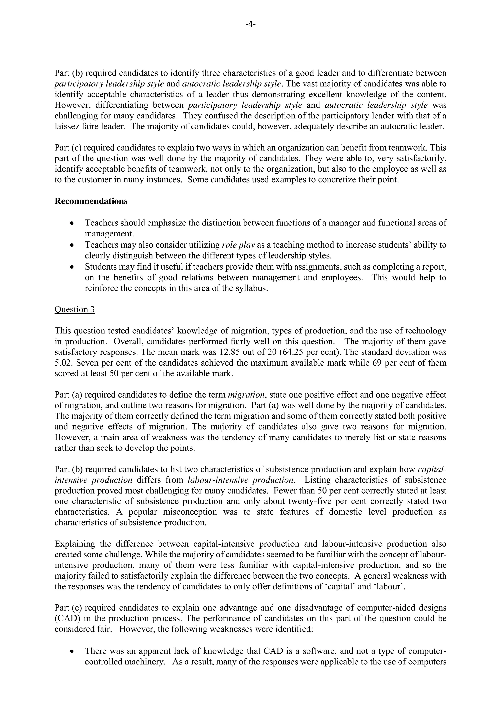 -4-
Part (b) required candidates to identify three characteristics of a good leader and to differentiate between
participatory leadership style and autocratic leadership style. The vast majority of candidates was able to
identify acceptable characteristics of a leader thus demonstrating excellent knowledge of the content.
However, differentiating between participatory leadership style and autocratic leadership style was
challenging for many candidates. They confused the description of the participatory leader with that of a
laissez faire leader. The majority of candidates could, however, adequately describe an autocratic leader.
Part (c) required candidates to explain two ways in which an organization can benefit from teamwork. This
part of the question was well done by the majority of candidates. They were able to, very satisfactorily,
identify acceptable benefits of teamwork, not only to the organization, but also to the employee as well as
to the customer in many instances. Some candidates used examples to concretize their point.
Recommendations
Teachers should emphasize the distinction between functions of a manager and functional areas of
management.
Teachers may also consider utilizing role play as a teaching method to increase students’ ability to
clearly distinguish between the different types of leadership styles.
Students may find it useful if teachers provide them with assignments, such as completing a report,
on the benefits of good relations between management and employees. This would help to
reinforce the concepts in this area of the syllabus.
Question 3
This question tested candidates’ knowledge of migration, types of production, and the use of technology
in production. Overall, candidates performed fairly well on this question. The majority of them gave
satisfactory responses. The mean mark was 12.85 out of 20 (64.25 per cent). The standard deviation was
5.02. Seven per cent of the candidates achieved the maximum available mark while 69 per cent of them
scored at least 50 per cent of the available mark.
Part (a) required candidates to define the term migration, state one positive effect and one negative effect
of migration, and outline two reasons for migration. Part (a) was well done by the majority of candidates.
The majority of them correctly defined the term migration and some of them correctly stated both positive
and negative effects of migration. The majority of candidates also gave two reasons for migration.
However, a main area of weakness was the tendency of many candidates to merely list or state reasons
rather than seek to develop the points.
Part (b) required candidates to list two characteristics of subsistence production and explain how capital-
intensive production differs from labour-intensive production. Listing characteristics of subsistence
production proved most challenging for many candidates. Fewer than 50 per cent correctly stated at least
one characteristic of subsistence production and only about twenty-five per cent correctly stated two
characteristics. A popular misconception was to state features of domestic level production as
characteristics of subsistence production.
Explaining the difference between capital-intensive production and labour-intensive production also
created some challenge. While the majority of candidates seemed to be familiar with the concept of labour-
intensive production, many of them were less familiar with capital-intensive production, and so the
majority failed to satisfactorily explain the difference between the two concepts. A general weakness with
the responses was the tendency of candidates to only offer definitions of ‘capital’ and ‘labour’.
Part (c) required candidates to explain one advantage and one disadvantage of computer-aided designs
(CAD) in the production process. The performance of candidates on this part of the question could be
considered fair. However, the following weaknesses were identified:
There was an apparent lack of knowledge that CAD is a software, and not a type of computer-
controlled machinery. As a result, many of the responses were applicable to the use of computers
 