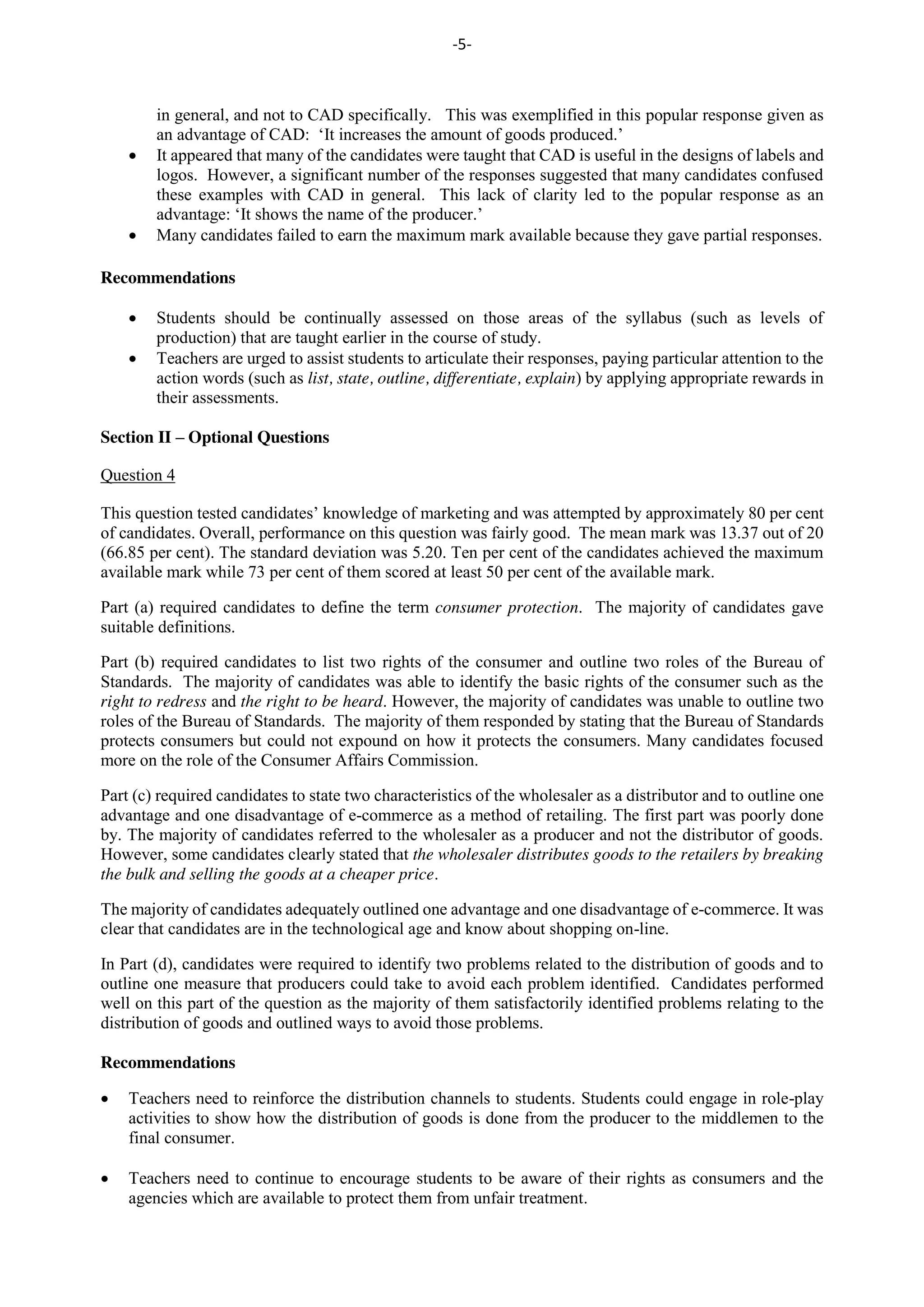 -5-
in general, and not to CAD specifically. This was exemplified in this popular response given as
an advantage of CAD: ‘It increases the amount of goods produced.’
It appeared that many of the candidates were taught that CAD is useful in the designs of labels and
logos. However, a significant number of the responses suggested that many candidates confused
these examples with CAD in general. This lack of clarity led to the popular response as an
advantage: ‘It shows the name of the producer.’
Many candidates failed to earn the maximum mark available because they gave partial responses.
Recommendations
Students should be continually assessed on those areas of the syllabus (such as levels of
production) that are taught earlier in the course of study.
Teachers are urged to assist students to articulate their responses, paying particular attention to the
action words (such as list, state, outline, differentiate, explain) by applying appropriate rewards in
their assessments.
Section II – Optional Questions
Question 4
This question tested candidates’ knowledge of marketing and was attempted by approximately 80 per cent
of candidates. Overall, performance on this question was fairly good. The mean mark was 13.37 out of 20
(66.85 per cent). The standard deviation was 5.20. Ten per cent of the candidates achieved the maximum
available mark while 73 per cent of them scored at least 50 per cent of the available mark.
Part (a) required candidates to define the term consumer protection. The majority of candidates gave
suitable definitions.
Part (b) required candidates to list two rights of the consumer and outline two roles of the Bureau of
Standards. The majority of candidates was able to identify the basic rights of the consumer such as the
right to redress and the right to be heard. However, the majority of candidates was unable to outline two
roles of the Bureau of Standards. The majority of them responded by stating that the Bureau of Standards
protects consumers but could not expound on how it protects the consumers. Many candidates focused
more on the role of the Consumer Affairs Commission.
Part (c) required candidates to state two characteristics of the wholesaler as a distributor and to outline one
advantage and one disadvantage of e-commerce as a method of retailing. The first part was poorly done
by. The majority of candidates referred to the wholesaler as a producer and not the distributor of goods.
However, some candidates clearly stated that the wholesaler distributes goods to the retailers by breaking
the bulk and selling the goods at a cheaper price.
The majority of candidates adequately outlined one advantage and one disadvantage of e-commerce. It was
clear that candidates are in the technological age and know about shopping on-line.
In Part (d), candidates were required to identify two problems related to the distribution of goods and to
outline one measure that producers could take to avoid each problem identified. Candidates performed
well on this part of the question as the majority of them satisfactorily identified problems relating to the
distribution of goods and outlined ways to avoid those problems.
Recommendations
Teachers need to reinforce the distribution channels to students. Students could engage in role-play
activities to show how the distribution of goods is done from the producer to the middlemen to the
final consumer.
Teachers need to continue to encourage students to be aware of their rights as consumers and the
agencies which are available to protect them from unfair treatment.
 